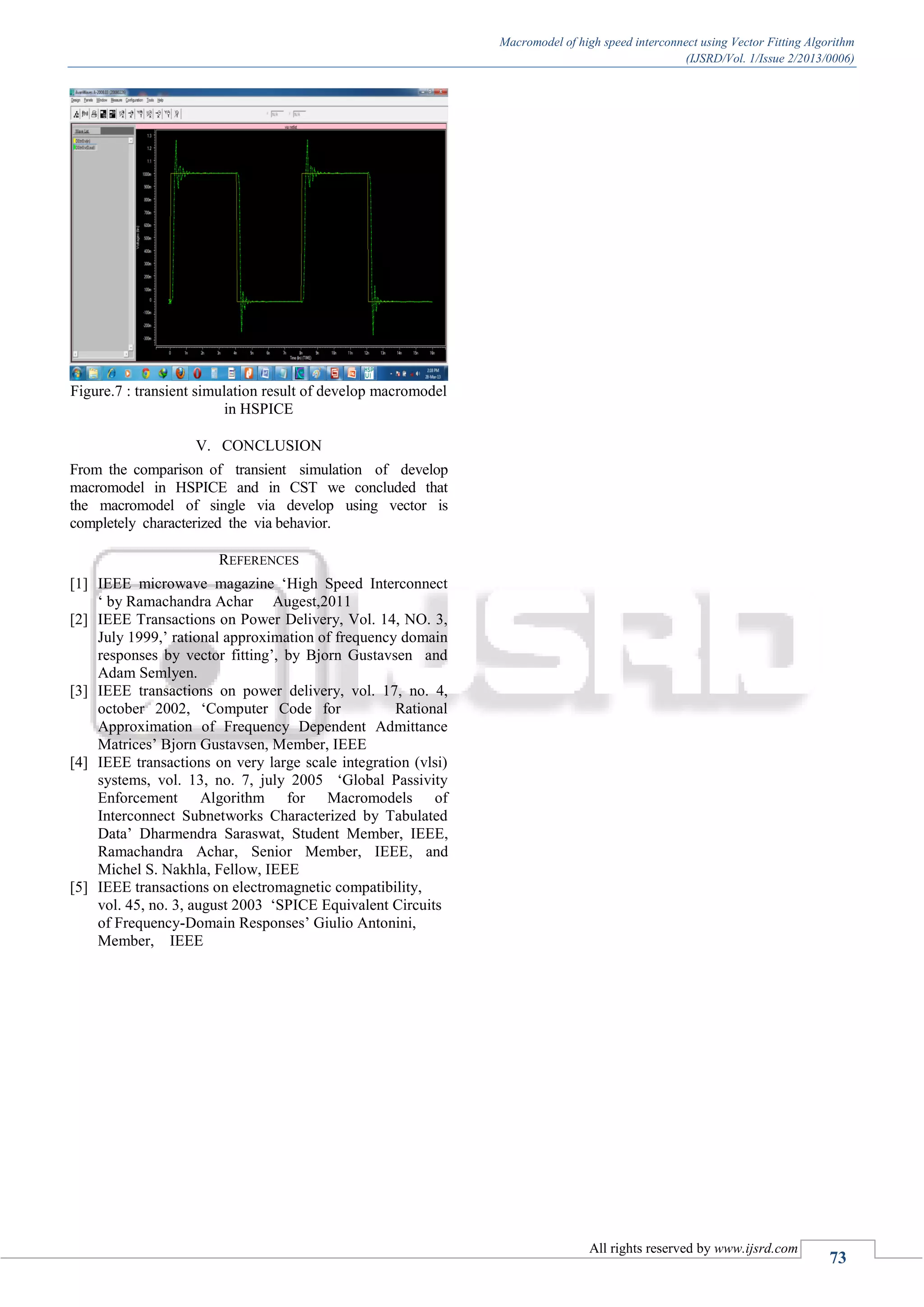 Macromodel of high speed interconnect using Vector Fitting Algorithm (IJSRD/Vol. 1/Issue 2/2013/0006) All rights reserved by www.ijsrd.com 73 Figure.7 : transient simulation result of develop macromodel in HSPICE V. CONCLUSION From the comparison of transient simulation of develop macromodel in HSPICE and in CST we concluded that the macromodel of single via develop using vector is completely characterized the via behavior. REFERENCES [1] IEEE microwave magazine ‘High Speed Interconnect ‘ by Ramachandra Achar Augest,2011 [2] IEEE Transactions on Power Delivery, Vol. 14, NO. 3, July 1999,’ rational approximation of frequency domain responses by vector fitting’, by Bjorn Gustavsen and Adam Semlyen. [3] IEEE transactions on power delivery, vol. 17, no. 4, october 2002, ‘Computer Code for Rational Approximation of Frequency Dependent Admittance Matrices’ Bjorn Gustavsen, Member, IEEE [4] IEEE transactions on very large scale integration (vlsi) systems, vol. 13, no. 7, july 2005 ‘Global Passivity Enforcement Algorithm for Macromodels of Interconnect Subnetworks Characterized by Tabulated Data’ Dharmendra Saraswat, Student Member, IEEE, Ramachandra Achar, Senior Member, IEEE, and Michel S. Nakhla, Fellow, IEEE [5] IEEE transactions on electromagnetic compatibility, vol. 45, no. 3, august 2003 ‘SPICE Equivalent Circuits of Frequency-Domain Responses’ Giulio Antonini, Member, IEEE 