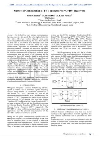 IJSRD - International Journal for Scientific Research & Development| Vol. 1, Issue 2, 2013 | ISSN (online): 2321-0613
All rights reserved by www.ijsrd.com 74
Survey of Optimization of FFT processor for OFDM Receivers
Nirav Chauhan1
Dr. Shruti Oza2
Dr. Kiran Parmar3
1
PG Student
2,3
Associate Professer, Head
1,2
Kalol Institute of Technology & Research Centre, Kalol, Ahmedabad, Gujarat, India
3
L.D. College of Engineering, Ahmedabad, Gujarat, India
Abstract— In the last few years wireless communications
have experienced a fast growth due to the high mobility that
they allow. However, wireless channels have some
disadvantages like multipath fading that make them difficult
to deal with. A modulation that efficiently deals with
selective fading channels is OFDM. There are a large
number of FFT algorithms and architectures in the signal
processing literature. Therefore, the state of art algorithms
and architectures should be analyzed and compared. Based
on different algorithms and architectures, different power
consumptions, area and speed of the processor will be
achieved. So their ASIC suitability should be analyzed and
the effort should be focused on the choosing algorithms and
architectures and optimization. In this paper FFT Processor
with Pipelined Architecture and CORDIC based ROM-free
twiddle factor generator is proposed. The proposed
algorithm and architecture should be validated by MATLAB
simulation before implementation. After that, it is
implemented on DSP Processor kit with Code Composer
Studio. The synthesis results will be compared with other
published FFT processor results.
Keywords: FFT, IFFT, DFT, Pipelining, Parallel Processing,
Orthogonal Frequency Division Multiplexing (OFDM),
Coordinate Rotation Digital Computer (CORDIC).
I. INTRODUCTION
Orthogonal Frequency Division Multiplexing (OFDM)
system is famous for its robustness against frequency
selective fading channel. The Fast Fourier Transform (FFT)
and Inverse FFT (IFFT) processor are used as the
modulation/demodulation kernel in the OFDM systems. The
sizes of FFT/IFFT Processors are varied in the different
applications of OFDM systems. The terms Fast Fourier
Transform (FFT) and Inverse Fast Fourier Transform (IFFT)
are used to denote efficient and fast algorithms to compute
the Discrete Fourier Transform (DFT) and the Inverse
Discrete Fourier Transform (IDFT) respectively. The
FFT/IFFT is widely used in many digital signal processing
applications and the efficient implementation of the
FFT/IFFT is a topic of continuous research.
During the last years, communication systems based on
Orthogonal Frequency Division Multiplexing (OFDM) have
been an important driver for the research in FFT/IFFT
algorithms and their implementation. OFDM is a bandwidth
efficient multiple access scheme for digital communications.
Many of nowadays most important wireless communication
systems use this OFDM technique: Broadcasting (DAB),
Digital Video Broadcasting (DVB) (ETS, 2004), Wireless
Local Area Network (WLAN) (IEE, 1999), Wireless
Metropolitan Area Network (WMAN) (IEE, 2003) and
Multi Band –OFDM Ultra Wide Band (MB–OFDM UWB)
(ECM, 2005). Moreover, this technique is also employed in
important wired applications such as Asymmetric Digital
Subscriber Line (ADSL) or Power Line Communication
(PLC).
OFDM systems rely on the IFFT for an efficient
implementation of the signal modulation on the transmitter
side, whereas the FFT is used for efficient demodulation of
the received signal. The FFT/IFFT becomes one of the most
critical modules in OFDM transceivers. In fact, the most
computationally intensive parts of an OFDM system are the
IFFT in the transmitter and the Viterbi decoder in the
receiver. The FFT is the second computationally intensive
part in the receiver. Therefore, the implementation of the
FFT and IFFT must be optimized to achieve the required
throughput with the minimum penalty in area and power
consumption.
Fig.1 Baseband OFDM System [9]
II. II FFT PROCESSORS IN OFDM RECEIVERS
Different hardware architectures have been used in the
literature for the implementation of the CT algorithms. The
FFT hardware architectures can be classified into three
groups:
• Mono-processor: A single hardware element is used to
perform all the butterflies, twiddle factor multiplications and
data shuffling of each stage. The same hardware is reused
for all the stages.
 
