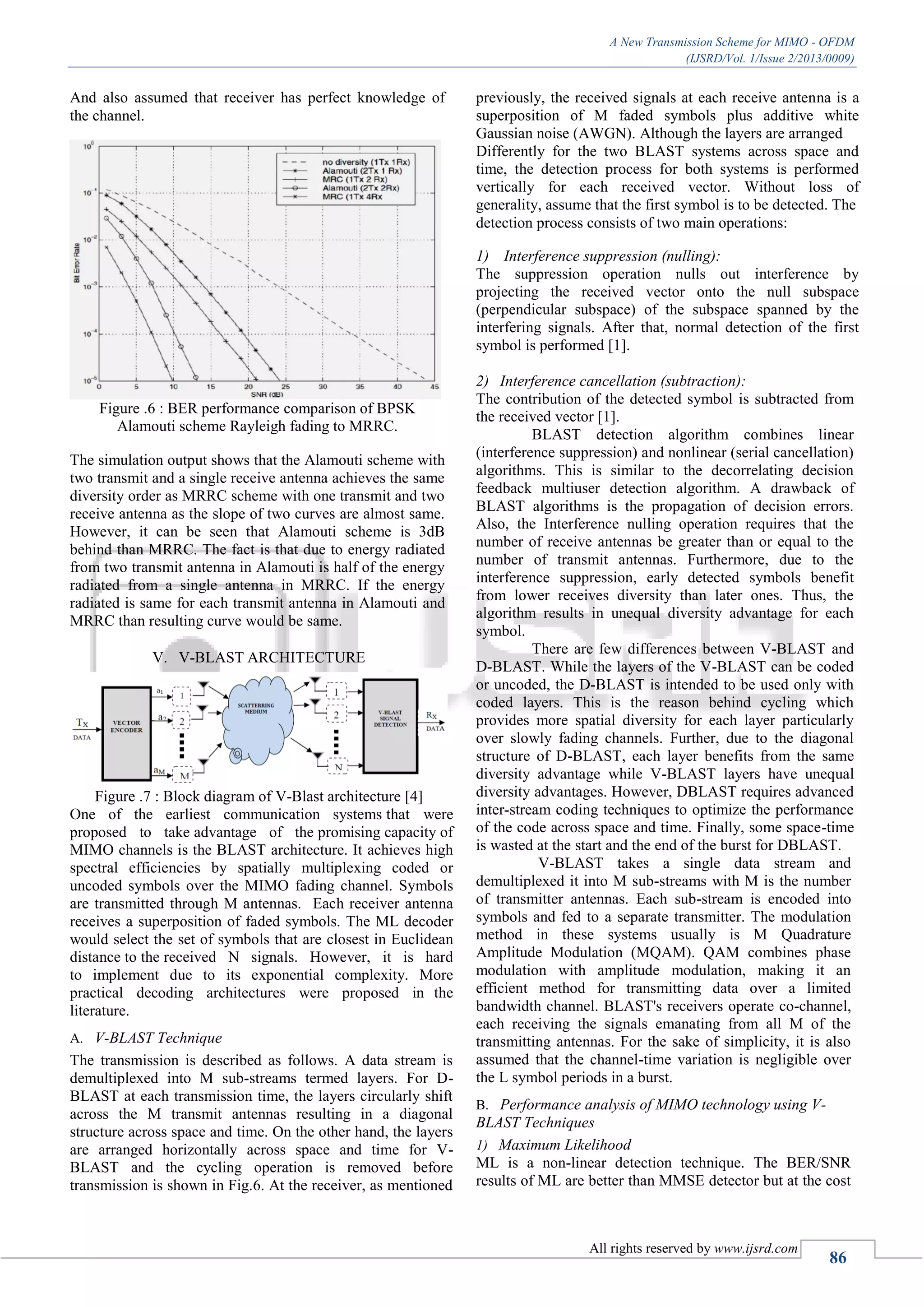 A New Transmission Scheme for MIMO - OFDM
(IJSRD/Vol. 1/Issue 2/2013/0009)
All rights reserved by www.ijsrd.com
86
And also assumed that receiver has perfect knowledge of
the channel.
Figure .6 : BER performance comparison of BPSK
Alamouti scheme Rayleigh fading to MRRC.
The simulation output shows that the Alamouti scheme with
two transmit and a single receive antenna achieves the same
diversity order as MRRC scheme with one transmit and two
receive antenna as the slope of two curves are almost same.
However, it can be seen that Alamouti scheme is 3dB
behind than MRRC. The fact is that due to energy radiated
from two transmit antenna in Alamouti is half of the energy
radiated from a single antenna in MRRC. If the energy
radiated is same for each transmit antenna in Alamouti and
MRRC than resulting curve would be same.
V. V-BLAST ARCHITECTURE
Figure .7 : Block diagram of V-Blast architecture [4]
One of the earliest communication systems that were
proposed to take advantage of the promising capacity of
MIMO channels is the BLAST architecture. It achieves high
spectral efficiencies by spatially multiplexing coded or
uncoded symbols over the MIMO fading channel. Symbols
are transmitted through M antennas. Each receiver antenna
receives a superposition of faded symbols. The ML decoder
would select the set of symbols that are closest in Euclidean
distance to the received N signals. However, it is hard
to implement due to its exponential complexity. More
practical decoding architectures were proposed in the
literature.
V-BLAST TechniqueA.
The transmission is described as follows. A data stream is
demultiplexed into M sub-streams termed layers. For D-
BLAST at each transmission time, the layers circularly shift
across the M transmit antennas resulting in a diagonal
structure across space and time. On the other hand, the layers
are arranged horizontally across space and time for V-
BLAST and the cycling operation is removed before
transmission is shown in Fig.6. At the receiver, as mentioned
previously, the received signals at each receive antenna is a
superposition of M faded symbols plus additive white
Gaussian noise (AWGN). Although the layers are arranged
Differently for the two BLAST systems across space and
time, the detection process for both systems is performed
vertically for each received vector. Without loss of
generality, assume that the first symbol is to be detected. The
detection process consists of two main operations:
1) Interference suppression (nulling):
The suppression operation nulls out interference by
projecting the received vector onto the null subspace
(perpendicular subspace) of the subspace spanned by the
interfering signals. After that, normal detection of the first
symbol is performed [1].
2) Interference cancellation (subtraction):
The contribution of the detected symbol is subtracted from
the received vector [1].
BLAST detection algorithm combines linear
(interference suppression) and nonlinear (serial cancellation)
algorithms. This is similar to the decorrelating decision
feedback multiuser detection algorithm. A drawback of
BLAST algorithms is the propagation of decision errors.
Also, the Interference nulling operation requires that the
number of receive antennas be greater than or equal to the
number of transmit antennas. Furthermore, due to the
interference suppression, early detected symbols benefit
from lower receives diversity than later ones. Thus, the
algorithm results in unequal diversity advantage for each
symbol.
There are few differences between V-BLAST and
D-BLAST. While the layers of the V-BLAST can be coded
or uncoded, the D-BLAST is intended to be used only with
coded layers. This is the reason behind cycling which
provides more spatial diversity for each layer particularly
over slowly fading channels. Further, due to the diagonal
structure of D-BLAST, each layer benefits from the same
diversity advantage while V-BLAST layers have unequal
diversity advantages. However, DBLAST requires advanced
inter-stream coding techniques to optimize the performance
of the code across space and time. Finally, some space-time
is wasted at the start and the end of the burst for DBLAST.
V-BLAST takes a single data stream and
demultiplexed it into M sub-streams with M is the number
of transmitter antennas. Each sub-stream is encoded into
symbols and fed to a separate transmitter. The modulation
method in these systems usually is M Quadrature
Amplitude Modulation (MQAM). QAM combines phase
modulation with amplitude modulation, making it an
efficient method for transmitting data over a limited
bandwidth channel. BLAST's receivers operate co-channel,
each receiving the signals emanating from all M of the
transmitting antennas. For the sake of simplicity, it is also
assumed that the channel-time variation is negligible over
the L symbol periods in a burst.
Performance analysis of MIMO technology using V-B.
BLAST Techniques
1) Maximum Likelihood
ML is a non-linear detection technique. The BER/SNR
results of ML are better than MMSE detector but at the cost
 