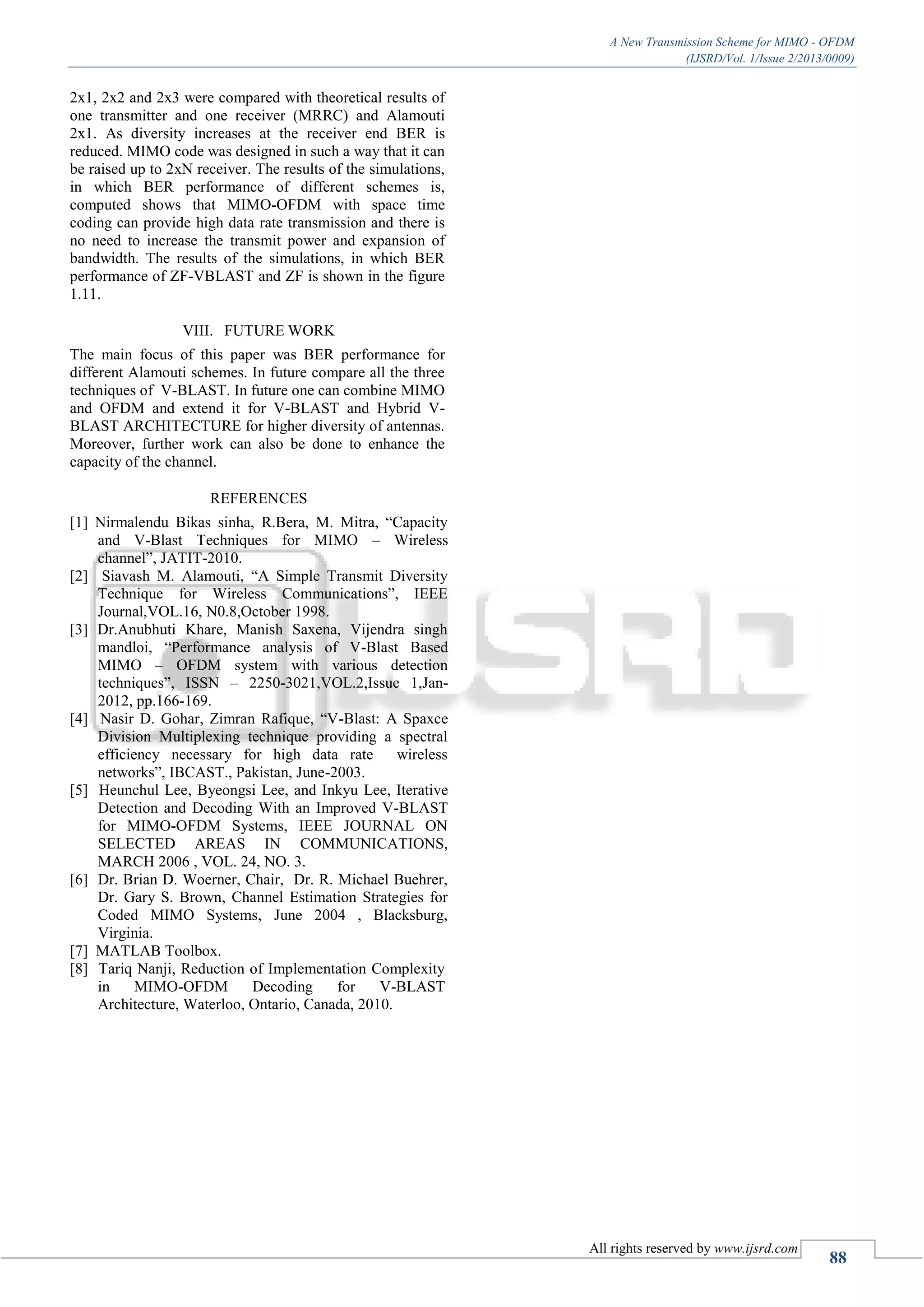 A New Transmission Scheme for MIMO - OFDM
(IJSRD/Vol. 1/Issue 2/2013/0009)
All rights reserved by www.ijsrd.com
88
2x1, 2x2 and 2x3 were compared with theoretical results of
one transmitter and one receiver (MRRC) and Alamouti
2x1. As diversity increases at the receiver end BER is
reduced. MIMO code was designed in such a way that it can
be raised up to 2xN receiver. The results of the simulations,
in which BER performance of different schemes is,
computed shows that MIMO-OFDM with space time
coding can provide high data rate transmission and there is
no need to increase the transmit power and expansion of
bandwidth. The results of the simulations, in which BER
performance of ZF-VBLAST and ZF is shown in the figure
1.11.
VIII. FUTURE WORK
The main focus of this paper was BER performance for
different Alamouti schemes. In future compare all the three
techniques of V-BLAST. In future one can combine MIMO
and OFDM and extend it for V-BLAST and Hybrid V-
BLAST ARCHITECTURE for higher diversity of antennas.
Moreover, further work can also be done to enhance the
capacity of the channel.
REFERENCES
[1] Nirmalendu Bikas sinha, R.Bera, M. Mitra, “Capacity
and V-Blast Techniques for MIMO – Wireless
channel”, JATIT-2010.
[2] Siavash M. Alamouti, “A Simple Transmit Diversity
Technique for Wireless Communications”, IEEE
Journal,VOL.16, N0.8,October 1998.
[3] Dr.Anubhuti Khare, Manish Saxena, Vijendra singh
mandloi, “Performance analysis of V-Blast Based
MIMO – OFDM system with various detection
techniques”, ISSN – 2250-3021,VOL.2,Issue 1,Jan-
2012, pp.166-169.
[4] Nasir D. Gohar, Zimran Rafique, “V-Blast: A Spaxce
Division Multiplexing technique providing a spectral
efficiency necessary for high data rate wireless
networks”, IBCAST., Pakistan, June-2003.
[5] Heunchul Lee, Byeongsi Lee, and Inkyu Lee, Iterative
Detection and Decoding With an Improved V-BLAST
for MIMO-OFDM Systems, IEEE JOURNAL ON
SELECTED AREAS IN COMMUNICATIONS,
MARCH 2006 , VOL. 24, NO. 3.
[6] Dr. Brian D. Woerner, Chair, Dr. R. Michael Buehrer,
Dr. Gary S. Brown, Channel Estimation Strategies for
Coded MIMO Systems, June 2004 , Blacksburg,
Virginia.
[7] MATLAB Toolbox.
[8] Tariq Nanji, Reduction of Implementation Complexity
in MIMO-OFDM Decoding for V-BLAST
Architecture, Waterloo, Ontario, Canada, 2010.
 