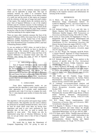 Classification of Multi-Date Image using NDVI values
(IJSRD/Vol. 1/Issue 2/2013/0010)
All rights reserved by www.ijsrd.com
91
Table 1 shows some of the similarity measures available
which can be applicable to image data. This type of
similarity measure we called it as correlation based
similarity measure. In this technique, we are taking window
of a small size and the pixels in that region are compared
with the reference of that type of image and small window
of that region. This method checks the similarity pixel by
pixel. Sum of Squared Difference is one of the simplest
methods used for similarity measure. In this technique, we
are taking difference of pixel of original image which all the
reference image and then squaring the value, image which is
having less value for Sum of Squared Difference is consider
as the best matching for the original image.
There are many other similarity measures like Sum of the
Squared Difference (SSD), Zero-mean Sum of the Squared
Difference (ZSSD), Locally Scaled Sum of the Squared
Difference (LSSD), Normalized Cross Correlation (NCC),
Zero mean Normalized Cross Correlation (ZNCC) and Sum
of Hamming Distance (SHD).
To use our method on NDVI values, we need to have a
reference class based on which, we have to classify the
clustered image. The clustered image’s NDVI value is
compared with the reference NDVI values and Sum of the
Squared Difference is calculated based upon that, the
reference class having less value of Sum of Squared
Difference.
IV. IMPLEMENTATION
Sum of Squared Difference can be implemented
using the formulae 1 as shown in Table1. Here, we will
use .Net technology with C# as programming language to
implement SSD Algorithm. The design of the
implementation of algorithm will take input as Reference
File and Cluster File and it will produce Output file which
will contain classification details. After classification
process when we can compare the resulted Reference and
unknown cluster.
V. CONCLUSION
From above implementation results, we can
conclude that this algorithm is much faster compared to
other approaches as it includes small mathematical
calculation and it take O (n) time to compute the result.
The ‘n’ value depends upon number of clusters that needs
to classify.
VI. FUTURE WORK
This algorithm is still not perfect and requires huge number
of improvements. This algorithm can also used to enhance
the perfection by including Standard deviation. Also it can’t
be used for needs where some dates are having more
importance and need to give more preference to that
particular date. In that case, we need to modify this
algorithm to some point. This feature can also be
implemented using Sum of Absolute Difference. In that
case, we can get similar value to that of Sum of Squared
Difference.
ACKNOWLEDGMENT
We would like to thank the Department of
Computer Engineering, GTU, for giving us such an
opportunity to carry out this research work and also for
providing us the requisite resources and infrastructure for
carrying out the research.
REFERENCES
[1] A. Murni, A.K. Jain, and J. Rais. An Integrated
Multisensor Image Classification Scheme for
Landcover Mapping. In Proc. 2nd Asian Conference on
Computer Vzsion, pages 111-92 - 111-96, December
1995.
[2] A.H. Schistad Solberg, T. T a t , and A.K. Jain. A
Markov Random Field Model for Classification of
Multisource Satellite Imagery. IEEE Transactions on
Geoscience and Remote Sensing, 34(1):100-113, 1996.
[3] R. Loizzo, G. Sylos Labini, M. Pappalepore, P. Pieri, G.
Pasquariello, and M. Antoninetti. Multitemporal and
Multisensor Signatures Evaluation for Lithologic
Classification. In Proc. International Geoscience and
Remote Sensing Symposium, pages 2209-221 1,1995.
[4] Y.T. Zhou. Multi-sensor image fusion. In Proc.12th
Int.
Conference on Pattern Recognition, Jerusalem, pages
193-197, October 1994.
[5] J.L. Lee, R.C. Weger, S.K. Sengupta, and R.M. Welch.
A Neural Network Approach to Cloud Classification.
IEEE Transactions on Geoscience and Remote Sensing,
28(5):846-855, September 1990.
[6] A.H. Schistad and A.K. Jain. Texture analysis in the
presence of speckle noise. In Proc. International
Geoscience and Remote Sensing Symposium, pages
884-886, May 1992
[7] A. Murni, N. Darwis, M. Mastur, and D. Hardianto. A
texture classification experiment for SAR radar images.
In Pattern Recognition in Practice IV, E.S. Gelsema
and L.N. Kana1 (eds), North Holland, pages 213-225,
1994
[8] D.R. Peddle and S.E. Franklin. Image Texture
Processing and Data Integration for Surface Pattern
Discrimination. Photogrammetric Engineering and
Remote Sensing, 57(4):413-420, April 1991.
[9] G. Lohmann. Co-occurrence-based Analysis and
Synthesis of Textures. In Proc.12th Int. Conference on
Pattern Recognition, Jerusalem, pages 449-453,
0ct.ober 1994.
[10] K.A. Soofi, R.S.U.S mith, and R. Siregar. A
Planimetrically Accurate SPOT Image Mosaic of Buton
Island, Sulawesi, Indonesia. Photogrammetric
Engineering and Remote Sensing, 57(9):1217-1220,
September 1991.
[11] R.Y. Wong. Sensor transformations. IEEE
Transactions on Systems, Man, and Cybernetics, SMC-
7(12):836-841, December 1977
[12] P. R. Bajgiran, Y. Shimizu, F. Hosoi, and K. Omasa,
“MODIS vegetation and water indices for drought
assessment in semi-arid ecosystems of Iran,” Journal of
Agricultural Meteorology, vol. 65, pp. 349-355, 2009
[13] A. R. Huete, and G. Ponce, “Satellite observed shifts in
seasonality and vegetation – rainfall relationships in the
southwest USA,” International Archives of the
Photogrammetry, Remote Sensing and Spatial
Information Science, vol. 38, pp. 775-777, 2010.
 