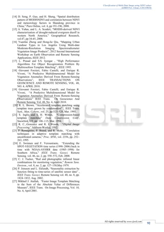 Classification of Multi-Date Image using NDVI values
(IJSRD/Vol. 1/Issue 2/2013/0010)
All rights reserved by www.ijsrd.com
92
[14] D. Song, P. Guo, and H. Sheng, “Spatial distribution
pattern of MODISNDVI and correlation between NDVI
and meteorology factors in Shandong province in
China,” Piers Online, vol. 4, pp 191-196, 2008.
[15] A. Yuhas, and L. A. Scuderi, “MODIS-derived NDVI
characterization of drought-induced evergreen dieoff in
western North America,” Geographical Research,
vol.47, pp 34-45, 2008.
[16] Yuanfan Zheng and Hong-lie Qiu, “Mapping Urban
Landuse Types in Los Angeles Using Multi-date
Moderate-Resolution Imaging Spectroradiometer
Vegetation Image Products”, 2012 Second International
Workshop on Earth Observation and Remote Sensing
Applications, IEEE 2012.
[17] L. Prasad and S.S. Iyengar , “High Performance
Algorithms For Object Recognization Problem By
Multiresoltion Template Matching” , IEEE 1995.
[18] Giovanni Forzieri, Fabio Castelli, and Enrique R.
Vivoni, “A Predictive Multidimensional Model for
Vegetation Anomalies Derived From Remote-Sensing
Observations”, IEEE TRANSACTIONS ON
GEOSCIENCE AND REMOTE SENSING, VOL. 48,
NO. 4, APRIL 2010.
[19] Giovanni Forzieri, Fabio Castelli, and Enrique R.
Vivoni, “A Predictive Multidimensional Model for
Vegetation Anomalies Derived From Remote-Sensing
Observations” IEEE Trans. On Geoscience And
Remote Sensing, Vol. 48, No. 4, April 2010.
[20] R. L. Brown, “Accelerated template matching using
template trees grown by condensation” , IEEE Trans.
Syst., Man, Cybern., vol. 25, pp.523–528, Mar. 1995.
[21] S. Inglis and I. H. Witten, “Compression-based
template matching” Data Compression Conf.,
Snowbird, UT, pp. 106–115, Mar. 1994.
[22] R. C. Gonzalez and R. E.Woods, “Digital Image
Processing” Addison-Wesley, 1992.
[23] P. Remagnino, P. Brand, and R. Mohr, “Correlation
techniques in adaptive template matching with
uncalibrated cameras,” Proc. SPIE, vol. 2356, pp. 252–
263, 1995.
[24] E. Swinnen and F. Veroustraete, “Extending the
SPOT-VEGETATION time series (1998–2006) back in
time with NOAA-AVHRR data (1985–1998) for
Southern Africa,” IEEE Trans. Geosci. Remote
Sensing. vol. 46, no. 2, pp. 558–572, Feb. 2008.
[25] C. J. Tucker, “Red and photographic infrared linear
combinations for monitoring vegetation,” Remote Sens.
Environ., vol. 8, no. 2, pp. 127–150,May 1979.
[26] P. Jonsson and L. Eklundh, “Seasonality extraction by
function fitting to time-series of satellite sensor data” ,
IEEE Trans. Geosci. Remote Sensing vol. 40, no. 8, pp.
1824–1832, Aug. 2002.
[27] Mikhail J. Atallah, “Faster Image Template Matching
in the Sum of the Absolute Value of Differences
Measure”, IEEE Trans. On Image Processing, Vol. 10,
No. 4, April 2001.
 