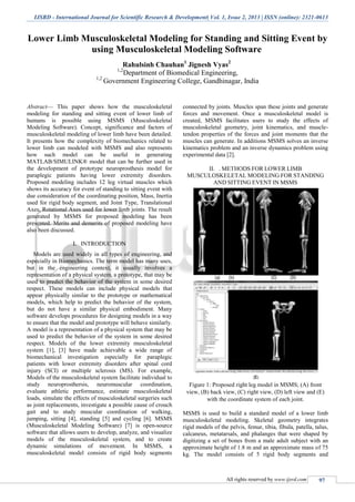 IJSRD - International Journal for Scientific Research & Development| Vol. 1, Issue 2, 2013 | ISSN (online): 2321-0613
All rights reserved by www.ijsrd.com 97
Lower Limb Musculoskeletal Modeling for Standing and Sitting Event by
using Musculoskeletal Modeling Software
Rahulsinh Chauhan1
Jignesh Vyas2
1,2
Department of Biomedical Engineering,
1,2
Government Engineering College, Gandhinagar, India
Abstract— This paper shows how the musculoskeletal
modeling for standing and sitting event of lower limb of
humans is possible using MSMS (Musculoskeletal
Modeling Software). Concept, significance and factors of
musculoskeletal modeling of lower limb have been detailed.
It presents how the complexity of biomechanics related to
lower limb can modeled with MSMS and also represents
how such model can be useful in generating
MATLAB/SIMULINK® model that can be further used in
the development of prototype neuroprosthesis model for
paraplegic patients having lower extremity disorders.
Proposed modeling includes 12 leg virtual muscles which
shows its accuracy for event of standing to sitting event with
due consideration of the coordinating position, Mass, Inertia
used for rigid body segment, and Joint Type, Translational
Axes, Rotational Axes used for lower limb joints. The result
generated by MSMS for proposed modeling has been
presented. Merits and demerits of proposed modeling have
also been discussed.
I. INTRODUCTION
Models are used widely in all types of engineering, and
especially in Biomechanics. The term model has many uses,
but in the engineering context, it usually involves a
representation of a physical system, a prototype, that may be
used to predict the behavior of the system in some desired
respect. These models can include physical models that
appear physically similar to the prototype or mathematical
models, which help to predict the behavior of the system,
but do not have a similar physical embodiment. Many
software develops procedures for designing models in a way
to ensure that the model and prototype will behave similarly.
A model is a representation of a physical system that may be
used to predict the behavior of the system in some desired
respect. Models of the lower extremity musculoskeletal
system [1], [3] have made achievable a wide range of
biomechanical investigation especially for paraplegic
patients with lower extremity disorders after spinal cord
injury (SCI) or multiple sclerosis (MS). For example,
Models of the musculoskeletal system facilitate individual to
study neuroprosthersis, neuromuscular coordination,
evaluate athletic performance, estimate musculoskeletal
loads, simulate the effects of musculoskeletal surgeries such
as joint replacements, investigate a possible cause of crouch
gait and to study muscular coordination of walking,
jumping, sitting [4], standing [5] and cycling [6]. MSMS
(Musculoskeletal Modeling Software) [7] is open-source
software that allows users to develop, analyze, and visualize
models of the musculoskeletal system, and to create
dynamic simulations of movement. In MSMS, a
musculoskeletal model consists of rigid body segments
connected by joints. Muscles span these joints and generate
forces and movement. Once a musculoskeletal model is
created, MSMS facilitates users to study the effects of
musculoskeletal geometry, joint kinematics, and muscle-
tendon properties of the forces and joint moments that the
muscles can generate. In additions MSMS solves an inverse
kinematics problem and an inverse dynamics problem using
experimental data [2].
II. . METHODS FOR LOWER LIMB
MUSCULOSKELETAL MODELING FOR STANDING
AND SITTING EVENT IN MSMS
Figure 1: Proposed right leg model in MSMS; (A) front
view, (B) back view, (C) right view, (D) left view and (E)
with the coordinate system of each joint.
MSMS is used to build a standard model of a lower limb
musculoskeletal modeling. Skeletal geometry integrates
rigid models of the pelvis, femur, tibia, fibula, patella, talus,
calcaneus, metatarsals, and phalanges that were shaped by
digitizing a set of bones from a male adult subject with an
approximate height of 1.8 m and an approximate mass of 75
kg. The model consists of 5 rigid body segments and
 