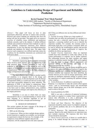 IJSRD - International Journal for Scientific Research & Development| Vol. 1, Issue 2, 2013 | ISSN (online): 2321-0613
All rights reserved by www.ijsrd.com 101
Guidelines to Understanding Design of Experiment and Reliability
Prediction
Kevin Chauhan1
Prof. Nilesh Pancholi2
1
M.E.[CAD/CAM] student, 2
Faculty of Mechanical Department
1,2
Department Mechanical engineering
1,2
Indus Institute of Technology and Engineering (IITE), Ahmedabad, Gujarat
Abstract— This paper will focus on how to plan
experiments effectively and how to analyse data correctly.
Practical and correct methods for analysing data from life
testing will also be provided. This paper gives an extensive
overview of reliability issues, definitions and prediction
methods currently used in the industry. It defines different
methods and correlations between these methods in order to
make reliability comparison statements from different
manufacturers’ in easy way that may use different prediction
methods and databases for failure rates. The paper finds
however such comparison very difficult and risky unless the
conditions for the reliability statements are scrutinized and
analysed in detail.
I. INTRODUCTION
Reliability engineering can be somewhat abstract in
that it involves much statistics; yet it is engineering in its
most practical form. Product reliability is seen as a
testament to the robustness of the design as well as the
integrity of the quality and manufacturing commitments of
an organization. This paper explains the basic concepts of
Design of Experiment and reliability.
The most effective way to improve product quality
and reliability is to integrate them in the design and
manufacturing process. In the development cycle the Design
of Experiment (DOE) is a useful tool and use in early stage.
It has been successfully adopted by many industries. The
application of DOE is not limited to engineering. Many
successful stories can be found in other areas. For example,
it has been used to reduce administration costs, establish
better advertisement strategies and improve the efficiency of
the surgery processes.
Reliability is an area in which there are many
misconceptions due to a misunderstanding or misuse of the
basic language. It is therefore important to get an
understanding of the basic concepts and terminology.
II. DESIGN OF EXPERIMENT
This section explains the basic concepts of the design of
experiment and general guidance of DOE
DOE can do following:A.
1) Comparisons: When you have multiple design options,
several materials or suppliers are available, you can design
an experiment to choose the best one. For example, in the
comparison of ten different suppliers that provide
connectors, will the components have the same expected
life? If they are different, how are they different and which
is the best?
2) Variable Screening: If there are a large number of
Variables that can affect the performance of a product or a
system, but only a relatively small number of them are
important; a screening method can be use to identify the
important variables. For example, the warranty return is
abnormally high after a new product is launched. DOE can
be used to identify the troublemakers quickly and provide
the guidelines for design modification to improve the
reliability by follow-up experiment.
3) Transfer Function Exploration: Once an important
variable have been identified as small, their effects on the
system performance or response can be further explored.
The relationship between the input variables and output
response is called the transfer function. DOE can be applied
to study the linear to design efficient experiments and
quadratic effects of the variables and some of the
interactions between the variables.
4) System Optimization. : For the system design the goal is
to improve the system performance, such as to improve the
efficiency, quality, and reliability. If the transfer function
between variables and responses has been identified, the
transfer function can be used for design optimization. DOE
provides an intelligent sequential strategy to quickly move
the experiment to a region containing the optimum settings
of the variables.
5) System Robustness: In addition to optimizing the
Response, it is important to make the system robust against
“noise,” such as environmental factors and uncontrolled
factors. Robust design, one of the DOE techniques, can be
used to achieve this goal.
General guidelines for DOE:B.
DOE is not only a collection of statistical techniques
that enable an engineer to conduct better experiments and
analyze data efficiently; it is also a philosophy. The
following seven-step procedure should be followed
1) Clarify and State Objective. The objective of the
experiment should be clearly stated. It is helpful to prepare a
list of specific problems that are to be addressed by the
experiment
2) Choose Responses. The experimental Outcomes is
response. Based on the stated objectives an experiment may
have multiple responses. The responses that have been
chosen should be measurable.
3) Choose Factors and Levels. A factor is a variable that is
going to be studied through the experiment in order to
 