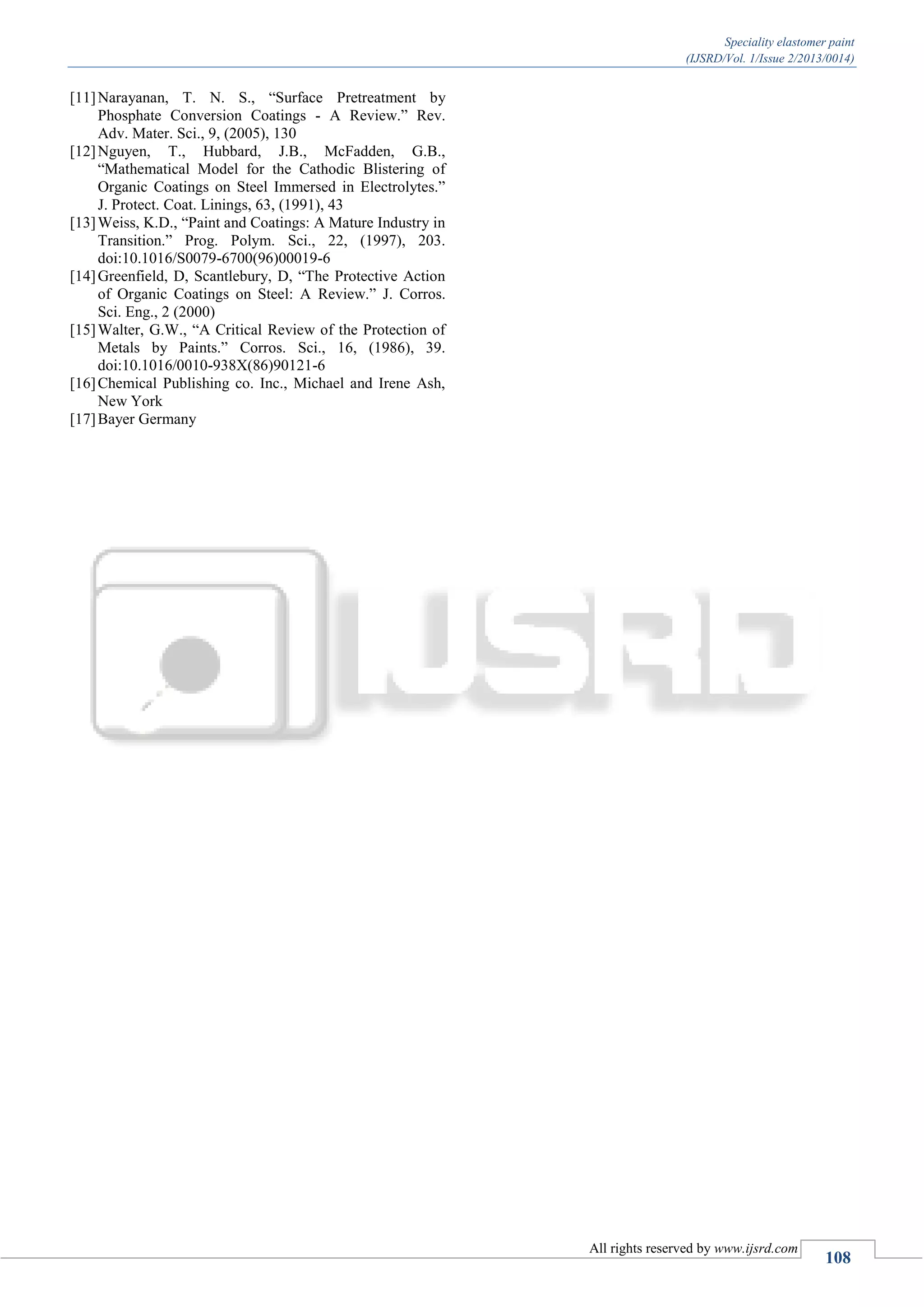 Speciality elastomer paint
(IJSRD/Vol. 1/Issue 2/2013/0014)
All rights reserved by www.ijsrd.com
108
[11]Narayanan, T. N. S., “Surface Pretreatment by
Phosphate Conversion Coatings - A Review.” Rev.
Adv. Mater. Sci., 9, (2005), 130
[12]Nguyen, T., Hubbard, J.B., McFadden, G.B.,
“Mathematical Model for the Cathodic Blistering of
Organic Coatings on Steel Immersed in Electrolytes.”
J. Protect. Coat. Linings, 63, (1991), 43
[13]Weiss, K.D., “Paint and Coatings: A Mature Industry in
Transition.” Prog. Polym. Sci., 22, (1997), 203.
doi:10.1016/S0079-6700(96)00019-6
[14]Greenfield, D, Scantlebury, D, “The Protective Action
of Organic Coatings on Steel: A Review.” J. Corros.
Sci. Eng., 2 (2000)
[15]Walter, G.W., “A Critical Review of the Protection of
Metals by Paints.” Corros. Sci., 16, (1986), 39.
doi:10.1016/0010-938X(86)90121-6
[16]Chemical Publishing co. Inc., Michael and Irene Ash,
New York
[17]Bayer Germany
 