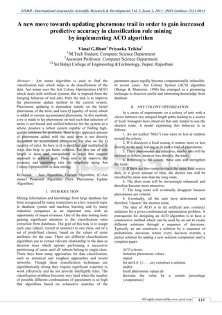 IJSRD - International Journal for Scientific Research & Development| Vol. 1, Issue 2, 2013 | ISSN (online): 2321-0613
All rights reserved by www.ijsrd.com 119
A new move towards updating pheromone trail in order to gain increased
predictive accuracy in classification rule mining
by implementing ACO algorithm
Vimal G.Bhatt1
Priyanka Trikha2
1
M.Tech Student, Computer Science Department
2
Assistant Professor, Computer Science Department
1,2
Sri Balaji College of Engineering &Technology, Jaipur, Rajasthan
Abstract— Ant miner algorithm is used to find the
classification rule which helps to do classification of the
data. Ant miner uses the Ant Colony Optimization (ACO)
which deals with artificial systems that is inspired from the
foraging behavior of real ants. Here the task is to improve
the pheromone update method in the current system.
Pheromone updating is dependent mainly on the initial
pheromone of the term, and term Q (quality of term) which
is added to current accumulated pheromone. In this methods
a try is made to lay pheromone on trail such that selection of
terms is not biased and unified behavior for the system as a
whole, produce a robust system capable of finding high-
quality solutions for problems. Here in this approach amount
of pheromone added with the used term is not directly
dependent on accumulated pheromone but also on the Q
(quality of rule). So here in Q is modified and multiplied in
ways that help to get better solution. For this use of rule
length is done and manipulated in ways that support
approach to achieve goal. Thus, aim is to improve the
accuracy and sustaining rule list simplicity using Ant
Colony Optimization in data mining.
Keywords: - Aco Algorithm, Current Algorithm, (C-Ant
miner) Proposed Algorithm (New Pheromone Update
Algorithm)
I. INTRODUCTION
Mining information and knowledge from large database has
been recognized by many researchers as a key research topic
in database system and machine learning and by many
industrial companies as an important area with an
opportunity of major revenues. One of the data mining tasks
gaining significant attention is the classification rules
extraction from databases. The goal of this task is to assign
each case (object, record or instance) to one class, out of a
set of predefined classes, based on the values of some
attributes for the case. There are different classifications
algorithms use to extract relevant relationship in the data as
decision trees which operate performing a successive
partitioning of cases until all subsets belong to single class.
There have been many approaches for data classification,
such as statistical and roughest approaches and neural
networks. Though these classification techniques are
algorithmically strong they require significant expertise to
work effectively and do not provide intelligible rules. The
classification problem becomes very hard when the number
of possible different combinations of parameters is so high
that algorithms based on exhaustive searches of the
parameter space rapidly become computationally infeasible.
In recent years, Ant Colony System (ACS) algorithm
(Dorigo & Maniezzo, 1996) has emerged as a promising
technique to discover useful and interesting knowledge from
database.
II. ANT COLONY OPTIMIZATION
In a series of experiments on a colony of ants with a
choice between two unequal length paths leading to a source
of food, biologists have observed that ants tended to use the
shortest route. A model explaining this behavior is as
follows:
1. An ant (called "blitz") runs more or less at random
around the colony;
2. If it discovers a food source, it returns more or less
directly to the nest, leaving in its path a trail of pheromone;
3. These pheromones are attractive, nearby ants will be
inclined to follow, more or less directly, the track;
4. Returning to the colony, these ants will strengthen
the route;
5. If there are two routes to reach the same food source
then, in a given amount of time, the shorter one will be
travelled by more ants than the long route;
6. The short route will be increasingly enhanced, and
therefore become more attractive;
7. The long route will eventually disappear because
pheromones are volatile;
8. Eventually, all the ants have determined and
therefore "chosen" the shortest route.
The idea of ACO is to let artificial ants construct
solutions for a given combinatorial optimization problem. A
prerequisite for designing an ACO algorithm is to have a
constructive method which can be used by an ant to create
different solutions through a sequence of decisions.
Typically an ant constructs a solution by a sequence of
probabilistic decisions where every decision extends a
partial solution by adding a new solution component until a
complete paper.
ACO scheme:
Initialize pheromone values
repeat
for ant k ∈ {1, . . .,m} construct a solution
endfor
forall pheromone values do
decrease the value by a certain percentage
{evaporation}
 