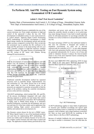 IJSRD - International Journal for Scientific Research & Development| Vol. 1, Issue 2, 2013 | ISSN (online): 2321-0613
All rights reserved by www.ijsrd.com 126
To Perform SIL And PIL Testing on Fast Dynamic System using
Economical AVR Controller
Ashish V. Patel1
Prof. Keerti Vashishtha2
1
Student, Dept. of Instrumentation And Control, L. D. College of Engg., Ahmedabad, Gujarat, India
2
Prof. Dept. of Instrumentation And Control, L. D. College of Engg., Ahmedabad, Gujarat, India
Abstract— Embedded Systems is indubitable the core of the
current electronic era. From simple calculators to high-end
control of the spacecraft it plays the key role. With
development in embedded system, it’s also used extensively
in control domain. Applying Rapid Control Prototyping
(RCP) methodology in controller development in model
based design shorten the development period and provide
higher accuracy compared to normal flow. Here we provide
the economical way to perform the SIL (software in the
loop) and PIL (processor in the loop) testing with low cost
AVR controller compare to high-end expensive modules
available in market. This paper focuses on performing SIL
and PIL testing of DC motor with Arduino having
Atmega328 microcontroller.
I. INTRODUCTION
With the development of semiconductor industries and with
Moore’s law, the hardware in embedded system becomes
more complex with time. Now to extract every capability
from controller or processor require the detailed
understanding of architecture and with numbers of vendors
this varies and learning for all controllers it an impossible
task. But with hardware the Computer Aided Control
System Design (CACSD) like MATLAB, LABVIEW
develop into great extent.
Traditional controller development method has separated
processes such as controller design, implementation, test
and verification [1]. The whole process has to be started
over again when an error or deviation occurs, as all
processes are separated its sometime not possible to find the
origin of the problem, making the controller development
process costly and time consuming.
With RCP methodology, which include MIL, SIL and PIL,
all the process development integrated with each other
allowing engineers to quickly test and iterate their control
strategies with real hardware (controller). RCP methodology
is highly used in Model based design as it eliminates
potential bottlenecks, accelerate the development, and save
cost and time [2]. It has been widely used in application like
anti-lock braking, flight control, servo-control, vehicle
stability and medical device development [2].
The Dynamic system chosen for the test is PMDC motor.
DC Motor Speed Control is one of the benchmark problem
and used here for implementing RCP methodology. DC
motors are widely used in industry because of its low cost,
less complex control structure and wide range of speed and
torque. The application includes battery powered device like
wheelchairs and power tools and door openers [6]. But
tuning the controller directly on plant or on its proto-type
may cause damage because it may lead to unsafe operating
point. So with plant parameter we can design controller and
simulate it to verify its behavior to all possible point without
any risk.
The major advantage of RCP over the traditional method is
that once the controller is designed and verified in
simulation environment, we need not to develop
software/code for controller in C/C++ or any other language
with Auto code generation facility code for control strategy
are generated automatically [3]. It saves a lot of time and
useful to industries because it reduces the time-to-market
which is one of the most important factors considering the
high competition in this era.
We have used ARDUINO UNO, containing AVR At mega
328, which is an open source hardware developed by
Massimo Banzi and David Cuartielles, Italy [5].
II. RCP METHODOLOGY
Fig.1: RCP Methodology
As RCP methodology applies to many fields of applications
its structure gets modified accordingly but typical rapid
control prototyping system is comprised of a math modeling
program, a host computer, and a target hardware (controller)
[4]. Here we have used MATLAB for modeling of the
system. Below is the flow of RCP methodology,
Because of multiple feedbacks the error propagation from
one stage to another is eliminated. From the valid data the
 