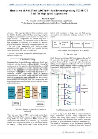 IJSRD - International Journal for Scientific Research & Development| Vol. 1, Issue 2, 2013 | ISSN (online): 2321-0613
All rights reserved by www.ijsrd.com 133
Simulation of 3 bit Flash ADC in 0.18μmTechnology using NG SPICE
Tool for High speed Application
Jayesh L.Vyas1
1
PG Student, Electronics and Communication Department
1
Vishwakarma Government Engineering College, Chandkheda, Gujarat
Abstract— This paper provides the basic simulation result
for the 3 bit flash type ADC in 0.18µm technology using the
NG Spice device simulator tool. It includes two stages, first
stage includes 7 comparators and second stage has a
thermometer encoder. The simulation is done in NG spice
tool developed by university of California at Berkeley
(USA).The response time of the comparator and ADC are
3.7ns and 4.9ns respectively with 50.01µw power
dissipation which makes the ADC more suitable for high
speed application with lower power devices.
Keywords— Flash ADC, Comparator, Thermocouple code,
encoder, NGspice tool
I. INTRODUCTION
Both data about the physical world and control signals sent
to interact with the physical world are typically "analog" or
continuously varying quantities. In order to use the power of
digital electronics, one must convert from analog to digital
form on the experimental measurement end and convert
from digital to analog form on the control or output end of a
laboratory system. Applications such as wireless
communications and digital audio and video have created
need for cost-effective data converters that will achieve
higher speed.Fig.1 shows the basic block diagram for A/D
conversion process as an interface between real time system
and control system.
Fig.1 Block diagram for need of A/D process in
real world
There are many types of ADC are reported such as flash
ADCs, Pipelined ADCs, Successive approximation ADCs,
Ramp ADCs and Delta sigma based ADCs each with unit
architectures and different set of limitation.Fig.2 shows the
general block diagram of general A/D conversion process
for ADCs[1]. Among all the ADCs, Flash ADCs are the
fastest with constraint of large area and high power
consumption and suitable for moderate resolution (6 to 10
digits).
Fig.2 General Block diagram of ADC process
II. ARCHITECTURE
Fig.3. shows a typical flash ADC block diagram. For an "N"
bit converter, the circuit employs 2N-1
comparators. A
resistive divider with 2 N
resistors provides the reference
voltage. Each comparator produces a "1" when its analog
input voltage is higher than the reference voltage applied to
it. Otherwise, the comparator in output is "0".
Fig.3 block diagram for 3bit FLASH ADC
As shown in Fig. 3, the flash ADC is composed of three
major components: resistors string, comparators and
encoder. The analog input voltage is compared to the
reference voltage levels generated from resistors string and
the speed of A/D conversion is therefore maximized [2].
The outputs of comparators form a thermometer code (TC)
which is a combination of a series of zeros and a series of
Pre-
filter
Sample &
hold
Quantizer Encoder
 