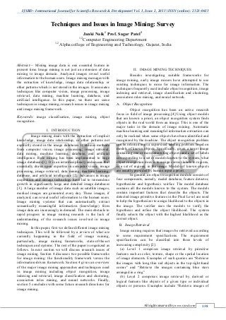 IJSRD - International Journal for Scientific Research & Development| Vol. 1, Issue 2, 2013 | ISSN (online): 2321-0613
All rights reserved by www.ijsrd.com 138
Techniques and Issues in Image Mining: Survey
Janki Naik1
Prof. Sagar Patel2
1,2
Computer Engineering Department
1,2
Alpha college of Engineering and Technology, Gujarat, India
Abstract— Mining image data is one essential feature in
present time. Image mining is not just an extension of data
mining to image domain. Analyzed images reveal useful
information to the human users. Image mining manages with
the extraction of knowledge, image data relationship, or
other patterns which is not stored in the images. It associates
techniques like computer vision, image processing, image
retrieval, data mining, machine learning, database, and
artificial intelligence. In this paper, we there are some
techniques in image mining, research issues in image mining
and image mining framework. .
Keywords: image classification, image mining, object
recognition.
I. INTRODUCTION
Image mining deals with the extraction of implicit
knowledge, image data relationship, or other patterns not
explicitly stored in the image databases. It utilizes methods
from computer vision, image processing, image retrieval,
data mining, machine learning, database, and artificial
intelligence. Rule mining has been implemented to huge
image databases[1]. It is an interdisciplinary endeavour that
essentially draws upon expertise in computer vision, image
processing, image retrieval, data mining, machine learning,
database, and artificial intelligence [2]. Advances in image
acquisition and storage technology have led to tremendous
growth in significantly large and detailed image databases
[3]. A large number of image data such as satellite images,
medical images are generated every day. These images, if
analyzed, can reveal useful information to the human users.
Image mining systems that can automatically extract
semantically meaningful information (knowledge) from
image data are increasingly in demand. The main obstacle to
rapid progress in image mining research is the lack of
understanding of the research issues involved in image
mining.
In this paper, first we define different image mining
techniques. This will be followed by a review of what are
currently happening in the field of image mining,
particularly, image mining frameworks, state-of-the-art
techniques and systems. The rest of the paper is organized as
follows. In next section we will discuss research issues of
image mining. Section 4 discusses two possible frameworks
for image mining: the functionality framework versus the
information-driven framework. Section 4 gives an overview
of the major image mining approaches and techniques used
in image mining including object recognition, image
indexing and retrieval, image classification and clustering,
association rules mining, and neural networks. Finally,
section 5 concludes with some future research directions for
image mining.
II. IMAGE MINING TECHNIQUES
Besides investigating suitable frameworks for
image mining, early image miners have attempted to use
existing techniques to mine for image information. The
techniques frequently used include object recognition, image
indexing and retrieval, image classification and clustering,
association rules mining, and neural network.
Object RecognitionA.
Object recognition has been an active research
focus in field of image processing.[4] Using object models
that are known a priori, an object recognition system finds
objects in the real world from an image. This is one of the
major tasks in the domain of image mining. Automatic
machine learning and meaningful information extraction can
only be realized when some objects have been identified and
recognized by the machine. The object recognition problem
can be referred to as a supervised labeling problem based on
models of known objects. Specifically, given a target image
containing one or more interesting objects and a set of labels
corresponding to a set of models known to the system, what
object recognition does is to assign correct labels to regions,
or a set of regions, in the image. Models of known objects
are usually provided by human input a priori.
In general, an object recognition module consists of
four components, namely, model database, feature detector,
hypothesizer and hypothesis verifier. The model database
contains all the models known to the system. The models
contain important features that describe the objects. The
detected image primitive features in the Pixel Level are used
to help the hypothesizer to assign likelihood to the objects in
the image. The verifier uses the models to verify the
hypothesis and refine the object likelihood. The system
finally selects the object with the highest likelihood as the
correct object.
Image RetrievalB.
Image mining requires that images be retrieved according
to some requirement specifications. The requirement
specifications can be classified into three levels of
increasing complexity [2]:
(a) Level 1 comprises image retrieval by primitive
features such as color, texture, shape or the spatial location
of image elements. Examples of such queries are “Retrieve
the images with long thin red objects in the top right-hand
corner” and “Retrieve the images containing blue stars
arranged in a ring”
(b) Level 2 comprises image retrieval by derived or
logical features like objects of a given type or individual
objects or persons. Examples include “Retrieve images of
 