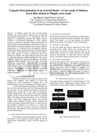 IJSRD - International Journal for Scientific Research & Development| Vol. 1, Issue 2, 2013 | ISSN (online): 2321-0613
All rights reserved by www.ijsrd.com 170
Capacity Determination of an Arterial Road - A Case study of Modasa
Town (Bus station to Malpur cross road)
Mr. Hiren V. Patel1
Prof. V. R. Gor2
1
M.E. Student, Civil Engineering Department
2
Assistant Professor, Civil Engineering Department
1, 2
Government Engineering College, Modasa
Abstract - In Modasa, newly born City of north Gujarat
(INDIA), faces severe traffic congestion due to rapid and
uncontrolled development by an unacceptable level of
disparity in transportation demand and supply scenario
resulting in environmental degradation as well. Capacity
analysis is essential for planning, design and operation of
road. Planning and development of road systems require an
understanding of capacity standards for assessing economic
consequences of important road development schemes.
Among other things, it provides the basic of determining the
total width to be provided for bus-station to state bank of
India with regards to volume, composition and other
parameters of traffic. The factors affecting capacity of road
are physical road way, traffic, environment and control
conditions. Speed-flow relationship is the basic relationship
depicting traffic behavior. In this study speed-flow
relationship, speed-density relationship and flow-density
relationship for SBI to bus-stand and bus-stand to SBI road
link in Modasa city are developed using video recording
technique. The capacity is derived from the speed-flow
relationship, which can be helpful for working out
improvement plans.
I. INTRODUCTION
Modasa is situated in the northeast portion of the
Gujarat State (INDIA). with latitude of 23.47N and
longitude of 73.30E. Population in Modasa city is 94
thousands (2011). Density of population is 5300 per sq.Km.
Traffic and transportation problems in Modasa City
have not been commensurate with the increasing demands
for its usage. The city expanded dynamically without any
planning and control due to the rapid socioeconomic
changes. Modasa City is the nucleus of the greater Modasa
regions and all of the divisional head office of corporate
offices, the higher educational facilities ( Two Pharmacy
college, Two public engineering college, three private
College, thirty industrial Cources, private hospitals and
clinics, government colleges and schools), so many business
and shopping complexes are located in or around the
Modasa city. Thus, the city plays a big role in controlling
the economic development of not only Modasa region but
also the entire Gujarat.
II. BASIC FORM OF SPEED-FLOW-DENSITY RELATIONSHIP
Knowledge of relationship between speed, volume
and density is very important in traffic studies. In this the
speed-volume relationship is used to find the capacity of
roads.
Speed-density relationshipA.
With increase in density the speed decreases. When there is
no vehicle (density=0), the speed is maximum. This speed is
called “Free speed”. At very high density, the vehicles
approach zero speed. This density is called “Jam density”.
Speed-Flow relationshipB.
At very low speeds the volume would also be low. With
increasing speed, traffic volume also increases up to a
certain limit, as headway initially decreases. But as the
speed further increases the spacing between the vehicles
increases and becomes so large that volume decreases.
There is an optimum speed at which the flow is maximum.
Flow-density relationshipsC.
As the density increases from zero, volume increases up to
the point of critical density . the density corresponding to
maximum flow. It is called “Optimum density”. There after
volume decreases as density continues to increases to a
maximum value known as “Jam density” when all vehicles
are stopped. As density increases the speed of vehicle is
reduced, reducing the flow, till it reaches jam density when
there is no movement or flow.
III. METHODOLOGY & DATA COLLECTION
The study has been conducted by the Department of Civil
Engineering, GOVT. Engineering College, Modasa. For
assessing the existing traffic condition in Modasa City
Fig.1. Stages of the Study work
Objective
Data collection
Collection data for
existing condition
Traffic Volume survey
Analysis of Data
Develop speed-flow, speed-
density, and Flow-density
relationship
Space mean Speed
Speed-Flow relation
Speed-density relation
Flow-density relation
Conclusion
 