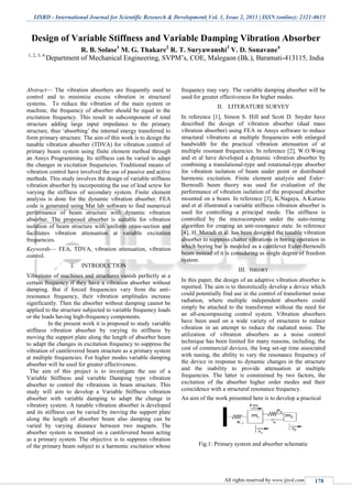 IJSRD - International Journal for Scientific Research & Development| Vol. 1, Issue 2, 2013 | ISSN (online): 2321-0613
All rights reserved by www.ijsrd.com 17
Design of Variable Stiffness and Variable Damping Vibration Absorber
R. B. Solase1
M G. Thakare2
R. T. Suryawanshi3
V. D. Sonavane4
1, 2, 3, 4
Department of Mechanical Engineering, SVPM’s, COE, Malegaon (Bk.), Baramati-413115, India
Abstract— The vibration absorbers are frequently used to
control and to minimize excess vibration in structural
systems. To reduce the vibration of the main system or
machine, the frequency of absorber should be equal to the
excitation frequency. This result in subcomponent of total
structure adding large input impedance to the primary
structure, thus ‘absorbing’ the internal energy transferred to
form primary structure. The aim of this work is to design the
tunable vibration absorber (TDVA) for vibration control of
primary beam system using finite element method through
an Ansys Programming. Its stiffness can be varied to adapt
the changes in excitation frequencies. Traditional means of
vibration control have involved the use of passive and active
methods. This study involves the design of variable stiffness
vibration absorber by incorporating the use of lead screw for
varying the stiffness of secondary system. Finite element
analysis is done for the dynamic vibration absorber. FEA
code is generated using Mat lab software to find numerical
performance of beam structure with dynamic vibration
absorber. The proposed absorber is suitable for vibration
isolation of beam structure with uniform cross-section and
facilitates vibration attenuation at variable excitation
frequencies.
Keywords— FEA, TDVA, vibration attenuation, vibration
control.
I. INTRODUCTION
Vibrations of machines and structures vanish perfectly at a
certain frequency if they have a vibration absorber without
damping. But if forced frequencies vary from the anti-
resonance frequency, their vibration amplitudes increase
significantly. Then the absorber without damping cannot be
applied to the structure subjected to variable frequency loads
or the loads having high-frequency components.
In the present work it is proposed to study variable
stiffness vibration absorber by varying its stiffness by
moving the support plate along the length of absorber beam
to adapt the changes in excitation frequency to suppress the
vibration of cantilevered beam structure as a primary system
at multiple frequencies. For higher modes variable damping
absorber will be used for greater effectiveness.
The aim of this project is to investigate the use of a
Variable Stiffness and variable Damping type vibration
absorber to control the vibrations in beam structure. This
study will aim to develop a Variable Stiffness vibration
absorber with variable damping to adapt the change in
vibratory system. A tunable vibration absorber is developed
and its stiffness can be varied by moving the support plate
along the length of absorber beam also damping can be
varied by varying distance between two magnets. The
absorber system is mounted on a cantilevered beam acting
as a primary system. The objective is to suppress vibration
of the primary beam subject to a harmonic excitation whose
frequency may vary. The variable damping absorber will be
used for greater effectiveness for higher modes.
II. LITERATURE SURVEY
In reference [1], Simon S. Hill and Scott D. Snyder have
described the design of vibration absorber (dual mass
vibration absorber) using FEA in Ansys software to reduce
structural vibrations at multiple frequencies with enlarged
bandwidth for the practical vibration attenuation of at
multiple resonant frequencies. In reference [2], W.O.Wong
and et al have developed a dynamic vibration absorber by
combining a translational-type and rotational-type absorber
for vibration isolation of beam under point or distributed
harmonic excitation. Finite element analysis and Euler–
Bernoulli beam theory was used for evaluation of the
performance of vibration isolation of the proposed absorber
mounted on a beam. In reference [3], K.Nagaya, A.Kurusu
and et al illustrated a variable stiffness vibration absorber is
used for controlling a principal mode. The stiffness is
controlled by the microcomputer under the auto-tuning
algorithm for creating an anti-resonance state. In reference
[4], H. Moradi et al. has been designed the tunable vibration
absorber to suppress chatter vibrations in boring operation in
which boring bar is modeled as a cantilever Euler-Bernoulli
beam instead of it is considering as single degree of freedom
system.
III. THEORY
In this paper, the design of an adaptive vibration absorber is
reported. The aim is to theoretically develop a device which
could potentially find use in the control of transformer noise
radiation, where multiple independent absorbers could
simply be attached to the transformer without the need for
an all-encompassing control system. Vibration absorbers
have been used on a wide variety of structures to reduce
vibration in an attempt to reduce the radiated noise. The
utilization of vibration absorbers as a noise control
technique has been limited for many reasons, including; the
cost of commercial devices, the long set-up time associated
with tuning, the ability to vary the resonance frequency of
the device in response to dynamic changes in the structure
and the inability to provide attenuation at multiple
frequencies. The latter is constrained by two factors, the
excitation of the absorber higher order modes and their
coincidence with a structural resonance frequency.
An aim of the work presented here is to develop a practical
Fig.1: Primary system and absorber schematic
 