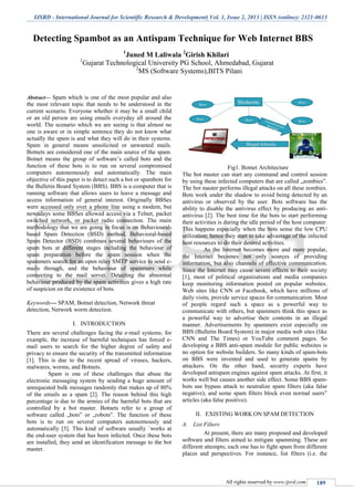 IJSRD - International Journal for Scientific Research & Development| Vol. 1, Issue 2, 2013 | ISSN (online): 2321-0613
All rights reserved by www.ijsrd.com 189
Detecting Spambot as an Antispam Technique for Web Internet BBS
1
Juned M Laliwala 2
Girish Khilari
1
Gujarat Technological University PG School, Ahmedabad, Gujarat
2
MS (Software Systems),BITS Pilani
Abstract— Spam which is one of the most popular and also
the most relevant topic that needs to be understood in the
current scenario. Everyone whether it may be a small child
or an old person are using emails everyday all around the
world. The scenario which we are seeing is that almost no
one is aware or in simple sentence they do not know what
actually the spam is and what they will do in their systems.
Spam in general means unsolicited or unwanted mails.
Botnets are considered one of the main source of the spam.
Botnet means the group of software’s called bots and the
function of these bots is to run on several compromised
computers autonomously and automatically. The main
objective of this paper is to detect such a bot or spambots for
the Bulletin Board System (BBS). BBS is a computer that is
running software that allows users to leave a message and
access information of general interest. Originally BBSes
were accessed only over a phone line using a modem, but
nowadays some BBSes allowed access via a Telnet, packet
switched network, or packet radio connection. The main
methodology that we are going to focus is on Behavioural-
based Spam Detection (BSD) method. Behavioral-based
Spam Detector (BSD) combines several behaviours of the
spam bots at different stages including the behaviour of
spam preparation before the spam session when the
spammers search for an open relay SMTP service to send e-
mails through, and the behaviour of spammers while
connecting to the mail server. Detecting the abnormal
behaviour produced by the spam activities gives a high rate
of suspicion on the existence of bots.
Keywords— SPAM, Botnet detection, Network threat
detection, Network worm detection.
I. INTRODUCTION
There are several challenges facing the e-mail systems; for
example, the increase of harmful techniques has forced e-
mail users to search for the higher degree of safety and
privacy to ensure the security of the transmitted information
[1]. This is due to the recent spread of viruses, hackers,
malwares, worms, and Botnets.
Spam is one of these challenges that abuse the
electronic messaging system by sending a huge amount of
unrequested bulk messages randomly that makes up of 80%
of the emails as a spam [2]. The reason behind this high
percentage is due to the armies of the harmful bots that are
controlled by a bot master. Botnets refer to a group of
software called „bots‟ or „robots‟. The function of these
bots is to run on several computers autonomously and
automatically [3]. This kind of software usually `works at
the end-user system that has been infected. Once these bots
are installed, they send an identification message to the bot
master.
Fig1. Botnet Architecture
The bot master can start any command and control session
by using these infected computers that are called „zombies‟.
The bot master performs illegal attacks on all these zombies.
Bots work under the shadow to avoid being detected by an
antivirus or observed by the user. Bots software has the
ability to disable the antivirus effect by producing an anti-
antivirus [2]. The best time for the bots to start performing
their activities is during the idle period of the host computer.
This happens especially when the bots sense the low CPU
utilization; hence they start to take advantage of the infected
host resources to do their desired activities.
As the Internet becomes more and more popular,
the Internet becomes not only sources of providing
information, but also channels of effective communication.
Since the Internet may cause severe effects to their society
[1], most of political organizations and media companies
keep monitoring information posted on popular websites.
Web sites like CNN or Facebook, which have millions of
daily visits, provide service spaces for communication. Most
of people regard such a space as a powerful way to
communicate with others, but spammers think this space as
a powerful way to advertise their contents in an illegal
manner. Advertisements by spammers exist especially on
BBS (Bulletin Board System) in major media web sites (like
CNN and The Times) or YouTube comment pages. So
developing a BBS anti-spam module for public websites is
no option for website builders. So many kinds of spam-bots
on BBS were invented and used to generate spams by
attackers. On the other hand, security experts have
developed antispam engines against spam attacks. At first, it
works well but causes another side effect. Some BBS spam-
bots use bypass attack to neutralize spam filters (aka false
negative), and some spam filters block even normal users‟
articles (aka false positive).
II. EXISTING WORK ON SPAM DETECTION
List FiltersA.
At present, there are many proposed and developed
software and filters aimed to mitigate spamming. These are
different attempts; each one has to fight spam from different
places and perspectives. For instance, list filters (i.e. the
 