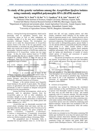 IJSRD - International Journal for Scientific Research & Development| Vol. 1, Issue 2, 2013 | ISSN (online): 2321-0613
All rights reserved by www.ijsrd.com 205
To study of the genetic variations among the Azospirillum lipoferu isolates
using randomly amplified polymorphic DNA (RAPD) marker
Kavit Mehta1
B. N. Patel2
Y. B. Dar3
N. V. Upadhyay4
B. K. Jain 5
Suresh C. K.6
1, 2
Mehsana Urban Institute of Sciences, Ganpat University, Mehsana, Gujarat, India
3
Central Salt Marine Chemical Research Institute (CSMCRI), Bhavnagar, Gujarat, India
4
Department of medicinal and aromatic plant, Anand Agriculture University, Anand, Gujarat, India
5
M.G.Science Institute, Navrangpura, Ahmadabad, Gujarat, India
6
University of Agriculture Science, GKVK ,Bangalore, Karnataka, India
Abstract – Among free-living microorganisms, which can be
practically used in agriculture, bacteria from the
Azospirillum genus as well as other endophytes are
nowadays thought of as the most active component of
associative dinitrogen fixation. The investigation was
carried out to study the characterization of Azospirillum
lipoferu found in the soils of the ten agro-climatic zones
which Karnataka, is classified. By using RAPD markers, 75
bands were scored out of which 78.6 % were found to be
polymorphic. Statistical analysis of RAPD data enabled the
classification of 10 Azospirillum isolates into two major
groups. . In this, the cluster analysis based on 75 RAPD
bands revealed that the ten A. lipoferu isolates examined
clustered at a linkage distance of about 40 units on the
dendrogram. There was no correlation between RAPD and
geographical origin of isolates.
Key words: arbitrary primer, auxonography, squared
Euclidean distance, principle component analysis
I. INTRODUCTION
Nitrogen is an essential part of many of the
chemical compounds, such as proteins and nucleic acids, of
all life forms. However, before its incorporation into a living
system, Nitrogen must first be reduced chemically or
biologically, commonly referred to as N-fixation .
Nitrogen is the nutrient element most frequently
found limiting to the growth of green plants. The nitrogen
reserve of agricultural soils must therefore be replenished
periodically in order to maintain an adequate (non-growth
limiting) level for crop production.
Among free-living microorganisms, which can be
practically used in agriculture, bacteria from the
Azospirillum genus as well as other endophytes are
nowadays thought of as the most active component of
associative dinitrogen fixation, particularly in tropical plant
crops - sugar cane, oil-seed palm, rice, fodder grasses and
cereals. (Baldani et al., 1997)
Azospirillum spp. are diazotrophs associated with
several plants, including wheat and maize, and they are
classified within the alpha subclass of the Proteobacteria by
16S rRNA sequence analysis. The genus comprises the
species, A. brasilense, A. lipoferum, A. amazonense,
A. irakense, A. halopraeferens, A. largimobile. Azospirillum
oryzae sp. nov, (Cheng and Yokota, 2005) Azospirillum
melinis sp. (Melinis minutiflora Beauv.) (Guixiang, 2006).
The geographical area of Karnataka, India, is
classified into ten agro-climatic zones viz., on the basis of
annual rain fall, soil type, cropping pattern, and other
climatic conditions which influence on the number and
kinds of organisms present in soil. Genetic diversity can be
estimated by protein analysis using electrophoresis or direct
aminoacid sequencing. Electrophoretic analysis of proteins
has been useful in distinguishing genera, species further it
can also identify different compounds produced by different
strains (Dodd et al., 1996). Another method is DNA
fingerprinting. Several arbitrary primers based randomly
amplified polymorphic DNA (RAPD) technique has been
used for typing and identification of number of closely
related species of bacteria and assessment of genetic
relationships (Bert et al., 1996).
The present investigation was carried out to isolate
and identify Azospirillum spp from roots and rhizosphere
soil of cereals and grasses from the agro-climatic zones of
Karnataka.
II. MATERIAL AND METHODS
Soil sampling and roots takenA.
Four soil samples of 500g each were collected randomly
from rhizosphere soil of each agro climatic one during 2004
to 2006. They were packed in polythene bags, transferred
and stored at 4ºC at the Department of Biotechnology,
University of Agricultural Sciences, GKVK Campus,
Bangalore, India-560065.
Isolation of AzospirillumB.
Azospirillum was isolated by following the enrichment
culture technique as Day and Dobereiner (1976). The roots
of grasses were thoroughly washed in running water. Then
the roots were cut into small bits (1-2cm) and washed
aseptically with 0.1% mercuric chloride, 70% ethyl alcohol
followed by frequent washes in sterile distilled water. The
root bits were aseptically placed into tubes containing semi-
solid malate medium (Nfb) (Baldani and Dobereiner, 1980).
Azospirillum species were also isolated by employing serial
dilution technique. All the tubes were incubated at 30o
C for
48hour and observed for characteristic white sub surface
pellicle.
Identification of the isolatesC.
Each isolate was streaked on two Petri plates containing Nfb
malate agar incubated for seven days for typical small white
translucent colonies observation (Baldani and Dobereiner,
1980). Similarly the isolates were also streaked on the plates
containing Congo red medium and potato BMS agar.
Typical scarlet (Rodríguez-Cáceres, 1982) and pink colour
 