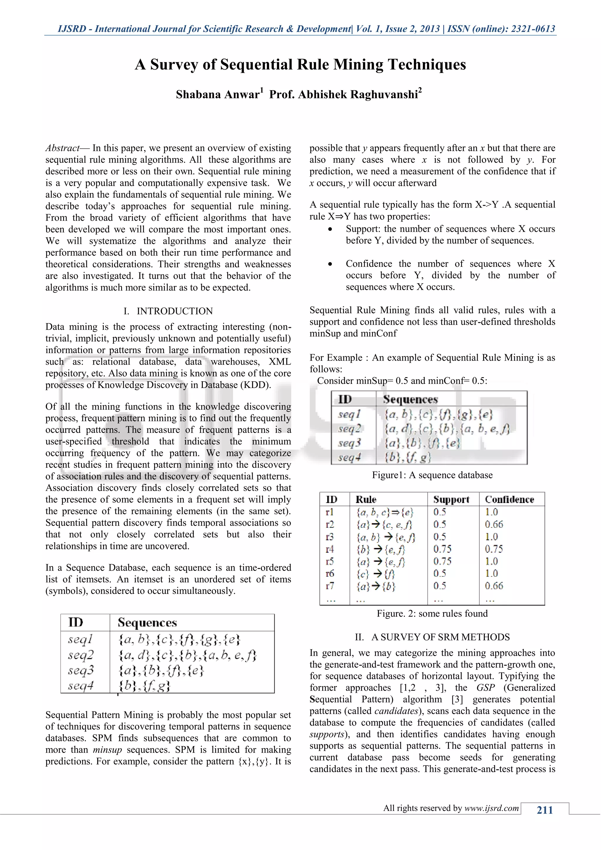 IJSRD - International Journal for Scientific Research & Development| Vol. 1, Issue 2, 2013 | ISSN (online): 2321-0613
All rights reserved by www.ijsrd.com 211
A Survey of Sequential Rule Mining Techniques
Shabana Anwar1
Prof. Abhishek Raghuvanshi2
Abstract— In this paper, we present an overview of existing
sequential rule mining algorithms. All these algorithms are
described more or less on their own. Sequential rule mining
is a very popular and computationally expensive task. We
also explain the fundamentals of sequential rule mining. We
describe today’s approaches for sequential rule mining.
From the broad variety of efficient algorithms that have
been developed we will compare the most important ones.
We will systematize the algorithms and analyze their
performance based on both their run time performance and
theoretical considerations. Their strengths and weaknesses
are also investigated. It turns out that the behavior of the
algorithms is much more similar as to be expected.
I. INTRODUCTION
Data mining is the process of extracting interesting (non-
trivial, implicit, previously unknown and potentially useful)
information or patterns from large information repositories
such as: relational database, data warehouses, XML
repository, etc. Also data mining is known as one of the core
processes of Knowledge Discovery in Database (KDD).
Of all the mining functions in the knowledge discovering
process, frequent pattern mining is to find out the frequently
occurred patterns. The measure of frequent patterns is a
user-specified threshold that indicates the minimum
occurring frequency of the pattern. We may categorize
recent studies in frequent pattern mining into the discovery
of association rules and the discovery of sequential patterns.
Association discovery finds closely correlated sets so that
the presence of some elements in a frequent set will imply
the presence of the remaining elements (in the same set).
Sequential pattern discovery finds temporal associations so
that not only closely correlated sets but also their
relationships in time are uncovered.
In a Sequence Database, each sequence is an time-ordered
list of itemsets. An itemset is an unordered set of items
(symbols), considered to occur simultaneously.
Sequential Pattern Mining is probably the most popular set
of techniques for discovering temporal patterns in sequence
databases. SPM finds subsequences that are common to
more than minsup sequences. SPM is limited for making
predictions. For example, consider the pattern {x},{y}. It is
possible that y appears frequently after an x but that there are
also many cases where x is not followed by y. For
prediction, we need a measurement of the confidence that if
x occurs, y will occur afterward
A sequential rule typically has the form X->Y .A sequential
rule X⇒Y has two properties:
 Support: the number of sequences where X occurs
before Y, divided by the number of sequences.
 Confidence the number of sequences where X
occurs before Y, divided by the number of
sequences where X occurs.
Sequential Rule Mining finds all valid rules, rules with a
support and confidence not less than user-defined thresholds
minSup and minConf
For Example : An example of Sequential Rule Mining is as
follows:
Consider minSup= 0.5 and minConf= 0.5:
Figure1: A sequence database
Figure. 2: some rules found
II. A SURVEY OF SRM METHODS
In general, we may categorize the mining approaches into
the generate-and-test framework and the pattern-growth one,
for sequence databases of horizontal layout. Typifying the
former approaches [1,2 , 3], the GSP (Generalized
Sequential Pattern) algorithm [3] generates potential
patterns (called candidates), scans each data sequence in the
database to compute the frequencies of candidates (called
supports), and then identifies candidates having enough
supports as sequential patterns. The sequential patterns in
current database pass become seeds for generating
candidates in the next pass. This generate-and-test process is
 