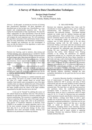 IJSRD - International Journal for Scientific Research & Development| Vol. 1, Issue 2, 2013 | ISSN (online): 2321-0613
All rights reserved by www.ijsrd.com 215
A Survey of Modern Data Classification Techniques
Ravijeet Singh Chauhan1
1
M. Tech Student
1
SATI, Vidisha, Madhya Pradesh, India
Abstract— In this paper, we present an overview of existing
data classification algorithms. All these algorithms are
described more or less on their own. Classification is a very
popular and computationally expensive task. We also
explain the fundamentals of data classification. We describe
today’s approaches for data classification. From the broad
variety of efficient algorithms that have been developed we
will compare the most important ones. We will systematize
the algorithms and analyze their performance based on both
their run time performance and theoretical considerations.
Their strengths and weaknesses are also investigated. It
turns out that the behavior of the algorithms is much more
similar as to be expected.
I. INTRODUCTION
Decision tree learning, used in statistics, data mining and
machine learning, uses a decision tree as a predictive model
which maps observations about an item to conclusions about
the item's target value. More descriptive names for such tree
models are classification trees or regression trees. In these
tree structures, leaves represent class labels and branches
represent conjunctions of features that lead to those class
labels.
In decision analysis, a decision tree can be used to
visually and explicitly represent decisions and decision
making. In data mining, a decision tree describes data but
not decisions; rather the resulting classification tree can be
an input for decision making. This page deals with decision
trees in data mining.
Decision tree learning is a method commonly used
in data mining. The goal is to create a model that predicts
the value of a target variable based on several input
variables. Each interior node corresponds to one of the input
variables; there are edges to children for each of the possible
values of that input variable. Each leaf represents a value of
the target variable given the values of the input variables
represented by the path from the root to the leaf.
A tree can be "learned" by splitting the source set
into subsets based on an attribute value test. This process is
repeated on each derived subset in a recursive manner called
recursive partitioning. The recursion is completed when the
subset at a node has all the same value of the target variable,
or when splitting no longer adds value to the predictions.
This process of Top-Down Induction of Decision Trees
(TDIDT) is an example of a greedy algorithm, and it is by
far the most common strategy for learning decision trees
from data, but it is not the only strategy. In fact, some
approaches have been developed recently allowing tree
induction to be performed in a bottom-up fashion.
II. RELATED WORK
Decision tree induction algorithms have been used for
classification in many application areas, such as medicine,
manufacturing and production, financial analysis,
astronomy, and molecular biology. Tree-based learning
methods are widely used for machine learning and data
mining applications. These methods have a long tradition
and are commonly known since the works of [2, 3 and 4].
They are conceptually simple yet powerful. The most
common way to build decision trees is by top down
partitioning, starting with the full training set and
recursively finding a univariate split that maximizes some
local criterion (e.g. gain ratio) until the class distributions
the leaf partitions are sufficiently pure Pessimistic Error
Pruning [4] uses statistically motivated heuristics to
determine this utility, while Reduced Error Pruning
estimates it by testing the alternatives on separate
independent pruning set. In a decision tree learner named
NB Tree is introduced that has Naive Bayes classifiers as
leaf nodes and uses a split criterion that is based directly on
the performance of Naive Bayes classifiers in all first-level
child nodes (evaluated by cross-validation) an extremely
expensive procedure[8]. In [7, 11] a decision tree learner is
described that computes new attributes as linear, quadratic
or logistic discriminate functions of attributes at each node;
these are then also passed down the tree. The leaf nodes are
still basically majority classifiers, although the class
probability distributions on the path from the root are taken
into account.
A recursive Bayesian classifier is introduced in [7].
Lots of improvement is already done on decision tree
induction method for 100 % accuracy and many of them
achieved the goal also but main problem on these improved
methods is that they required lots of time and complex
extracted rules. The main idea is to split the data recursively
into partitions where the conditional independence
assumption holds. A decision tree is a mapping from
observations about an item to conclusions about its target
value [9, 10, 11, 12 and 13]. Decision trees are commonly
used in operations research, specifically in decision analysis,
to help identify a strategy most likely to reach a goal.
Another use of decision trees is as a descriptive means for
calculating conditional probabilities. A decision tree (or tree
diagram) is a decision support tool that uses a tree-like
graph or model of decisions and their possible
consequences, including chance event outcomes, resource
costs, and utility [14]. Decision tree Induction Method has
been successfully used in expert systems in capturing
knowledge. Decision tree induction Method is good for
multiple attribute Data sets.
 