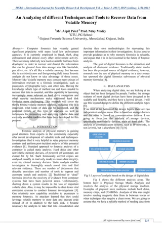 IJSRD - International Journal for Scientific Research & Development| Vol. 1, Issue 2, 2013 | ISSN (online): 2321-0613
All rights reserved by www.ijsrd.com 227
An Analyzing of different Techniques and Tools to Recover Data from
Volatile Memory
1
Mr. Arpit Patel 2
Prof. Nilay Mistry
1
GTU, PG School
2
Gujarat Forensic Science University, Ahmedabad, Gujarat, India
Abstract— Computer forensics has recently gained
significant popularity with many local law enforcement
agencies. It is currently employed in fraud, theft, drug
enforcement and almost every other enforcement activity.
There are many relatively new tools available that have been
developed in order to recover and dissect the information
that can be gleaned from data storage area like hard-disk,
pen drive, etc. it’s all like a volatile memory, but because
this is a relatively new and fast-growing field many forensic
analysts do not know or take advantage of these assets.
Memory like Volatile memory may contain many pieces of
information relevant to a forensic investigation, such as
passwords, cryptographic keys, and other data. Having the
knowledge which type of method use and tools needed to
recover that data is essential, and this capability is becoming
increasingly more relevant as hard drive encryption and
other security mechanisms make traditional hard disk
forensics more challenging. This research will cover the
theory behind volatile memory analysis, including why it is
important, what kinds of data can be recovered, and the
potential pitfalls of this type of analysis, as well as
techniques for recovering and analyzing volatile data and
currently available toolkits that have been developed for this
purpose.
I. INTRODUCTION
Forensic analysis of physical memory is gaining
good attention from experts in the community especially
after recent development of valuable tools and techniques.
Investigators find it very helpful to seize physical memory
contents and perform post-incident analysis of this potential
evidence [1]. Standard approach to forensic analysis of a
computer is called static analysis. Hard disks and other
nonvolatile memory devices, of powered off computer, are
cloned bit by bit. Such forensically correct copies are
analyzed, usually in read only mode to ensure data integrity,
even on, cloned memory devices. Static analysis enables
investigator to thoroughly search stored data and find
relevant evidence. There are number of documents that
describe procedure and number of tools to support and
automate search and analysis. [2] Traditional or “dead”
forensics involves the recovery of evidence from computer
systems that have been powered down. Unfortunately,
shutting down a system results in the loss of important
volatile data. Also, it may be impossible to shut down vital
enterprise systems to conduct forensic investigations [3].
One relatively new capability available to examiners is
memory forensics. As attackers learned that they could
leverage volatile memory to store data and execute code
instead of or in addition to the hard disk, it became
necessary for analysts to take that into consideration and
develop their own methodologies for recovering this
important information in their investigations. It also aims to
provide guidance as to why memory forensics is valuable,
and argues that it is in fact essential to the future of forensic
analysis.
The goal of digital forensics is the extraction and
analysis of electronic evidence. Traditionally static media
has been the principal source of digital evidence; however,
research into the use of physical memory as a data source
has spawned the digital forensics sub-stream of physical
memory forensics [4].
II. DATA ANALYSIS
When analyzing digital data, we are looking at an
object that has been designed by people. Further, the storage
systems of most digital devices have been designed to be
scalable and flexible, and they have a layered design. I will
use this layered design to define the different analysis types
[5].
If we start at the bottom of the design layers, there are two
independent analysis areas. One is based on storage devices
and the other is based on communication devices. I am
going to focus on the analysis of storage devices,
specifically non-volatile devices, such as hard disks. The
analysis of communication systems, such as IP networks, is
not covered, but is elsewhere [6] [7] [8].
Fig 1. Layers of analysis based on the design of digital data
Fig 1 shows the different analysis areas. The
bottom layer is Physical Storage Media Analysis and
involves the analysis of the physical storage medium.
Examples of physical store mediums include hard disks,
memory chips, and CD-ROMs. Analysis of this area might
involve reading magnetic data from in between tracks or
other techniques that require a clean room. We are going to
assume that we have a reliable method of reading data from
 