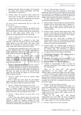 Low power Design Flow Using Power Format
(IJSRD/Vol. 1/Issue 2/2013/0046)
All rights reserved by www.ijsrd.com
239
C. Retention elements: These are simply a list of registers
that require state retention functionality when their
parent domain is switched off.
D. Isolation values: The constraints simply indicate that
when drivers of these inputs are switched off (in the
context where the soft IP is instantiated), the specified
isolation value must be seen at those inputs.
Low Power Design implementation flow for a SOC with
Power Format:
 Section 1: Define power domains.
In this section, the power domains are defined. Power
domain definition is optional except for the top level cell.
This power domain is required to specify the system power
states or some other power intents such as the
Isolation/Level shifter/Retention/Power switch logic.
 Section 2: Define data port, net and interface supply set
handle associations.
Every boundary port is connected to some logic
internally, needs to be associated with one of the interface
supply handle of the power model. This power intent
enables the specification of other power intents, such as
using -source/-sink to filter out ports to be isolated.
The supply ports connected to the external supply nets
must be declared before the physical implementation.
Internal supply ports, such as the output supply port of a
power switch, do not need to be specified.
When we are using UPF’’ after physical
implementation, for the regular logic cells of a power
domain, the power pin and ground pin of each cell are
connected to the primary power net and ground net of the
power domain respectively.
 Section 3: Associate the interfaces of power model to
boundary supply ports or internally generated supplies.
All supply set handles or supply sets created in previous
stages must be resolved with actual supply net definition at
this stage. New supply set needs to be created with the
supply nets and associate the supply set to the previously
declared supply set handle.
 Section 4: Define power states for interface supply
set/port handles.
How to define the power states for each interface
supply set handles of the power model is illustrated. These
states will be used to define the system power modes.
 Section 5: Define mode of system in power states.
The system power state definition, using the power
states of interface supply set handles, provides the
information on how this IP should be used properly at the
block or SOC level. The states defined can be reused.
 Section 6: Define internal low power logic at the
boundary
If the IP has some internal special low power logic
around or within the boundary, the information needs to be
captured to enable the complete modeling IP. Such
information includes input port isolation, input ports with
clamp diodes, floating ports, feeds through ports.
 Section 7: Define Isolation constraints.
The isolation clamp value constraints at the IP inputs
indicate that when the driver of the input pin, at the design
level where the IP is instantiated, is switched off what is the
expected isolated value. Isolation need to be specified for all
outputs of power domains that can be switched off.
For RTL isolation strategy/rule, specification is only
required following information:
A. Isolation targets: These are the ports requiring isolation.
Designers can use various filters such as –applies_to, –
source, –sink to select domain boundary ports for
isolation purpose. If the exact port name is known, use
–elements option.
B. Isolation control: Isolation control signal name, which
may be a virtual logic port name declared earlier, and
Isolation sense to indicate the signal is active high or
low to enable the isolation functionality.
C. Isolation type: Use –clamp_value to indicate the
isolation output values. It is recommended to specify a
known value to ensure the consistency between RTL
simulation and gate level implementation.
D. Isolation supply: Use –isolation_supply to specify the
supply set which eventually will deliver the supply to
the isolation logic. This information is important
because isolation supply needs to be verified at RTL as
a component of the overall isolation functionality.
The following information of the isolation strategy is
optional but is recommended.
E. The option –diff_supply_only is recommended if you
do not want to have isolation inserted between signals
driven by and driving to the same supply set.
F. –location is recommended at RTL to ensure the
consistent instantiation of the isolation logic between
RTL and gate level.
When we are using UPF’’ after physical
implementation, in the golden UPF, option -
isolation_supply_set defines the supply set for each strategy.
However, since the power domain where the isolation
cell locates is a switchable domain, the cell implements
strategy must be dual-rail isolation cells, where the primary
rail of the cell is connected to the primary power net and the
secondary rail of the cell is connected to the power net of
the isolation supply.
 Section 8: Define level shifter constraints.
At RTL, a level shifter cell behaves like a buffer. As a
result, level shifter strategy is not mandatory for RTL power
intent. If a designer chooses to write level shifting
strategies/rules at RTL, it is recommended to define the
voltage levels for all supplies using -supply_expr for all
supply set power states.
When we are using UPF’’ after physical
implementation, the level shifter cell power and ground
connection is determined by the option –input_supply_set
and – output_supply_set in the level shifter strategy.
 Section 9: Define power switch constraints.
 