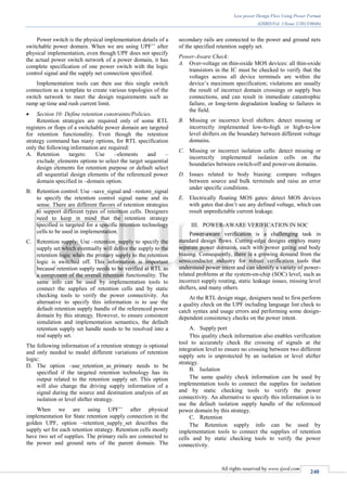 Low power Design Flow Using Power Format
(IJSRD/Vol. 1/Issue 2/2013/0046)
All rights reserved by www.ijsrd.com
240
Power switch is the physical implementation details of a
switchable power domain. When we are using UPF’’ after
physical implementation, even though UPF does not specify
the actual power switch network of a power domain, it has
complete specification of one power switch with the logic
control signal and the supply net connection specified.
Implementation tools can then use this single switch
connection as a template to create various topologies of the
switch network to meet the design requirements such as
ramp up time and rush current limit.
 Section 10: Define retention constraints/Policies.
Retention strategies are required only of some RTL
registers or flops of a switchable power domain are targeted
for retention functionality. Even though the retention
strategy command has many options, for RTL specification
only the following information are required:
A. Retention targets: Use –elements and –
exclude_elements options to select the target sequential
design elements for retention purpose or default select
all sequential design elements of the referenced power
domain specified in –domain option.
B. Retention control: Use –save_signal and –restore_signal
to specify the retention control signal name and its
sense. There are different flavors of retention strategies
to support different types of retention cells. Designers
need to keep in mind that the retention strategy
specified is targeted for a specific retention technology
cells to be used in implementation.
C. Retention supply: Use –retention_supply to specify the
supply set which eventually will delive the supply to the
retention logic when the primary supply to the retention
logic is switched off. This information is important
because retention supply needs to be verified at RTL as
a component of the overall retention functionality. The
same info can be used by implementation tools to
connect the supplies of retention cells and by static
checking tools to verify the power connectivity. An
alternative to specify this information is to use the
default retention supply handle of the referenced power
domain by this strategy. However, to ensure consistent
simulation and implementation semantics, the default
retention supply set handle needs to be resolved into a
real supply set.
The following information of a retention strategy is optional
and only needed to model different variations of retention
logic:
D. The option –use_retention_as_primary needs to be
specified if the targeted retention technology has its
output related to the retention supply set. This option
will also change the driving supply information of a
signal during the source and destination analysis of an
isolation or level shifter strategy.
When we are using UPF’’ after physical
implementation for State retention supply connection in the
golden UPF, option –retention_supply_set describes the
supply set for each retention strategy. Retention cells mostly
have two set of supplies. The primary rails are connected to
the power and ground nets of the parent domain. The
secondary rails are connected to the power and ground nets
of the specified retention supply set.
Power-Aware Check:
A. Over-voltage on thin-oxide MOS devices: all thin-oxide
transistors in the IC must be checked to verify that the
voltages across all device terminals are within the
device’s maximum specification; violations are usually
the result of incorrect domain crossings or supply bus
connections, and can result in immediate catastrophic
failure, or long-term degradation leading to failures in
the field.
B. Missing or incorrect level shifters: detect missing or
incorrectly implemented low-to-high or high-to-low
level shifters on the boundary between different voltage
domains.
C. Missing or incorrect isolation cells: detect missing or
incorrectly implemented isolation cells on the
boundaries between switch-off and power-on domains.
D. Issues related to body biasing: compare voltages
between source and bulk terminals and raise an error
under specific conditions.
E. Electrically floating MOS gates: detect MOS devices
with gates that don’t see any defined voltage, which can
result unpredictable current leakage.
III. POWER-AWARE VERIFICATION IN SOC
Power-aware verification is a challenging task in
standard design flows. Cutting-edge designs employ many
separate power domains, each with power gating and body
biasing. Consequently, there is a growing demand from the
semiconductor industry for robust verification tools that
understand power intent and can identify a variety of power-
related problems at the system-on-chip (SOC) level, such as
incorrect supply routing, static leakage issues, missing level
shifters, and many others.
At the RTL design stage, designers need to first perform
a quality check on the UPF including language lint check to
catch syntax and usage errors and performing some design-
dependent consistency checks on the power intent.
A. Supply port
This quality check information also enables verification
tool to accurately check the crossing of signals at the
integration level to ensure no crossing between two different
supply sets is unprotected by an isolation or level shifter
strategy.
B. Isolation
The same quality check information can be used by
implementation tools to connect the supplies for isolation
and by static checking tools to verify the power
connectivity. An alternative to specify this information is to
use the default isolation supply handle of the referenced
power domain by this strategy.
C. Retention
The Retention supply info can be used by
implementation tools to connect the supplies of retention
cells and by static checking tools to verify the power
connectivity.
 