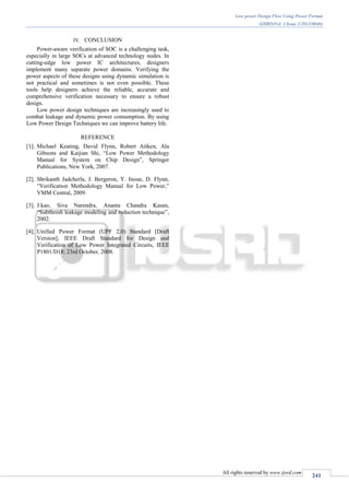 Low power Design Flow Using Power Format
(IJSRD/Vol. 1/Issue 2/2013/0046)
All rights reserved by www.ijsrd.com
241
IV. CONCLUSION
Power-aware verification of SOC is a challenging task,
especially in large SOCs at advanced technology nodes. In
cutting-edge low power IC architectures, designers
implement many separate power domains. Verifying the
power aspects of these designs using dynamic simulation is
not practical and sometimes is not even possible. These
tools help designers achieve the reliable, accurate and
comprehensive verification necessary to ensure a robust
design.
Low power design techniques are increasingly used to
combat leakage and dynamic power consumption. By using
Low Power Design Techniques we can improve battery life.
REFERENCE
[1]. Michael Keating, David Flynn, Robert Aitken, Ala
Gibsons and Kaijian Shi, “Low Power Methodology
Manual for System on Chip Design”, Springer
Publications, New York, 2007.
[2]. Shrikanth Jadcherla, J. Bergeron, Y. Inoue, D. Flynn,
“Verification Methodology Manual for Low Power,”
VMM Central, 2009.
[3]. J.kao, Siva Narendra, Ananta Chandra Kasan,
“Subthresh leakage modeling and reduction technique”,
2002.
[4]. Unified Power Format (UPF 2.0) Standard [Draft
Version]; IEEE Draft Standard for Design and
Verification of Low Power Integrated Circuits, IEEE
P1801/D18; 23rd October, 2008.
 