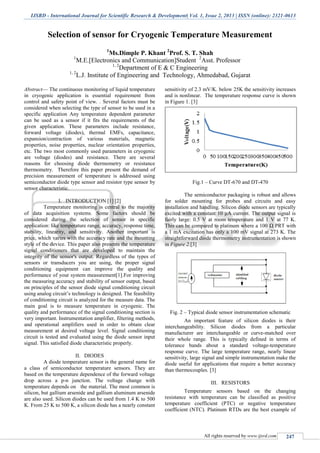 IJSRD - International Journal for Scientific Research & Development| Vol. 1, Issue 2, 2013 | ISSN (online): 2321-0613
All rights reserved by www.ijsrd.com 247
Selection of sensor for Cryogenic Temperature Measurement
1
Ms.Dimple P. Khant 2
Prof. S. T. Shah
1
M.E.[Electronics and Communication]Student 2
Asst. Professor
1, 2
Department of E & C Engineering
1, 2
L.J. Institute of Engineering and Technology, Ahmedabad, Gujarat
Abstract— The continuous monitoring of liquid temperature
in cryogenic application is essential requirement from
control and safety point of view. . Several factors must be
considered when selecting the type of sensor to be used in a
specific application Any temperature dependent parameter
can be used as a sensor if it fits the requirements of the
given application. These parameters include resistance,
forward voltage (diodes), thermal EMFs, capacitance,
expansion/contraction of various materials, magnetic
properties, noise properties, nuclear orientation properties,
etc. The two most commonly used parameters in cryogenic
are voltage (diodes) and resistance. There are several
reasons for choosing diode thermometry or resistance
thermometry. Therefore this paper present the demand of
precision measurement of temperature is addressed using
semiconductor diode type sensor and resistor type sensor by
sensor characteristic.
I. INTRODUCTION [1] [2]
Temperature monitoring is central to the majority
of data acquisition systems. Some factors should be
considered during the selection of sensor in specific
application: like temperature range, accuracy, response time,
stability, linearity, and sensitivity. Another important is
price, which varies with the accuracy rate and the mounting
style of the device. This paper also presents the temperature
signal conditioners that are developed to maintain the
integrity of the sensor's output. Regardless of the types of
sensors or transducers you are using, the proper signal
conditioning equipment can improve the quality and
performance of your system measurement[1].For improving
the measuring accuracy and stability of sensor output, based
on principles of the sensor diode signal conditioning circuit
using analog circuit’s technology is designed. The feasibility
of conditioning circuit is analyzed for the measure data. The
main goal is to measure temperature in cryogenic. The
quality and performance of the signal conditioning section is
very important. Instrumentation amplifier, filtering methods,
and operational amplifiers used in order to obtain clear
measurement at desired voltage level. Signal conditioning
circuit is tested and evaluated using the diode sensor input
signal. This satisfied diode characteristic properly.
II. DIODES
A diode temperature sensor is the general name for
a class of semiconductor temperature sensors. They are
based on the temperature dependence of the forward voltage
drop across a p-n junction. The voltage change with
temperature depends on the material. The most common is
silicon, but gallium arsenide and gallium aluminum arsenide
are also used. Silicon diodes can be used from 1.4 K to 500
K. From 25 K to 500 K, a silicon diode has a nearly constant
sensitivity of 2.3 mV/K. below 25K the sensitivity increases
and is nonlinear. The temperature response curve is shown
in Figure 1. [3]
Fig.1 – Curve DT-670 and DT-470
The semiconductor packaging is robust and allows
for solder mounting for probes and circuits and easy
installation and handling. Silicon diode sensors are typically
excited with a constant 10 μA current. The output signal is
fairly large: 0.5 V at room temperature and 1 V at 77 K.
This can be compared to platinum where a 100 Ω PRT with
a 1 mA excitation has only a 100 mV signal at 273 K. The
straightforward diode thermometry instrumentation is shown
in Figure 2.[3]
Fig. 2 – Typical diode sensor instrumentation schematic
An important feature of silicon diodes is their
interchangeability. Silicon diodes from a particular
manufacturer are interchangeable or curve-matched over
their whole range. This is typically defined in terms of
tolerance bands about a standard voltage-temperature
response curve. The large temperature range, nearly linear
sensitivity, large signal and simple instrumentation make the
diode useful for applications that require a better accuracy
than thermocouples. [3]
III. RESISTORS
Temperature sensors based on the changing
resistance with temperature can be classified as positive
temperature coefficient (PTC) or negative temperature
coefficient (NTC). Platinum RTDs are the best example of
 