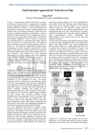 IJSRD - International Journal for Scientific Research & Development| Vol. 1, Issue 2, 2013 | ISSN (online): 2321-0613
All rights reserved by www.ijsrd.com 272
Fault Injection Approach for Network on Chip
Tapas Patel1
1
Gujarat Technological University Ahmedabad, Gujarat.
Abstract— Packet-based on-chip interconnection networks,
or Network-on-Chips (NoCs) are progressively replacing
global on-chip interconnections in Multi-processor System-
on-Chips (MP-SoCs) thanks to better performances and
lower power consumption. However, modern generations of
MP-SoCs have an increasing sensitivity to faults due to the
progressive shrinking technology. Consequently, in order to
evaluate the fault sensitivity in NoC architectures, there is
the need of accurate test solution which allows evaluating the
fault tolerance capability of NoCs. Presents an innovative
test architecture based on a dual-processor system which is
able to extensively test mesh based NoCs. The proposed
solution improves previously developed methods since it is
based on a NoC physical implementation which allows
investigating the effects induced by several kind of faults
thanks to the execution of on-line fault injection within all
the network interface and router resources during NoC run-
time operations. The solution has been physically
implemented on an FPGA platform using a NoC emulation
model adopting standard communication protocols. The
obtained results demonstrated the effectiveness of the
developed solution in term of testability and diagnostic
capabilities and make our solutions suitable for testing large
scale.
I. INTRODUCTION
Nevertheless, NoCs are characterized by high performances
and low power consumption; one of the open problems that
afflict research activities on NoCs is the evaluation of their
fault tolerance capabilities. Indeed, as specified in, faults are
increasing happening and a very large set of effects must be
considered in new generation of NoCs. The larger
occurrence of fault is mostly due to the technology scaling
of the new chip generations that result more susceptible to
fault appearance induced by different phenomena such as
single-event upsets, cross-talk, age-related degradation or
process variability. Generally, test method of NoC
infrastructures address two issues: testing the switch blocks
and testing the interconnection segments layout including
the logic routers logic resources. Different testing
techniques have been proposed in order to evaluate fault
effects on NoC. Several NoC test methods have been
focused on testing of the functional IP cores using Test
Access Mechanism (TAM). Other authors assumed specific
fault model for NoC fabric and subsequently adopting it to
test the data transportation and the functional blocks.
Vice versa, dedicated TAM based on specific on-chip
network is adopted by functional test solutions on SoCs
multi-cores. The solution of our work improves previously
proposed method by developing a flexible and accurate fault
injection environment, which can be adopted in order to
evaluate the fault tolerance capability of different NoC
architectures. The main advantage of the proposed solution
rely on the possibility to apply different fault models that
can emulate the effective faults affecting NoC architectures,
besides the proposed solutions has a full controllability an
observability of the NoC under test, since interconnections
values and routers functional behavior can be directly
observed during the test operations, feature which is
extremely reduced for test solutions applied directly to the
manufactured chip, since NoC interconnections are deeply
embedded and spread across the chip, therefore adding of
probe interconnections results inapplicable. The
implementation of our solution relies on the main idea
illustrated in Figure 1.
The fault injection method we developed is innovative since
it is based on single reconfigurable chip, such a Static RAM-
based Field Programmable Gate Array (SRAM-based
FPGAs) where thanks to a suitable architecture, faults can
be injected and evaluated. As illustrated in Figure 1, the
architecture consists of two processors: the processor 1 is
devoted to the application of the test pattern to the NoC
under test while the processor 2 performs the injection of the
faults. The execution of the fault injection does not require
the insertion of intrusive module into the NoC architecture,
since modifying the configuration memory bit of the FPGA
device thus physically inserting the desired fault performs
the injection. This operation is performed thanks to the
availability of the Configuration Access Port which is
located internally to the device and can be controlled by a
logic core; in our case by the processor 2.
Thanks to our solution the fault injection into the NoC
architecture can be performed without intrusive modules
affecting the real behavior and with optimal performances,
 