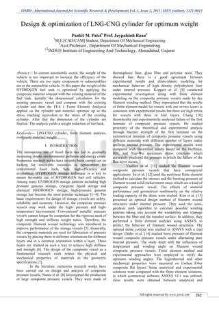 IJSRD - International Journal for Scientific Research & Development| Vol. 1, Issue 2, 2013 | ISSN (online): 2321-0613
All rights reserved by www.ijsrd.com 282
Design & optimization of LNG-CNG cylinder for optimum weight
Pankit M. Patel1
Prof. Jaypalsinh Rana2
1
M.E.[CAD/CAM] Student, Department Of Mechanical Engineering
2
Asst.Professor , Department Of Mechanical Engineering
1,2
INDUS Institute of Engineering And Technology, Ahmadabad, Gujarat
Abstract— In current automobile sector, the weight of the
vehicle is too important to increase the efficiency of the
vehicle. There are too many component or subassemblies
are in the automobile vehicle. In this paper the weight of the
HYDROGEN fuel tank is optimized by applying the
composite material concept with the existing material of the
fuel tank. Initially the dimensional calculation for the
existing pressure vessel and compare with the existing
cylinder and then the FEA ( Finite Element Analysis)
applied on the cylinder and material optimize up to the
stress reaching equivalent to the stress of the existing
cylinder. After that the dimension of the cylinder are
finalize. The analysis yields a weight reduction of fuel tank.
Keywords— LPG/CNG cylinder, finite element analysis,
composite material, weight.
I. INTRODUCTION
The intemperate use of fossil fuels has led to gradually
increasing drastic environmental pollution and energy crisis.
Numerous research works have recently been carried out on
looking for renewable resources as replacement for
conventional fossil fuels. Safe, high-efficiency and
economical HYDROGEN storage technique is a key to
ensure favorable run of HYDROGEN fuel cell vehicles.
Among many HYDROGEN storage patterns including high
pressure gaseous storage, cryogenic liquid storage and
chemical HYDROGEN storage, high-pressure gaseous
storage has become the most popular technique [1–4]. The
basic requirements for design of storage vessels are safety,
reliability and economy. However, the composite pressure
vessels may work under the high- pressure and high-
temperature environment. Conventional metallic pressure
vessels cannot longer be competent for the rigorous need of
high strength and stiffness weight ratios. Therefore, the
composite filament wound technology was introduced to
improve performance of the storage vessels [5]. Generally,
the composite materials are used for fabrication of pressure
vessels by placing them in different orientations for different
layers and in a common orientation within a layer. These
layers are stacked in such a way to achieve high stiffness
and strength [6]. The design of the composite vessel as a
fundamental research work relates the physical and
mechanical properties of materials to the geometric
specifications [7].
In the literature, numerous research works have
been carried out on design and analysis of composite
pressure vessels. Nunes et al. [8] investigated the production
of large composite pressure vessels. They were made of
thermoplastic liner, glass fiber and polymer resin. They
showed that there is a good agreement between
experimental results and elasto-plastic modeling for
mechanical behavior of high density polyethylene liner
under internal pressure. Koppert et al. [9] conducted
experimental investigation along with finite element
modeling on the composite pressure vessels made by dry
filament winding method. They represented that the results
of finite element model for vessels with one or two layers is
consistent with experimental results but there are high errors
for vessels with three or four layers. Chang [10]
theoretically and experimentally analyzed failure of the first
laminate of composite pressure vessels. He studied
proximity of the theoretical and experimental analysis
through fracture strength of the first laminate on the
symmetrical laminate of composite pressure vessels using
different materials with different number of layers under
uniform internal pressure. The experimental results were
compared with theoretical results based on the Hoffman,
Hill, and Tsai-Wu maximum stress criterions which
accurately predicted the pressure in which the failure of the
first layer occurs.
Vasiliev et al. [11] studied the filament wound
composite pressure vessels that have commercial
applications. Su et al. [12] used the nonlinear finite element
method to calculate the stresses and the bursting pressure of
filament wound solid-rocket motor cases which are a kind of
composite pressure vessel. The effects of material
performance and geometrical nonlinearity on the relative
loading capacity of the dome were studied. Kim et al. [13]
presented an optimal design method of filament wound
structures under internal pressure. They used the semi-
geodesic path algorithm to calculate possible winding
patterns taking into account the windability and slippage
between the fiber and the mandrel surface. In addition, they
performed a finite element analyses using ANSYS, to
predict the behavior of filament wound structures. The
optimal dome contour was studied in ANSYS with a trial
design. Onder et al. [14] studied burst pressure of filament
wound composite pressure vessels under alternating pure
internal pressure. The study dealt with the influences of
temperature and winding angle on filament wound
composite pressure vessels. Finite element method and
experimental approaches were employed to verify the
optimum winding angles. The hygrothermal and other
mechanical properties were measured on Carbon Fiber
composite flat layers. Some analytical and experimental
solutions were compared with the finite element solutions,
in which commercial software ANSYS 12.1 was utilized;
close results were obtained between analytical and
 