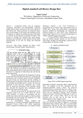 IJSRD - International Journal for Scientific Research & Development| Vol. 1, Issue 2, 2013 | ISSN (online): 2321-0613
All rights reserved by www.ijsrd.com
Digital standard cell library Design flow
Tapan Varma1
1
PG Scholar, Department of Electronics Engineering
1
Gujarat Technological University, Ahmadabad, Gujarat, India
Abstract – Commercial library cells are companies
‘proprietary information and understandably companies
usually impose certain restrictions on the access and use of
their library cells. Those restrictions on commercial library
cells severely hamper VLSI research and teaching activities
of academia. To address the problem the goal of this paper
is to discuss the development of standard cell library. This
involves in creating new standard cells, layout design,
simulation and verification of each standard cell and finally
characterization of all cells for timing and functional
properties.
Keywords: ASIC design, Standard cell library, VLSI,
Layout design, Schematic design, Characterization.
I. INTRODUCTION
The key success factor for the rapid growth of the
integrated system is the use of ASIC library for various
system functions. It consists of predesigned and preverified
logic blocks that help designers to shorten product-
development time and manage the complexity of a chip
having millions of logic gates or more.
Standard cell library contains a collection of
components that are standardized at the logic or functional
level. It consists of cells or macrocells based on the unique
layout that designers use to implement the function of their
ASIC. The economic and efficient accomplishment of an
ASIC design depends heavily upon the choice of the library.
Therefore it is important to build library that full fills the
design requirement.
The growing demand for the integration of systems
with the maximum possible functionality by combining high
performance with a tolerable amount of power dissipation
has been driving the development and the modeling of
CMOS transistor technologies, especially with the growth of
the embedded and portable devices’ market. The need for
integration of more and more components onto a single
chip, by improving performance with reasonable energy
loss, motivated the migration from technologies around
100nm to the deep sub-micron regime.
The key success factor for the rapid growth of the
integrated system is the use of ASIC library for various
system functions. It consists of pre-designed and pre-
verified logic blocks that help designers to shorten product
development time and manage the complexity of a chip
having millions of logic gates or more.
In semiconductor design, standard cell
methodology is a method of designing Application Specific
Integrated Circuits (ASICs) with mostly digital-logic
features. Standard cell methodology is an example of design
abstraction, whereby a low- level VLSI-layout is
encapsulated into an abstract logic representation (such as
NAND gate). Along with semiconductor manufacturing
advances, standard cell methodology was responsible for
allowing designers to scale ASICs from comparatively
simple single- function ICs (of several thousand gates), to
complex multimillion gate devices (SoC).
A 2-input NAND or NOR function is sufficient to
form any arbitrary Boolean function set. But in modern
ASIC design, standard cell methodology is practiced with a
sizeable library (or libraries) of cells.
II. DIGITAL DESIGN FLOW
Figure.1RTL-to-GDSII digital design flow
industrially-compatible automated digital implementation
flows. The mapping of the RTL description into the
technology-dependent format, namely the gate-level
synthesis process, is performed based on a library of pre-
characterized CMOS logic gates, known as standard-cells.
These cells are organized in libraries, which minimally
include an inverter, a NAND and a NOR gate, as well as a
multiplexer and a tri-state buffer. These are the most
necessary ones, as they can be the basis for the
implementation of more complex circuits.
The gate-level synthesis stage is divided into two
steps. First, the RTL description is mapped to a technology
independent netlist of abstract gates. This is an intermediate
representation followed by the final technology-aware
mapping to the cells of the library used in synthesis. After
 