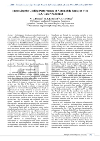 IJSRD - International Journal for Scientific Research & Development| Vol. 1, Issue 2, 2013 | ISSN (online): 2321-0613
All rights reserved by www.ijsrd.com 294
Improving the Cooling Performance of Automobile Radiator with
TiO2/Water Nanofluid
V. L. Bhimani1
Dr. P. P. Rathod2
A. S. Sorathiya3
1
PG Student, Mechanical Engineering Department
2,3
Associate Professor, Mechanical Engineering Department,
1,2,3
Government Engineering College, Bhuj, Gujarat, India
Abstract – In this paper, forced convective heat transfer in a
water based nanofluid has experimentally beencompared to
that of pure water in an automobile radiator. Five different
concentrations of nanofluids inthe range of 0.1-1 vol.% have
been prepared by the addition of TiO2 nanoparticles into the
water. Thetest liquid flows through the radiator consisted of
34 vertical tubes with elliptical cross section and airmakes a
cross flow inside the tube bank with constant speed. Liquid
flow rate has been changed in therange of 90-120 l/min to
have the fully turbulent regime. Results demonstrate that
increasing the fluid circulating rate canimprove the heat
transfer performance. Meanwhile, application of nanofluid
with low concentrations can enhance heat transfer efficiency
up to45% in comparison with pure water.
Keywords— Nanofluid, Heat transfer coefficient, TiO2,
Radiator, Cooling performance, Experimental
I. INTRODUCTION
A reduction in energy consumption is possible by
improving the performance of heat exchange systems and
introducing various heat transfer enhancement techniques.
Since the middle of the 1950s, some efforts have been done
on the variation in geometry of heat exchanger apparatus
using different fin types or various tube inserts or rough
surface and the like [1-7]. Some of the published
investigations have focused on electric or magnetic field
application or vibration techniques [8-11]. Even though an
improvement in energy efficiency is possible from the
topological and configuration points of view, much more is
needed from the perspective of the heat transfer fluid.
Further enhancement in heat transfer is always in demand,
as the operational speed of these devices depends on the
cooling rate. New technology and advanced fluids with
greater potential to improve the flow and thermal
characteristics are two options to enhance the heat transfer
rate and the present article deals with the latter option.
Conventional fluids, such as refrigerants, water, engine
oil, ethylene glycol, etc. have poor heat transfer performance
and therefore high compactness and effectiveness of heat
transfer systems are necessary to achieve the required heat
transfer. Among the efforts for enhancement of heat transfer
the application of additives to liquids is more noticeable.
Recent advances in nanotechnology have allowed
development of a new category of fluids termed nanofluids.
Such fluids are liquid suspensions containing particles that
are significantly smaller than 100 nm, and have a bulk solids
thermal conductivity higher than the base liquids [12].
Nanofluids are formed by suspending metallic or non-
metallic oxide nanoparticles in traditional heat transfer
fluids. These so called nanofluids display good thermal
properties compared with fluids conventionally used for heat
transfer and fluids containing particles on the micrometer
scale [13]. Nanofluids are the new window which was
opened recently and it was confirmed by several authors that
these working fluid can enhance heat transfer performance.
Pak and Cho [14] presented an experimental investigation
of the convective turbulent heat transfer characteristics of
nanofluids (Al2O3-water) with 1-3 vol.%. The Nusselt
number for the nanofluids increases with the increase of
volume concentration and Reynolds number.
Wen and Ding [12] assessed the convective heat transfer
of nanofluids in the entrance region under laminar flow
conditions. Aqueous based nanofluids containing Al2O3
nanoparticles (27-56 nm; 0.6-1.6 vol.%) with sodium
dodecyl benzene sulfonate(SDBS) as the dispersant, were
tested under a constant heat flux boundary condition. For
nanofluids containing 1.6 vol.%, the local heat transfer
coefficient in the entrance region was found to be
41%higher than that of the base fluid at the same flow rate.
Heris et al. [15] examined and proved the enhancement of
in-tube laminar flow heat transfer of nanofluids (water-
Al2O3) in a constant wall temperature boundary condition.
In other work, Heris et al. [16] presented an investigation of
the laminar flow convective heat transfer of Al2O3-water
under constant wall temperature with 0.22.5 vol.% of nano
particle for Reynolds number varying between700 and 2050.
The Nusselt number for the nanofluid was found to be
greater than that of the base fluid; and the heat transfer
coefficient increased with an increase in particle
concentration. The ratio of the measured heat transfer
coefficients increases with the Peclet number as well as
nanoparticle concentrations.
Lai et al. [17] studied the flow behaviour of nanofluids
(Al2O3-water; 20 nm) in a millimeter-sized stainless steel
test tube, subjected to constant wall heat flux and a low
Reynolds number (Re< 270). The maximum Nusselt number
enhancement of the nanofluid of 8% at the concentration of
1 vol.% was recorded. Jung et al. [18] conducted convective
heat transfer experiments for a nanofluid (Al2O3-water) in a
rectangular micro channel under laminar flow conditions.
The convective heat transfer coefficient increased by more
than 32% for 1.8 vol.% nanoparticle in the base fluids. The
Nusselt number increased with an increasing Reynolds
number in the laminar flow regime (5< Re< 300) and a new
convective heat transfer correlation for nanofluids in micro
channels was also proposed.
 