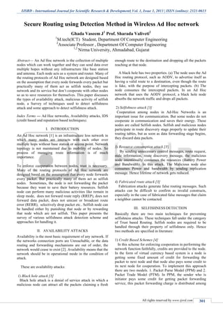IJSRD - International Journal for Scientific Research & Development| Vol. 1, Issue 1, 2013 | ISSN (online): 2321-0613
All rights reserved by www.ijsrd.com
Ghada Vaseem J1
Prof. Sharada Valiveti2
1
M.tech(ICT) Student, Department Of Computer Engineering
2
Associate Professor , Department Of Computer Engineering
1,2
Nirma University, Ahmadabad, Gujarat
Abstract— An Ad Hoc network is the collection of multiple
nodes which can work together and they can send data over
multiple hopes without any infrastructure like base station
and antenna. Each node acts as a system and router. Many of
the routing protocols of Ad Hoc network are designed based
on the assumption that every node forwards every packet but
practically many of them act as selfish nodes, they use
network and its service but don’t cooperate with other nodes
so as to save resources for themselves. This paper discusses
the types of availability attack, malicious activity of selfish
node, a Survey of techniques used to detect selfishness
attack and some approach to detect selfishness attack.
Index Terms — Ad Hoc networks, Availability attacks, IDS
(credit based and reputation based techniques).
I. INTRODUCTION
An Ad Hoc network [1] is an infrastructure less network in
which many nodes are interacts with each other over
multiple hops without base station or access point. Network
topology is not maintained due to mobility of nodes. So
process of managing route information is of much
importance.
To enforce cooperation between nodes, trust is necessary.
Many of the routing protocols of Ad Hoc network are
designed based on the assumption that every node forwards
every packet. But practically many of them act as selfish
nodes. Sometimes, the node is not forwarding the packet
because they want to save their battery resources. Selfish
node can perform many malicious activities like remain in
sleep mode, does not forward route reply (RREP), does not
forward data packet, does not unicast or broadcast route
error (RERR), selectively drop packet etc.. Selfish node can
be handled either by punishing that node or by rewarding
that node which are not selfish. This paper presents the
survey of various selfishness attack detection scheme and
approaches for handling it.
II. AVAILABILITY ATTACKS
Availability is the most basic requirement of any network. If
the networks connection ports are Unreachable, or the data
routing and forwarding mechanisms are out of order, the
network would cease to exist [2]. Availability means that the
network should be in operational mode in the condition of
attack.
These are availability attacks:
1) Black hole attack [3]
Black hole attack is a denial of service attack in which a
malicious node can attract all the packets claiming a fresh
enough route to the destination and dropping all the packets
reaching at that node.
A black hole has two properties. (a) The node uses the Ad
Hoc routing protocol, such as AODV, to advertise itself as
having a valid route to a destination, even though the route
is fake, with the purpose of intercepting packets. (b) The
node consumes the intercepted packets. In an Ad Hoc
network that uses the AODV protocol, a black hole node
absorbs the network traffic and drops all packets.
2) Selfishness attack [3]
Cooperation among nodes in Ad-Hoc Networks is an
important issue for communication. But some nodes do not
cooperate in communication and saves their energy. These
nodes are called Selfish nodes. Selfish and malicious nodes
participate in route discovery stage properly to update their
routing tables, but as soon as data forwarding stage begins,
they discard data packets.
3) Resource consumption attack [3]
By sending unnecessary control messages, route request,
stale information, route discovery message, the malicious
node intentionally consumes the resources (Battery Power
and Bandwidth). In this attack, The Malicious node also
consumes Power and bandwidth by sending replication
message. Hence lifetime of network gets reduced.
4) Fabricated route attack [3]
Fabrication attacks generate false routing messages. Such
attacks can be difficult to confirm as invalid constructs,
especially in the case of fabricated false messages that claim
a neighbor cannot be contacted.
III. SELFISHNESS DETECTION
Basically there are two main techniques for preventing
selfishness attacks. These techniques fall under the category
of Trust based Routing. Selfish nodes are required to be
handled through their property of selfishness only. Hence
two methods are specified in literature:
1) Credit Based Schemes [4]
In this scheme for enforcing cooperation in performing the
network function faithfully, credits are provided to the node.
In the form of virtual currency based system is a node is
getting some fixed amount of credit for forwarding the
packet to next node and that node also pays some credit to
its next node for cooperation. To implement this approach
there are two models. 1. Packet Purse Model (PPM) and 2.
Packet Trade Model (PTM). In PPM, the sender who is
initiator pays some credit for getting packet forwarding
service, this packet forwarding charge is distributed among
Secure Routing using Detection Method in Wireless Ad Hoc network
 