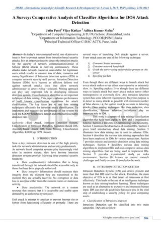 IJSRD - International Journal for Scientific Research & Development| Vol. 1, Issue 2, 2013 | ISSN (online): 2321-0613
All rights reserved by www.ijsrd.com 306
A Survey: Comparative Analysis of Classifier Algorithms for DOS Attack
Detection
Jatin Patel1
Vijay Katkar 2
Aditya Kumar Sinha3
1
Department of Computer Engineering ,GTU PG School, Ahmedabad, India
2
Department of Information Technology ,PCCOE(PUNE),India
3
Principal Technical Officer C-DAC ACTS, Pune, India
Abstract—In today’s interconnected world, one of pervasive
issue is how to protect system from intrusion based security
attacks. It is an important issue to detect the intrusion attacks
for the security of network communication.Denial of
Service (DoS) attacks is evolving continuously. These
attacks make network resources unavailable for legitimate
users which results in massive loss of data, resources and
money.Significance of Intrusion detection system (IDS) in
computer network security well proven. Intrusion Detection
Systems (IDSs) have become an efficient defense tool
against network attacks since they allow network
administrator to detect policy violations. Mining approach
can play very important role in developing intrusion
detection system. Classification is identified as an important
technique of data mining. This paper evaluates performance
of well known classification algorithms for attack
classification. The key ideas are to use data mining
techniques efficiently for intrusion attack classification. To
implement and measure the performance of our system we
used the KDD99 benchmark dataset and obtained reasonable
detection rate.
Keywords- -DoS Attack, Intrusion Detection System,
Classification of Intrusion Detection, Signature-Based IDS,
Anomaly-based -Based IDS, Data Mining, Classification
Algorithm, KDD Cup 1999 Dataset.
I. INTRODUCTION
Now a day, intrusion detection is one of the high priority
tasks for network administrators and security professionals.
As network based computer systems play increasingly vital
roles in modern society, they have become intrusion
detection systems provide following three essential security
functions:
 Data confidentiality: Information that is being
transferred through the network should be accessible only to
those that have been properly authorized.
 Data integrity: Information should maintain their
integrity from the moment they are transmitted to the
moment they are actually received. No corruption or data
loss is accepted either from the random events or malicious
activity.
 Data availability: The network or a system
resource that ensures that it is accessible and usable upon
demand by an authorized system user.
DoS attack is attempt by attacker to prevent Internet site or
Server from functioning efficiently or properly. There are
several ways of launching DoS attacks against a server.
Every attack uses any one of the following technique:
1) Consume Server resources
2) Consume network bandwidth
3) Crash the server using vulnerability present in the
server
4) Spoofing packets
Even though there are different ways to launch attack but
every attack makes server either nonresponsive or extremely
slow. iv. Spoofing packets Even though there are different
ways to launch attack but every attack makes server either
nonresponsive or extremely slow. Any intrusion detection
system has some inherent requirements. Its prime purpose is
to detect as many attacks as possible with minimum number
of false alarms, i.e. the system must be accurate in detecting
attacks. Data mining techniques like data reduction, data
classification, features selection techniques play an
important role in IDS.
This work is a survey of data mining classification
algorithm that have been applied to IDSs and is organized as
follows: Section 2 presents IDs terminology and taxonomy.
Section 3 mentions the drawbacks of standard IDs. Section 4
gives brief introduction about data mining .Section 5
illustrates how data mining can be used to enhance IDSs.
Section 6 describes the various data mining approaches that
have been employed in IDSs by various researchers. Section
7 provides misuse and anomaly detection using data mining
techniques. Section 8 describes various data mining
algorithms to implement IDs and also compares various data
mining algorithms that are being used to implement IDs.
Section 9 provides experimental study on weka
environment. Section 10 focuses on current research
challenges and finally section 10 concludes the work.
II. INTRUSION DETECTION SYSTEM
Intrusion Detection System (IDS) can detect, prevent and
more than that IDS react to the attack. Therefore, the main
objective of IDS is to at first detect all intrusions at first
effectively. This leads to the use of an intelligence technique
known as data mining/machine learning. These techniques
are used as an alternative to expensive and strenuous human
input. IDS can provide guidelines that assist you in the vital
step of establishing a security policy for your computing
assets.
Classification of Intrusion DetectionA.
Intrusions Detection can be classified into two main
categories. They are as follow:
 
