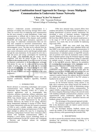 IJSRD - International Journal for Scientific Research & Development| Vol. 1, Issue 2, 2013 | ISSN (online): 2321-0613
All rights reserved by www.ijsrd.com 357
Segment Combination based Approach for Energy- Aware Multipath
Communication in Underwater Sensor Networks
S. Ramya1
R. Devi2
R. Palanivel3
1,2
M.E – CSE 3
Associate Professor
1, 2, 3
Selvam College of Technology, Namakkal
Abstract— Underwater acoustic communication is a
technique of sending and receiving message below water.
There are several ways of employing such communication
but the most common is using hydrophones. Under water
communication is difficult due to factors like multi-path
propagation, time variations of the channel, small available
bandwidth and strong signal attenuation, especially over
long ranges. In underwater communication there are low
data rates compared to terrestrial communication, since
underwater communication uses acoustic waves instead of
electromagnetic waves. The data can be collected from the
sensor node and transfer the data to the destination. The
same source information can be send through multiple paths
through the same destination. So the packet bit error rate is
high and power and energy consumption for transferring
data is high. The bandwidth and the energy can be
consumed. And then the packet bit rate is the serious
problem in the existing system. It can be overcome by using
the segment combination in the hamming code technique.
The packet bit rate can be overcome by increasing the
number of paths. The number of paths can be increased
based on calculating the cost. For calculating the cost, least
cost algorithm is used. And based on the minimum cost
path, the path is chosen and data is transferred to the same
destination.
Keywords: Hamming code algorithm, Packet error rate,
Segment combination, Dijsktra’s algorithm, Feedback
decision.
I. INTRODUCTION
Recent advances in networking technologies and acoustic
communications have enabled the deployment of
Underwater Sensor Networks (USNs) for a variety of
attractive applications, such as oceanographic data
collection, pollution monitoring, offshore exploration, and
military surveillance. However, the high Packet Error Rate
(PER), long channel latency, and low bandwidth are the
inherent issues in USNs characterized by the acoustic
channels. Moreover, the feature of low energy efficiency
brings fundamental challenges in design of USNs. Hence,
this unique characteristic motivates the research community
of USNs to seek a reliable, scalable, robust, and energy-
efficient approach for design and deployment of USNs. This
paper attempts to address this issue by 1) integrating the
Hamming Coding-based Forward Error Correction (FEC)
scheme with multipath communications (MPC), 2)
designing a novel packet recover technology based on
segment combinations for the FEC scheme, and 3) designing
a Decision and Feedback scheme for multipath
communications.
USNs have attracted many research efforts from
academy and industry. In industrial fields, LinkQuest, Inc., a
leading manufacturer of precise acoustic instruments, has
developed a series of dominant products, Underwater
Acoustic Modems (UWMs), which can achieve 10-9
, -10-7
Bit Error Rate (BER). However, the transmit model power is
in the range of 1-40 W and the devices are heavy and
expensive. As a result, they are not suitable for deploying
large-scale USNs.
However, SDRT may cause much long delay
because Tornado code requires more redundant blocks and
thus SDRT is not utilized in the multipath communication. It
is shown that multiple-path communications can eliminate
retransmission of redundant packets in high-PER networks
and can perform well when the destination nodes combine
these redundant packets using the bit-based majority voting
scheme. On the other hand, Hamming Coding [3], especially
for multiple sources, is treated as a potential solution for
FEC in the high-BER networks. Moreover, the probability
of recovering the original packet in the destination node is
determined by the packet combination efficiency.
The traditional bit-voting-based packet
combination scheme [4] in the destination node splits the
packets received from multiple paths into multiple bits and
then votes the bits, thus ruining the integrality of the
segment in packets because the segment should be decoded
as a whole unit instead of bit-to-bit if the FEC scheme is
handled in the network node.
As a result, the successful probability of packet
recovery for the bit-based majority voting scheme is not
high, and it consumes more energy because the number of
the multiple paths is the key factor of determining energy
efficiency in the multipath wireless communication. To
support reliable, energy-efficient communications in USNs,
this thesis integrates Hamming Coding in the network nodes
with multihop multipath communications, proposes a novel
segment-based packet combination approach for the
destination nodes, and develops a dynamical decision and
feedback scheme for USNs.
The advantages of the proposed approach include:
1) The proposed segment-based packet combination
FEC in the destination node can improve packet recovery
efficiency to enhance reliability.
2) The developed dynamic feedback scheme can
control the number of the multiple paths and achieve high
energy efficiency while guaranteeing the desirable PER.
II. DESCRIPTIONS
In order to present the proposed scheme clearly, this section
introduces the preliminary knowledge including 7- 4
Hamming Coding.
 