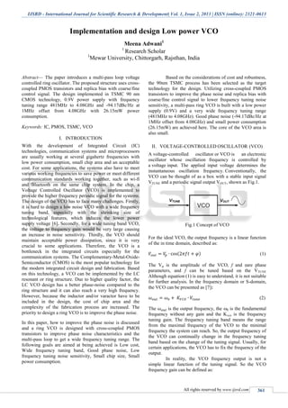 IJSRD - International Journal for Scientific Research & Development| Vol. 1, Issue 2, 2013 | ISSN (online): 2321-0613
All rights reserved by www.ijsrd.com 361
Implementation and design Low power VCO
Meena Adwani1
1
Research Scholar
1
Mewar University, Chittorgarh, Rajsthan, India
Abstract— The paper introduces a multi-pass loop voltage
controlled ring oscillator. The proposed structure uses cross-
coupled PMOS transistors and replica bias with coarse/fine
control signal. The design implemented in TSMC 90 nm
CMOS technology, 0.9V power supply with frequency
tuning range 481MHz to 4.08GHz and -94.17dBc/Hz at
1MHz offset from 4.08GHz with 26.15mW power
consumption.
Keywords: IC, PMOS, TSMC, VCO
I. INTRODUCTION
With the development of Integrated Circuit (IC)
technologies, communication systems and microprocessors
are usually working at several gigahertz frequencies with
low power consumption, small chip area and an acceptable
cost. For some applications, the systems also have to meet
various working frequencies to save power or meet different
communication standards working together, such as wi-fi
and Bluetooth on the same chip system. In the chip, a
Voltage Controlled Oscillator (VCO) is implemented to
provide the higher frequency periodic signal for the systems.
The design of the VCO has to face many challenges. Firstly,
it is hard to design a low noise VCO with a wide frequency
tuning band, especially with the shrinking size of
technological features, which induces the lower power
supply voltage [6]. Secondly, for a wide tuning band VCO,
the voltage to frequency gain would be very large causing
an increase in noise sensitivity. Thirdly, the VCO should
maintain acceptable power dissipation, since it is very
crucial to some applications. Therefore, the VCO is a
bottleneck in the integrated circuits especially for the
communication systems. The Complementary-Metal-Oxide-
Semiconductor (CMOS) is the most popular technology for
the modern integrated circuit design and fabrication. Based
on this technology, a VCO can be implemented by the LC
resonant or ring structure. Due to higher quality factor, the
LC VCO design has a better phase-noise compared to the
ring structure and it can also reach a very high frequency.
However, because the inductor and/or varactor have to be
included in the design, the cost of chip area and the
complexity of the fabrication process are increased. The
priority to design a ring VCO is to improve the phase noise.
In this paper, how to improve the phase noise is discussed
and a ring VCO is designed with cross-coupled PMOS
transistors to improve phase noise characteristics and the
multi-pass loop to get a wide frequency tuning range. The
following goals are aimed at being achieved is Low cost,
Wide frequency tuning band, Good phase noise, Low
frequency tuning noise sensitivity, Small chip size, Small
power consumption.
Based on the considerations of cost and robustness,
the 90nm TSMC process has been selected as the target
technology for the design. Utilizing cross-coupled PMOS
transistors to improve the phase noise and replica bias with
coarse/fine control signal to lower frequency tuning noise
sensitivity, a multi-pass ring VCO is built with a low power
supply (0.9V) and a very wide frequency tuning range
(481MHz to 4.08GHz). Good phase noise (-94.17dBc/Hz at
1MHz offset from 4.08GHz) and small power consumption
(26.15mW) are achieved here. The core of the VCO area is
also small.
II. VOLTAGE-CONTROLLED OSCILLATOR (VCO)
A voltage-controlled oscillator or VCO is an electronic
oscillator whose oscillation frequency is controlled by
a voltage input. The applied input voltage determines the
instantaneous oscillation frequency. Conventionally, the
VCO can be thought of as a box with a stable input signal
VTUNE and a periodic signal output VOUT, shown as Fig.1.
Fig.1 Concept of VCO
For the ideal VCO, the output frequency is a linear function
of the in time domain, described as:
( ) (1)
The Vp is the amplitude of the VCO, f and are phase
parameters, and f can be tuned based on the VTUNE
Although equation (1) is easy to understand, it is not suitable
for further analysis. In the frequency domain or S-domain,
the VCO can be presented as [7]:
(2)
The is the output frequency, the 0 is the fundamental
frequency without any gain and the Kvco is the frequency
tuning gain. The frequency tuning band means the range
from the maximal frequency of the VCO to the minimal
frequency the system can reach. So, the output frequency of
the VCO can continually change in the frequency tuning
band based on the change of the tuning signal. Usually, for
certain applications, the VCO has to fix the frequency of the
output.
In reality, the VCO frequency output is not a
simple linear function of the tuning signal. So the VCO
frequency gain can be defined as:
 