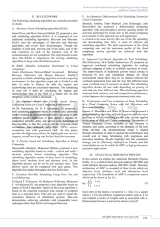Job Resource Ratio Based Priority Driven Scheduling in Cloud Computing
(IJSRD/Vol. 1/Issue 2/2013/0077)
All rights reserved by www.ijsrd.com
374
II. RELATED WORK
The Following scheduling algorithms are currently prevalent
in clouds.
Resource-Aware-Scheduling algorithm (RASA):A.
Saeed Parsa and Reza Entezari-Maleki [2] proposed a new
task scheduling algorithm RASA. It is composed of two
traditional scheduling algorithms; Max-min and Min-min.
RASA uses the advantages of Max-min and Min-min
algorithms and covers their disadvantages. Though the
deadline of each task, arriving rate of the tasks, cost of the
task execution on each of the resource, cost of the
communication are not considered. The experimental results
show that RASA is outperforms the existing scheduling
algorithms in large scale distributed systems.
RSDC (Reliable Scheduling Distributed in CloudB.
computing):
Arash Ghorbannia Delavar,Mahdi Javanmard , Mehrdad
Barzegar Shabestari and Marjan Khosravi Talebi[1]
proposed a reliable scheduling algorithm in cloud computing
environment. In this algorithm major job is divided to sub
jobs. In order to balance the jobs the request and
acknowledge time are calculated separately. The scheduling
of each job is done by calculating the request and
acknowledges time in the form of a shared job. So that
efficiency of the system is increased.
An Optimal Model for Priority based ServiceC.
Scheduling Policy for Cloud Computing Environment:
Dr. M. Dakshayini, Dr. H. S. Guruprasad [3] proposed a
new scheduling algorithm based on priority and admission
control scheme. In this algorithm priority is assigned to each
admitted queue. Admission of each queue is decided by
calculating tolerable delay and service cost. Advantage of
this algorithm is that this policy with the proposed cloud
architecture has achieved very high (99%) service
completion rate with guaranteed QoS. As this policy
provides the highest precedence for highly paid user service-
requests, overall servicing cost for the cloud also increases.
A Priority based Job Scheduling Algorithm in CloudD.
Computing:
Shamsollah Ghanbari, Mohamed Othman proposed a new
scheduling algorithm based on multi – criteria and multi -
decision priority driven scheduling algorithm. This
scheduling algorithm consist of three level of scheduling:
object level, attribute level and alternate level. In this
algorithm priority can be set by job resource ratio. Then
priority vector can be compared with each queue. This
algorithm has higher throughput and less finish time.
Extended Max-Min Scheduling Using Petri Net andE.
Load Balancing:
El-Sayed T. El-kenawy, Ali Ibraheem El-Desoky, Mohamed
F. Al-rahamawy[5] has proposed a new algorithm based on
impact of RASA algorithm. Improved Max-min algorithm is
based on the expected execution time instead of complete
time as a selection basis. Petri nets are used to model the
concurrent behavior of distributed systems. Max-min
demonstrates achieving schedules with comparable lower
makespan rather than RASA and original Max-min.
An Optimistic Differentiated Job Scheduling System forF.
Cloud Computing:
Shalmali Ambike, Dipti Bhansali, Jaee Kshirsagar, Juhi
Bansiwal[6] has proposed a differentiated scheduling
algorithm with non-preemptive priority queuing model for
activities performed by cloud user in the cloud computing
environment. In this approach one web application
is created to do some activity like one of the file uploading
and downloading then there is need of efficient job
scheduling algorithm. The QoS requirements of the cloud
computing user and the maximum profits of the cloud
computing service provider are achieved with this
algorithm.
Improved Cost-Based Algorithm for Task Scheduling:G.
Mrs.S.Selvarani, Dr.G.Sudha Sadhasivam [7] proposed an
improved cost-based scheduling algorithm for making
efficient mapping of tasks to available resources in cloud.
The improvisation of traditional activity based costing is
proposed by new task scheduling strategy for cloud
environment where there may be no relation between the
overhead application base and the way that different tasks
cause overhead cost of resources in cloud. This scheduling
algorithm divides all user tasks depending on priority of
each task into three different lists. This scheduling algorithm
measures both resource cost and computation performance,
it also Improves the computation/communication ratio.
Performance and Cost evaluation of Gang SchedulingH.
in a Cloud Computing System with Job Migrations and
Starvation Handling:
Ioannis A. Moschakis and Helen D. Karatza has proposed a
gang scheduling algorithm with job migration and starvation
handling in which scheduling parallel jobs, already applied
in the areas of Grid and Cluster computing. The number of
Virtual Machines (VMs) available at any moment is
dynamic and scales according to the demands of the jobs
being serviced. The aforementioned model is studied
through simulation in order to analyze the performance and
overall cost of Gang Scheduling with migrations and
starvation handling. Results highlight that this scheduling
strategy can be effectively deployed on Clouds, and that
cloud platforms can be viable for HPC or high performance
enterprise applications.
III. ANALYTICAL HIERARCHY PROCESS
In this section we explain the Analytical Hierarchy Process
briefly. It is a multi-criteria decision-making (MCDM) and
multi-attribute decision-making (MCDM) model. Basically
architecture of AHP is consisted of three levels which are
objective level, attributes level and alternatives level
respectively. The foundation of AHP is comparison matrix
which can be shown as Eq. (1).
aij = { (1)
Each entry in the matrix A is positive ( ). Also A is a square
matrix ( ). For any arbitrary comparison matrix such as A we
can compute a vector of weights such as associated with A.
Relationship between A and can be shown as Eq.(2)
 