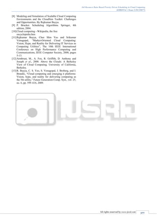 Job Resource Ratio Based Priority Driven Scheduling in Cloud Computing
(IJSRD/Vol. 1/Issue 2/2013/0077)
All rights reserved by www.ijsrd.com
377
[8] Modeling and Simulation of Scalable Cloud Computing
Environments and the CloudSim Toolkit: Challenges
and Opportunities. By Rajkumar Buyya.
[9] P. Brucker. Scheduling Algorithms. Springer, 4th
edition, 2004.
[10]Cloud computing - Wikipedia, the free
encyclopedia.htm
[11]Rajkumar Buyya, Chee Shin Yeo and Srikumar
Venugopal, “Market-Oriented Cloud Computing:
Vision, Hype, and Reality for Delivering IT Services as
Computing Utilities”, The 10th IEEE International
Conference on High Performance Computing and
Communications, IEEE Computer Society, 2008, pages
5-13.
[12]Armbrust, M., A. Fox, R. Griffith, D. Anthony and
Joseph et al., 2008. Above the Clouds: A Berkeley
View of Cloud Computing. University of California,
Berkeley.
[13]R. Buyya, C. S. Yeo, S. Venugopal, J. Broberg, and I.
Brandic, “Cloud computing and emerging it platforms:
Vision, hype, and reality for delivering computing as
the 5th utility,” Future Generation Comp. Syst., vol. 25,
no. 6, pp. 599–616, 2009.
 