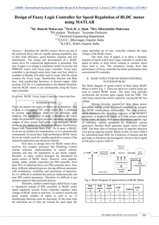 IJSRD - International Journal for Scientific Research & Development| Vol. 1, Issue 2, 2013 | ISSN (online): 2321-0613
All rights reserved by www.ijsrd.com 391
Design of Fuzzy Logic Controller for Speed Regulation of BLDC motor
using MATLAB
1
Mr. Rakesh Makavana 2
Prof. B. A. Shah 3
Mrs. Dharmistha Makwana
1
PG student 2
Professor 3
Assistant Professor
1,2,3
Electrical Engineering Department
1,2
S.S.E.C., Bhavnagar, Gujarat, India
3
K.I.R.C, Kalol, Gujarat, India
Abstract— Brushless DC (BLDC) motors drives are one of
the electrical drives that are rapidly gaining popularity, due
to their high efficiency, good dynamic response and low
maintenance. The design and development of a BLDC
motor drive for commercial applications is presented. The
aim of paper is to design a simulation model of inverter fed
PMBLDC motor with Fuzzy logic controller. Fuzzy logic
controller is developed using fuzzy logic tool box which is
available in Matlab. FIS editor used to create .FIS file which
contains the Fuzzy Logic Membership function and Rule
base. And membership functions of desired output. After
creating .FIS file it is implemented in the Matlab Simulink.
And the BLDC motor is run satisfactorily using the Fuzzy
logic controller.
Keywords: BLDC, Fuzzy Logic Controller, Fuzzy tool box
I. INTRODUCTION
There are mainly two types of motor use in industries. One
of them is conventional DC motor where flux is produced
by current pass through field coil of stationary pole
structure. The second type of motor is Brushless DC motor
where the permanent magnet provides necessary air gap flux
instead of wire wound field poles. Conventionally BLDC
motor is also define as a Permanent Magnet Synchronous
Motor with Trapezoidal Back EMF. As is name is BLDC,
its do not use brushes for commutation, so it is electronically
commutated. In recent days, high performance BLDC motor
drives are widely used for variable speed drive system of the
industrial application and electrical vehicles.
Now days, to design drive for BLDC motor drive
involves few complex processes like Modeling, Control
scheme selection, implementation of control scheme,
simulate and tune the parameters to get desire outputs.
Recently, so many control strategies are introduced for
speed control of BLDC motor. However, most popular,
simple, stable, reliable controllers are PID controller. Now
days 95% of industrial drives are PID controller drive. Now
days, different industrial process having different parameter
with nonlinearity, variability and uncertainty of operation.
So, it’s difficult to modeled that process mathematically and
tune PID control parameters. Therefore it’s difficult to get
optimal output for that particular process.
Therefore, another control logic called Fuzzy Logic
is introduced instead of PID controller to BLDC motor
speed regulation system. Fuzzy controller regulates input
voltage of BLDC motor in real-time. To achieve smooth and
quick control, number of inputs as well as no. of
membership functions must be increased. At the same time
the individual set of rules are formed for each input. By
using individual set of rule, controller controls the input
voltage of the BLDC motor.
The main Aim of papers is to show a dynamic
response of speed with Fuzzy Logic controller to control the
speed of motor to keep motor running at constant speed
when load is very. The simulation results show that
performance of Fuzzy controller has better performance than
conventional PI controller.
II. BASIC STRUCTURE OF SPEED CONTROLL
SYSTEM OF BLDC
The block diagram of speed control of three phase BLDC
Motor is below Fig. 1. There are main two control loops are
used to control BLDC motor. The inner loop provides
synchronize the inverter gates signals with the EMF. The
outer loop controls the motor's speed by varying the DC bus
voltage.
Driving circuitry consists of three phase power
convertors, which utilize six power transistors to energize
two BLDC motor phases concurrently. The rotor position,
which determines the switching sequence of the MOSFET
transistors, is detected by means of 3 Hall sensors mounted
on the stator. By using Hall sensor information and the sign
of reference current (produced by Reference current
generator), Decoder block generates signal vector of back
EMF. The basic idea of running motor in opposite direction
is by giving opposite current. Based on that, we have Table I
for calculating back EMF for Clockwise of motion and the
gate logic to transform electromagnetic forces to the 6 signal
on the gates is given Table II.
INVERTER
HALL EFFECT
SENSOR
FUZZY LOGIC
CONTROLLER
BLDC
MOTOR
SUPPLY TO
MOTOR
TRIGERING PULSE SPEED
MEASUREMENT
µr
µm
OUTER LOOP
INNER LOOP
Fig.1: Block Diagram of speed control of BLDC Motor
Hall
sensor
A
Hall
sensor
B
Hall
sensor
c
EMF
A EMF B
EMF
C
0 0 0 0 0 0
0 0 1 0 -1 1
0 1 0 -1 1 0
 