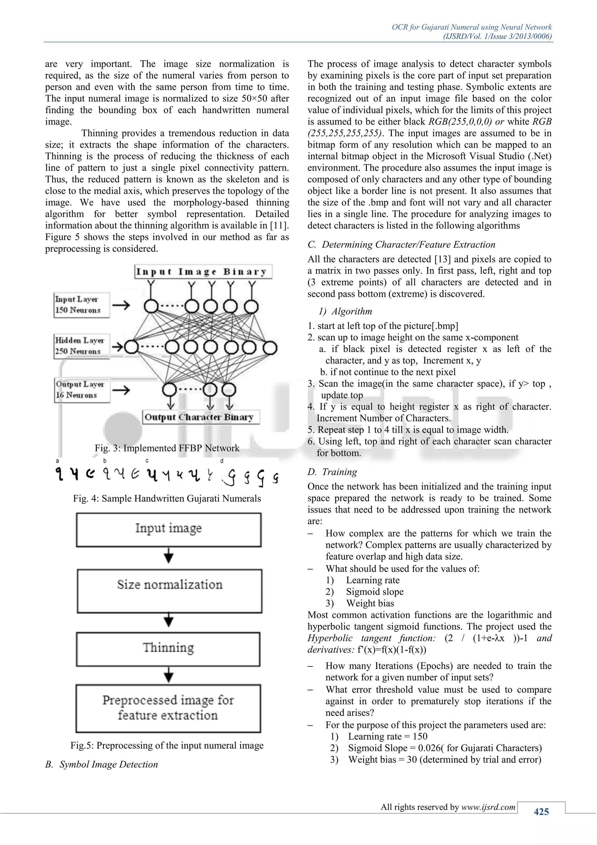 OCR for Gujarati Numeral using Neural Network
(IJSRD/Vol. 1/Issue 3/2013/0006)
All rights reserved by www.ijsrd.com
425
are very important. The image size normalization is
required, as the size of the numeral varies from person to
person and even with the same person from time to time.
The input numeral image is normalized to size 50×50 after
finding the bounding box of each handwritten numeral
image.
Thinning provides a tremendous reduction in data
size; it extracts the shape information of the characters.
Thinning is the process of reducing the thickness of each
line of pattern to just a single pixel connectivity pattern.
Thus, the reduced pattern is known as the skeleton and is
close to the medial axis, which preserves the topology of the
image. We have used the morphology-based thinning
algorithm for better symbol representation. Detailed
information about the thinning algorithm is available in [11].
Figure 5 shows the steps involved in our method as far as
preprocessing is considered.
Fig. 3: Implemented FFBP Network
Fig. 4: Sample Handwritten Gujarati Numerals
Fig.5: Preprocessing of the input numeral image
B. Symbol Image Detection
The process of image analysis to detect character symbols
by examining pixels is the core part of input set preparation
in both the training and testing phase. Symbolic extents are
recognized out of an input image file based on the color
value of individual pixels, which for the limits of this project
is assumed to be either black RGB(255,0,0,0) or white RGB
(255,255,255,255). The input images are assumed to be in
bitmap form of any resolution which can be mapped to an
internal bitmap object in the Microsoft Visual Studio (.Net)
environment. The procedure also assumes the input image is
composed of only characters and any other type of bounding
object like a border line is not present. It also assumes that
the size of the .bmp and font will not vary and all character
lies in a single line. The procedure for analyzing images to
detect characters is listed in the following algorithms
C. Determining Character/Feature Extraction
All the characters are detected [13] and pixels are copied to
a matrix in two passes only. In first pass, left, right and top
(3 extreme points) of all characters are detected and in
second pass bottom (extreme) is discovered.
1) Algorithm
1. start at left top of the picture[.bmp]
2. scan up to image height on the same x-component
a. if black pixel is detected register x as left of the
character, and y as top, Increment x, y
b. if not continue to the next pixel
3. Scan the image(in the same character space), if y> top ,
update top
4. If y is equal to height register x as right of character.
Increment Number of Characters.
5. Repeat step 1 to 4 till x is equal to image width.
6. Using left, top and right of each character scan character
for bottom.
D. Training
Once the network has been initialized and the training input
space prepared the network is ready to be trained. Some
issues that need to be addressed upon training the network
are:
 How complex are the patterns for which we train the
network? Complex patterns are usually characterized by
feature overlap and high data size.
 What should be used for the values of:
1) Learning rate
2) Sigmoid slope
3) Weight bias
Most common activation functions are the logarithmic and
hyperbolic tangent sigmoid functions. The project used the
Hyperbolic tangent function: (2 / (1+e-λx ))-1 and
derivatives: f’(x)=f(x)(1-f(x))
 How many Iterations (Epochs) are needed to train the
network for a given number of input sets?
 What error threshold value must be used to compare
against in order to prematurely stop iterations if the
need arises?
 For the purpose of this project the parameters used are:
1) Learning rate = 150
2) Sigmoid Slope = 0.026( for Gujarati Characters)
3) Weight bias = 30 (determined by trial and error)
 