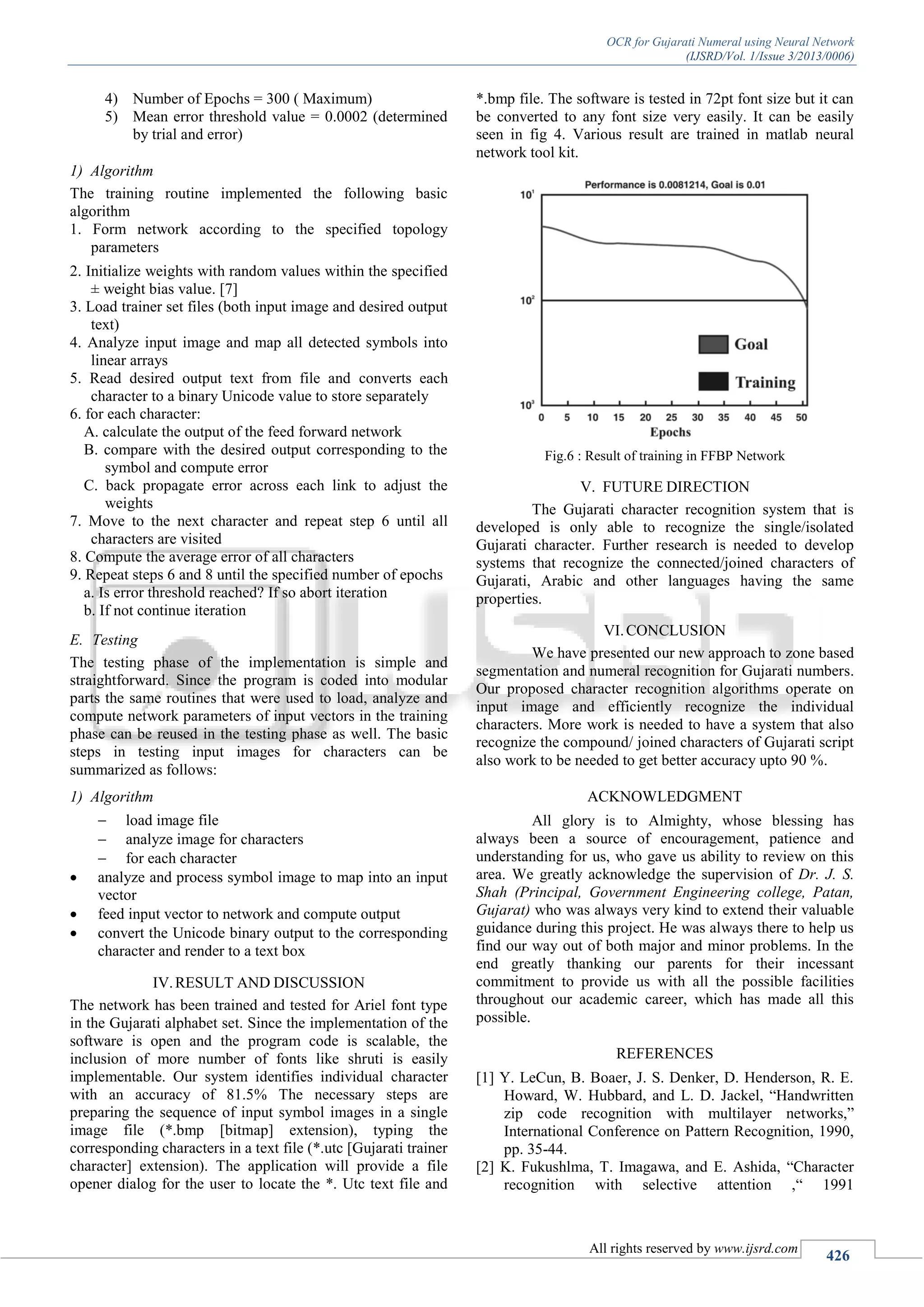 OCR for Gujarati Numeral using Neural Network
(IJSRD/Vol. 1/Issue 3/2013/0006)
All rights reserved by www.ijsrd.com
426
4) Number of Epochs = 300 ( Maximum)
5) Mean error threshold value = 0.0002 (determined
by trial and error)
1) Algorithm
The training routine implemented the following basic
algorithm
1. Form network according to the specified topology
parameters
2. Initialize weights with random values within the specified
± weight bias value. [7]
3. Load trainer set files (both input image and desired output
text)
4. Analyze input image and map all detected symbols into
linear arrays
5. Read desired output text from file and converts each
character to a binary Unicode value to store separately
6. for each character:
A. calculate the output of the feed forward network
B. compare with the desired output corresponding to the
symbol and compute error
C. back propagate error across each link to adjust the
weights
7. Move to the next character and repeat step 6 until all
characters are visited
8. Compute the average error of all characters
9. Repeat steps 6 and 8 until the specified number of epochs
a. Is error threshold reached? If so abort iteration
b. If not continue iteration
E. Testing
The testing phase of the implementation is simple and
straightforward. Since the program is coded into modular
parts the same routines that were used to load, analyze and
compute network parameters of input vectors in the training
phase can be reused in the testing phase as well. The basic
steps in testing input images for characters can be
summarized as follows:
1) Algorithm
 load image file
 analyze image for characters
 for each character
 analyze and process symbol image to map into an input
vector
 feed input vector to network and compute output
 convert the Unicode binary output to the corresponding
character and render to a text box
IV.RESULT AND DISCUSSION
The network has been trained and tested for Ariel font type
in the Gujarati alphabet set. Since the implementation of the
software is open and the program code is scalable, the
inclusion of more number of fonts like shruti is easily
implementable. Our system identifies individual character
with an accuracy of 81.5% The necessary steps are
preparing the sequence of input symbol images in a single
image file (*.bmp [bitmap] extension), typing the
corresponding characters in a text file (*.utc [Gujarati trainer
character] extension). The application will provide a file
opener dialog for the user to locate the *. Utc text file and
*.bmp file. The software is tested in 72pt font size but it can
be converted to any font size very easily. It can be easily
seen in fig 4. Various result are trained in matlab neural
network tool kit.
Fig.6 : Result of training in FFBP Network
V. FUTURE DIRECTION
The Gujarati character recognition system that is
developed is only able to recognize the single/isolated
Gujarati character. Further research is needed to develop
systems that recognize the connected/joined characters of
Gujarati, Arabic and other languages having the same
properties.
VI.CONCLUSION
We have presented our new approach to zone based
segmentation and numeral recognition for Gujarati numbers.
Our proposed character recognition algorithms operate on
input image and efficiently recognize the individual
characters. More work is needed to have a system that also
recognize the compound/ joined characters of Gujarati script
also work to be needed to get better accuracy upto 90 %.
ACKNOWLEDGMENT
All glory is to Almighty, whose blessing has
always been a source of encouragement, patience and
understanding for us, who gave us ability to review on this
area. We greatly acknowledge the supervision of Dr. J. S.
Shah (Principal, Government Engineering college, Patan,
Gujarat) who was always very kind to extend their valuable
guidance during this project. He was always there to help us
find our way out of both major and minor problems. In the
end greatly thanking our parents for their incessant
commitment to provide us with all the possible facilities
throughout our academic career, which has made all this
possible.
REFERENCES
[1] Y. LeCun, B. Boaer, J. S. Denker, D. Henderson, R. E.
Howard, W. Hubbard, and L. D. Jackel, “Handwritten
zip code recognition with multilayer networks,”
International Conference on Pattern Recognition, 1990,
pp. 35-44.
[2] K. Fukushlma, T. Imagawa, and E. Ashida, “Character
recognition with selective attention ,“ 1991
 