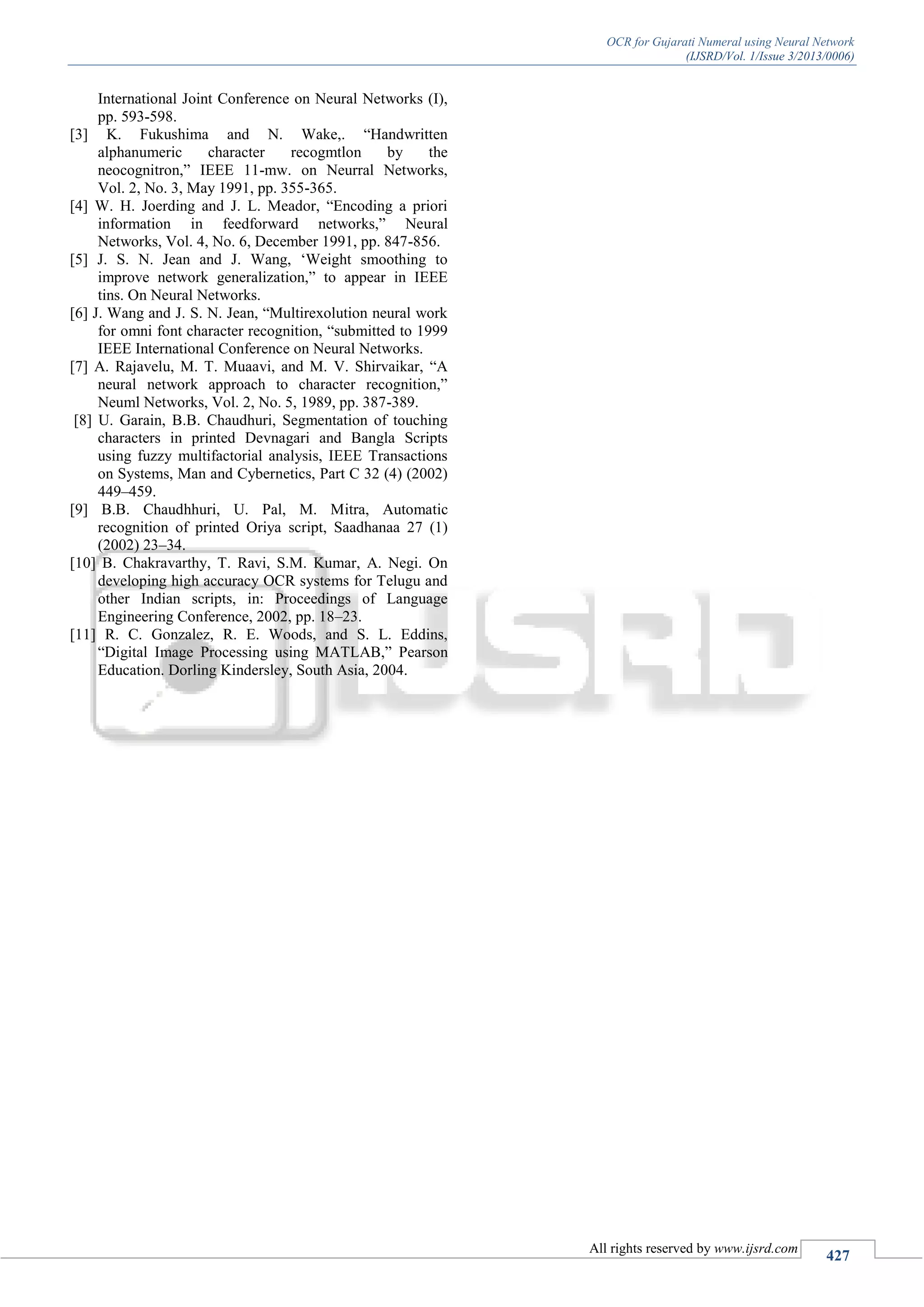 OCR for Gujarati Numeral using Neural Network
(IJSRD/Vol. 1/Issue 3/2013/0006)
All rights reserved by www.ijsrd.com
427
International Joint Conference on Neural Networks (I),
pp. 593-598.
[3] K. Fukushima and N. Wake,. “Handwritten
alphanumeric character recogmtlon by the
neocognitron,” IEEE 11-mw. on Neurral Networks,
Vol. 2, No. 3, May 1991, pp. 355-365.
[4] W. H. Joerding and J. L. Meador, “Encoding a priori
information in feedforward networks,” Neural
Networks, Vol. 4, No. 6, December 1991, pp. 847-856.
[5] J. S. N. Jean and J. Wang, ‘Weight smoothing to
improve network generalization,” to appear in IEEE
tins. On Neural Networks.
[6] J. Wang and J. S. N. Jean, “Multirexolution neural work
for omni font character recognition, “submitted to 1999
IEEE International Conference on Neural Networks.
[7] A. Rajavelu, M. T. Muaavi, and M. V. Shirvaikar, “A
neural network approach to character recognition,”
Neuml Networks, Vol. 2, No. 5, 1989, pp. 387-389.
[8] U. Garain, B.B. Chaudhuri, Segmentation of touching
characters in printed Devnagari and Bangla Scripts
using fuzzy multifactorial analysis, IEEE Transactions
on Systems, Man and Cybernetics, Part C 32 (4) (2002)
449–459.
[9] B.B. Chaudhhuri, U. Pal, M. Mitra, Automatic
recognition of printed Oriya script, Saadhanaa 27 (1)
(2002) 23–34.
[10] B. Chakravarthy, T. Ravi, S.M. Kumar, A. Negi. On
developing high accuracy OCR systems for Telugu and
other Indian scripts, in: Proceedings of Language
Engineering Conference, 2002, pp. 18–23.
[11] R. C. Gonzalez, R. E. Woods, and S. L. Eddins,
“Digital Image Processing using MATLAB,” Pearson
Education. Dorling Kindersley, South Asia, 2004.
 