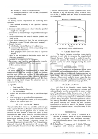 OCR for Gujarati Numeral using Neural Network
(IJSRD/Vol. 1/Issue 3/2013/0006)
All rights reserved by www.ijsrd.com
426
4) Number of Epochs = 300 ( Maximum)
5) Mean error threshold value = 0.0002 (determined
by trial and error)
1) Algorithm
The training routine implemented the following basic
algorithm
1. Form network according to the specified topology
parameters
2. Initialize weights with random values within the specified
± weight bias value. [7]
3. Load trainer set files (both input image and desired output
text)
4. Analyze input image and map all detected symbols into
linear arrays
5. Read desired output text from file and converts each
character to a binary Unicode value to store separately
6. for each character:
A. calculate the output of the feed forward network
B. compare with the desired output corresponding to the
symbol and compute error
C. back propagate error across each link to adjust the
weights
7. Move to the next character and repeat step 6 until all
characters are visited
8. Compute the average error of all characters
9. Repeat steps 6 and 8 until the specified number of epochs
a. Is error threshold reached? If so abort iteration
b. If not continue iteration
E. Testing
The testing phase of the implementation is simple and
straightforward. Since the program is coded into modular
parts the same routines that were used to load, analyze and
compute network parameters of input vectors in the training
phase can be reused in the testing phase as well. The basic
steps in testing input images for characters can be
summarized as follows:
1) Algorithm
 load image file
 analyze image for characters
 for each character
 analyze and process symbol image to map into an input
vector
 feed input vector to network and compute output
 convert the Unicode binary output to the corresponding
character and render to a text box
IV.RESULT AND DISCUSSION
The network has been trained and tested for Ariel font type
in the Gujarati alphabet set. Since the implementation of the
software is open and the program code is scalable, the
inclusion of more number of fonts like shruti is easily
implementable. Our system identifies individual character
with an accuracy of 81.5% The necessary steps are
preparing the sequence of input symbol images in a single
image file (*.bmp [bitmap] extension), typing the
corresponding characters in a text file (*.utc [Gujarati trainer
character] extension). The application will provide a file
opener dialog for the user to locate the *. Utc text file and
*.bmp file. The software is tested in 72pt font size but it can
be converted to any font size very easily. It can be easily
seen in fig 4. Various result are trained in matlab neural
network tool kit.
Fig.6 : Result of training in FFBP Network
V. FUTURE DIRECTION
The Gujarati character recognition system that is
developed is only able to recognize the single/isolated
Gujarati character. Further research is needed to develop
systems that recognize the connected/joined characters of
Gujarati, Arabic and other languages having the same
properties.
VI.CONCLUSION
We have presented our new approach to zone based
segmentation and numeral recognition for Gujarati numbers.
Our proposed character recognition algorithms operate on
input image and efficiently recognize the individual
characters. More work is needed to have a system that also
recognize the compound/ joined characters of Gujarati script
also work to be needed to get better accuracy upto 90 %.
ACKNOWLEDGMENT
All glory is to Almighty, whose blessing has
always been a source of encouragement, patience and
understanding for us, who gave us ability to review on this
area. We greatly acknowledge the supervision of Dr. J. S.
Shah (Principal, Government Engineering college, Patan,
Gujarat) who was always very kind to extend their valuable
guidance during this project. He was always there to help us
find our way out of both major and minor problems. In the
end greatly thanking our parents for their incessant
commitment to provide us with all the possible facilities
throughout our academic career, which has made all this
possible.
REFERENCES
[1] Y. LeCun, B. Boaer, J. S. Denker, D. Henderson, R. E.
Howard, W. Hubbard, and L. D. Jackel, “Handwritten
zip code recognition with multilayer networks,”
International Conference on Pattern Recognition, 1990,
pp. 35-44.
[2] K. Fukushlma, T. Imagawa, and E. Ashida, “Character
recognition with selective attention ,“ 1991
 