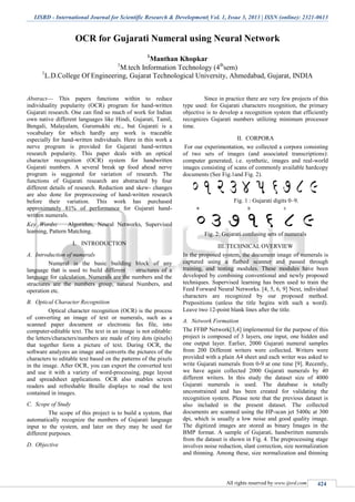 IJSRD - International Journal for Scientific Research & Development| Vol. 1, Issue 3, 2013 | ISSN (online): 2321-0613
All rights reserved by www.ijsrd.com 424
OCR for Gujarati Numeral using Neural Network
1
Manthan Khopkar
1
M.tech Information Technology (4th
sem)
1
L.D.College Of Engineering, Gujarat Technological University, Ahmedabad, Gujarat, INDIA
Abstract— This papers functions within to reduce
individuality popularity (OCR) program for hand-written
Gujarati research. One can find so much of work for Indian
own native different languages like Hindi, Gujarati, Tamil,
Bengali, Malayalam, Gurumukhi etc., but Gujarati is a
vocabulary for which hardly any work is traceable
especially for hand-written individuals. Here in this work a
nerve program is provided for Gujarati hand-written
research popularity. This paper deals with an optical
character recognition (OCR) system for handwritten
Gujarati numbers. A several break up food ahead nerve
program is suggested for variation of research. The
functions of Gujarati research are abstracted by four
different details of research. Reduction and skew- changes
are also done for preprocessing of hand-written research
before their variation. This work has purchased
approximately 81% of performance for Gujarati hand-
written numerals.
Key Words: Algorithm, Neural Networks, Supervised
learning, Pattern Matching.
I. INTRODUCTION
A. Introduction of numerals
Numeral is the basic building block of any
language that is used to build different structures of a
language for calculation. Numerals are the numbers and the
structures are the numbers group, natural Numbers, and
operation etc.
B. Optical Character Recognition
Optical character recognition (OCR) is the process
of converting an image of text or numerals, such as a
scanned paper document or electronic fax file, into
computer-editable text. The text in an image is not editable:
the letters/characters/numbers are made of tiny dots (pixels)
that together form a picture of text. During OCR, the
software analyzes an image and converts the pictures of the
characters to editable text based on the patterns of the pixels
in the image. After OCR, you can export the converted text
and use it with a variety of word-processing, page layout
and spreadsheet applications. OCR also enables screen
readers and refreshable Braille displays to read the text
contained in images.
C. Scope of Study
The scope of this project is to build a system, that
automatically recognize the numbers of Gujarati language
input to the system, and later on they may be used for
different purposes.
D. Objective
Since in practice there are very few projects of this
type used: for Gujarati characters recognition, the primary
objective is to develop a recognition system that efficiently
recognizes Gujarati numbers utilizing minimum processor
time.
II. CORPORA
For our experimentation, we collected a corpora consisting
of two sets of images (and associated transcriptions):
computer generated, i.e. synthetic, images and real-world
images consisting of scans of commonly available hardcopy
documents (See Fig.1and Fig. 2).
Fig. 1 : Gujarati digits 0–9.
Fig. 2: Gujarati confusing sets of numerals
III. TECHNICAL OVERVIEW
In the proposed system, the document image of numerals is
captured using a flatbed scanner and passed through
training, and testing modules. These modules have been
developed by combining conventional and newly proposed
techniques. Supervised learning has been used to train the
Feed Forward Neural Networks. [4, 5, 6, 9] Next, individual
characters are recognized by our proposed method.
Prepositions (unless the title begins with such a word).
Leave two 12-point blank lines after the title.
A. Network Formation
The FFBP Network[3,4] implemented for the purpose of this
project is composed of 3 layers, one input, one hidden and
one output layer. Earlier, 2000 Gujarati numeral samples
from 200 Different writers were collected. Writers were
provided with a plain A4 sheet and each writer was asked to
write Gujarati numerals from 0-9 at one time [9]. Recently,
we have again collected 2000 Gujarati numerals by 40
different writers. In this study the dataset size of 4000
Gujarati numerals is used. The database is totally
unconstrained and has been created for validating the
recognition system. Please note that the previous dataset is
also included in the present dataset. The collected
documents are scanned using the HP-scan jet 5400c at 300
dpi, which is usually a low noise and good quality image.
The digitized images are stored as binary Images in the
BMP format. A sample of Gujarati, handwritten numerals
from the dataset is shown in Fig. 4. The preprocessing stage
involves noise reduction, slant correction, size normalization
and thinning. Among these, size normalization and thinning
 