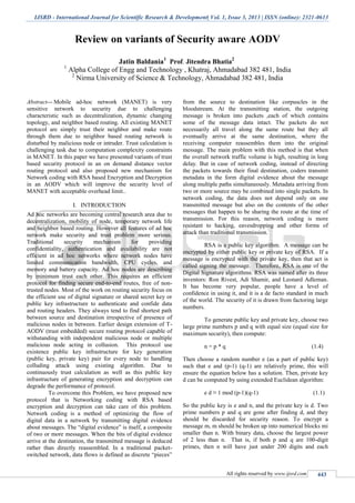 IJSRD - International Journal for Scientific Research & Development| Vol. 1, Issue 3, 2013 | ISSN (online): 2321-0613
All rights reserved by www.ijsrd.com 443
Review on variants of Security aware AODV
Jatin Baldania1
Prof. Jitendra Bhatia2
1
Alpha College of Engg and Technology , Khatraj, Ahmadabad 382 481, India
2
Nirma University of Science & Technology, Ahmadabad 382 481, India
Abstract— Mobile ad-hoc network (MANET) is very
sensitive network to security due to challenging
characteristic such as decentralization, dynamic changing
topology, and neighbor based routing. All existing MANET
protocol are simply trust their neighbor and make route
through them due to neighbor based routing network is
disturbed by malicious node or intruder. Trust calculation is
challenging task due to computation complexity constraints
in MANET. In this paper we have presented variants of trust
based security protocol in an on demand distance vector
routing protocol and also proposed new mechanism for
Network coding with RSA based Encryption and Decryption
in an AODV which will improve the security level of
MANET with acceptable overhead limit..
I. INTRODUCTION
Ad hoc networks are becoming central research area due to
decentralization, mobility of node, temporary network life
and neighbor based routing. However all features of ad hoc
network make security and trust problem more serious.
Traditional security mechanism for providing
confidentiality, authentication and availability are not
efficient in ad hoc networks where network nodes have
limited communication bandwidth, CPU cycles, and
memory and battery capacity. Ad hoc nodes are describing
by minimum trust each other. This requires an efficient
protocol for finding secure end-to-end routes, free of non-
trusted nodes. Most of the work on routing security focus on
the efficient use of digital signature or shared secret key or
public key infrastructure to authenticate and confide data
and routing headers. They always tend to find shortest path
between source and destination irrespective of presence of
malicious nodes in between. Earlier design extension of T-
AODV (trust embedded) secure routing protocol capable of
withstanding with independent malicious node or multiple
malicious node acting in collusion. This protocol use
existence public key infrastructure for key generation
(public key, private key) pair for every node to handling
colluding attack using existing algorithm. Due to
continuously trust calculation as well as this public key
infrastructure of generating encryption and decryption can
degrade the performance of protocol.
To overcome this Problem, we have proposed new
protocol that is Networking coding with RSA based
encryption and decryption can take care of this problem.
Network coding is a method of optimizing the flow of
digital data in a network by transmitting digital evidence
about messages. The “digital evidence” is itself, a composite
of two or more messages. When the bits of digital evidence
arrive at the destination, the transmitted message is deduced
rather than directly reassembled. In a traditional packet-
switched network, data flows is defined as discrete “pieces”
from the source to destination like corpuscles in the
bloodstream. At the transmitting station, the outgoing
message is broken into packets ,each of which contains
some of the message data intact. The packets do not
necessarily all travel along the same route but they all
eventually arrive at the same destination, where the
receiving computer reassembles them into the original
message. The main problem with this method is that when
the overall network traffic volume is high, resulting in long
delay. But in case of network coding, instead of directing
the packets towards their final destination, coders transmit
metadata in the form digital evidence about the message
along multiple paths simultaneously. Metadata arriving from
two or more source may be combined into single packets. In
network coding, the data does not depend only on one
transmitted message but also on the contents of the other
messages that happen to be sharing the route at the time of
transmission. For this reason, network coding is more
resistant to hacking, eavesdropping and other forms of
attack than traditional transmission.
RSA is a public key algorithm. A message can be
encrypted by either public key or private key of RSA. If a
message is encrypted with the private key, then that act is
called signing the message. Therefore, RSA is one of the
Digital Signature algorithms. RSA was named after its three
inventors: Ron Rivest, Adi Shamir, and Leonard Adleman.
It has become very popular, people have a level of
confidence in using it, and it is a de facto standard in much
of the world. The security of it is drawn from factoring large
numbers.
To generate public key and private key, choose two
large prime numbers p and q with equal size (equal size for
maximum security), then compute:
n = p * q (1.4)
Then choose a random number e (as a part of public key)
such that e and (p-1) (q-1) are relatively prime, this will
ensure the equation below has a solution. Then, private key
d can be computed by using extended Euclidean algorithm:
e d ≡ 1 mod (p-1)(q-1) (1.1)
So the public key is e and n, and the private key is d. Two
prime numbers p and q are gone after finding d, and they
should be discarded for security reason. To encrypt a
message m, m should be broken up into numerical blocks mi
smaller than n. With binary data, choose the largest power
of 2 less than n. That is, if both p and q are 100-digit
primes, then n will have just under 200 digits and each
 