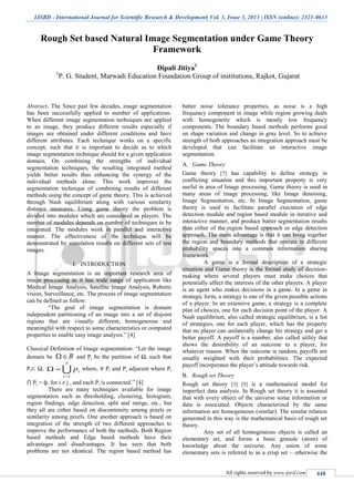IJSRD - International Journal for Scientific Research & Development| Vol. 1, Issue 3, 2013 | ISSN (online): 2321-0613
All rights reserved by www.ijsrd.com 448
Rough Set based Natural Image Segmentation under Game Theory
Framework
Dipali Jitiya1
1
P. G. Student, Marwadi Education Foundation Group of institutions, Rajkot, Gujarat
Abstract- The Since past few decades, image segmentation
has been successfully applied to number of applications.
When different image segmentation techniques are applied
to an image, they produce different results especially if
images are obtained under different conditions and have
different attributes. Each technique works on a specific
concept, such that it is important to decide as to which
image segmentation technique should for a given application
domain. On combining the strengths of individual
segmentation techniques, the resulting integrated method
yields better results thus enhancing the synergy of the
individual methods alone. This work improves the
segmentation technique of combining results of different
methods using the concept of game theory. This is achieved
through Nash equilibrium along with various similarity
distance measures. Using game theory the problem is
divided into modules which are considered as players. The
number of modules depends on number of techniques to be
integrated. The modules work in parallel and interactive
manner. The effectiveness of the technique will be
demonstrated by simulation results on different sets of test
images.
I. INTRODUCTION
A Image segmentation is an important research area of
image processing as it has wide range of application like
Medical Image Analysis, Satellite Image Analysis, Robotic
vision, Surveillance, etc. The process of image segmentation
can be defined as follow:
“The goal of image segmentation is domain
independent partitioning of an image into a set of disjoint
regions that are visually different, homogeneous and
meaningful with respect to some characteristics or computed
properties to enable easy image analysis.” [4]
Classical Definition of Image segmentation: “Let the image
domain be R and Pi be the partition of Ω, such that
Pi⊂ Ω, 
n
i
ip
1
 where, ∀ Pi and Pj adjacent where Pi
⋂ Pj = ф, for i ≠ j , and each Pi is connected.” [4]
There are many techniques available for image
segmentation such as thresholding, clustering, histogram,
region findings, edge detection, split and merge, etc., but
they all are either based on discontinuity among pixels or
similarity among pixels. One another approach is based on
integration of the strength of two different approaches to
improve the performance of both the methods. Both Region
based methods and Edge based methods have their
advantages and disadvantages. It has seen that both
problems are not identical. The region based method has
batter noise tolerance properties, as noise is a high
frequency component in image while region growing deals
with homogeneity which is mostly low frequency
components. The boundary based methods performs good
on shape variation and change in gray level. So to achieve
strength of both approaches an integration approach must be
developed that can facilitate an interactive image
segmentation.
Game TheoryA.
Game theory [7] has capability to define strategy in
conflicting situation and this important property is very
useful in area of Image processing. Game theory is used in
many areas of image processing, like Image denoising,
Image Segmentation, etc. In Image Segmentation, game
theory is used to facilitate parallel execution of edge
detection module and region based module in iterative and
interactive manner, and produce batter segmentation results
than either of the region based approach or edge detection
approach. The main advantage is that it can bring together
the region and boundary methods that operate in different
probability spaces into a common information sharing
framework.
A game is a formal description of a strategic
situation and Game theory is the formal study of decision-
making where several players must make choices that
potentially affect the interests of the other players. A player
is an agent who makes decisions in a game. In a game in
strategic form, a strategy is one of the given possible actions
of a player. In an extensive game, a strategy is a complete
plan of choices, one for each decision point of the player. A
Nash equilibrium, also called strategic equilibrium, is a list
of strategies, one for each player, which has the property
that no player can unilaterally change his strategy and get a
better payoff. A payoff is a number, also called utility that
shows the desirability of an outcome to a player, for
whatever reason. When the outcome is random, payoffs are
usually weighted with their probabilities. The expected
payoff incorporates the player’s attitude towards risk.
Rough set TheoryB.
Rough set theory [3] [5] is a mathematical model for
imperfect data analysis. In Rough set theory it is assumed
that with every object of the universe some information or
data is associated. Objects characterized by the same
information are homogeneous (similar). The similar relation
generated in this way is the mathematical basis of rough set
theory.
Any set of all homogeneous objects is called an
elementary set, and forms a basic granule (atom) of
knowledge about the universe. Any union of some
elementary sets is referred to as a crisp set – otherwise the
 