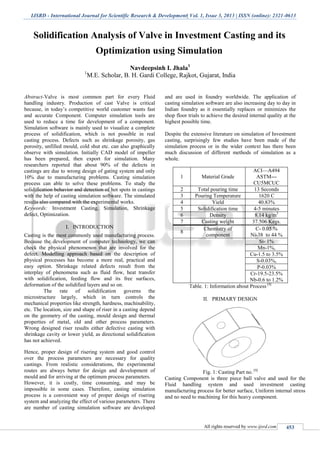 IJSRD - International Journal for Scientific Research & Development| Vol. 1, Issue 3, 2013 | ISSN (online): 2321-0613
All rights reserved by www.ijsrd.com 453
Solidification Analysis of Valve in Investment Casting and its
Optimization using Simulation
Navdeepsinh I. Jhala1
1
M.E. Scholar, B. H. Gardi College, Rajkot, Gujarat, India
Abstract-Valve is most common part for every Fluid
handling industry. Production of cast Valve is critical
because, in today’s competitive world customer wants fast
and accurate Component. Computer simulation tools are
used to reduce a time for development of a component.
Simulation software is mainly used to visualize a complete
process of solidification, which is not possible in real
casting process. Defects such as shrinkage porosity, gas
porosity, unfilled mould, cold shut etc. can also graphically
observe with simulation. Initially CAD model of impeller
has been prepared, then export for simulation. Many
researchers reported that about 90% of the defects in
castings are due to wrong design of gating system and only
10% due to manufacturing problems. Casting simulation
process can able to solve these problems. To study the
solidification behavior and detection of hot spots in castings
with the help of casting simulation software. The simulated
results also compared with the experimental works.
Keywords: Investment Casting, Simulation, Shrinkage
defect, Optimization.
I. INTRODUCTION
Casting is the most commonly used manufacturing process.
Because the development of computer technology, we can
check the physical phenomenon that are involved for the
defect. Modelling approach based on the description of
physical processes has become a more real, practical and
easy option. Shrinkage related defects result from the
interplay of phenomena such as fluid flow, heat transfer
with solidification, feeding flow and its free surfaces,
deformation of the solidified layers and so on.
The rate of solidification governs the
microstructure largely, which in turn controls the
mechanical properties like strength, hardness, machinability,
etc. The location, size and shape of riser in a casting depend
on the geometry of the casting, mould design and thermal
properties of metal, old and other process parameters.
Wrong designed riser results either defective casting with
shrinkage cavity or lower yield, as directional solidification
has not achieved.
Hence, proper design of risering system and good control
over the process parameters are necessary for quality
castings. From realistic considerations, the experimental
routes are always better for design and development of
mould and for arriving at the optimum process parameters.
However, it is costly, time consuming, and may be
impossible in some cases. Therefore, casting simulation
process is a convenient way of proper design of risering
system and analyzing the effect of various parameters. There
are number of casting simulation software are developed
and are used in foundry worldwide. The application of
casting simulation software are also increasing day to day in
Indian foundry as it essentially replaces or minimizes the
shop floor trials to achieve the desired internal quality at the
highest possible time.
Despite the extensive literature on simulation of Investment
casting, surprisingly few studies have been made of the
simulation process or in the wider context has there been
much discussion of different methods of simulation as a
whole.
1 Material Grade
ACI—A494
ASTM---
CU5MCUC
2 Total pouring time 13 Seconds
3 Pouring Temperature 1620 C
4 Yield 40.83%
5 Solidification time 4-5 minutes
6 Density 8.14 kg/m3
7 Casting weight 37.506 Kegs.
8
Chemistry of
component
C- 0.05 %
Ni-38 to 44 %
Si- 1%
Mn-1%,
Cu-1.5 to 3.5%
S-0.03%,
P-0.03%
Cr-19.5-23.5%
Nb-0.6 to 1.2%
Table. 1: Information about Process [9]
II. PRIMARY DESIGN
Fig. 1: Casting Part no. [9]
Casting Component is three piece ball valve and used for the
Fluid handling system and used investment casting
manufacturing process for better surface, Uniform internal stress
and no need to machining for this heavy component.
 