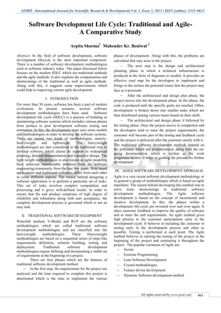 IJSRD - International Journal for Scientific Research & Development| Vol. 1, Issue 3, 2013 | ISSN (online): 2321-0613
All rights reserved by www.ijsrd.com 461
Software Development Life Cycle: Traditional and Agile-
A Comparative Study
Arpita Sharma1
Mahender Kr. Beniwal 2
Abstract- In the field of software development, software
development lifecycle is the most important component.
There is a number of software development methodologies
used in software industry today. The paper discussed below
focuses on the modern SDLC which are traditional methods
and the agile methods. It also explains the compensation and
shortcomings of the traditional as well as agile methods.
Along with this, it suggests some improvements which
could help in improving current agile development.
I. INTRODUCTION
For more than 50 years, software has been a part of modern
civilization. In present scenario, several software
development methodologies have been used. Software
development life cycle (SDLC) is a process of building or
maintaining software systems which includes various phases
from preface to post development software testing and
estimation. In this, the development team uses some models
and methodologies in order to develop the software systems.
There are mainly two kinds of methodologies, namely-
heavyweight and lightweight. The heavyweight
methodologies are also considered as the traditional way to
develop software which claims its support to widespread
planning, detailed documentation and expansive design. The
light weight methodologies is also known as agile modeling
have achieved considerable attention from the software
engineering community from the last few years. Web based
applications and traditional softwares differ from each other
in some different aspects. The reason behind designing a
software application is to perform a particular set of tasks.
This set of tasks involves complex computation and
processing and it gives well-defined results. In order to
ensure that the end product comprises of high degree of
reliability and robustness along with user acceptance, the
complete development process is governed which is not an
easy task.
II. TRADITIONAL SOFTWARE DEVELOPMENT
Waterfall method, V-Model and RUP are the software
methodologies which are called traditional software
development methodologies and are classified into the
heavyweight methodologies. These Heavyweight
methodologies are based on a sequential series of steps like
requirements definition, solution building, testing and
deployment. Traditional software development
methodologies require defining and documenting a stable set
of requirements at the beginning of a project.
There are four phases which are the features of
traditional software development method.
 In the first step, the requirements for the project are
analyzed and the time required to complete this project is
determined which is the time to implement the various
phases of development. Along with this, the problems are
calculated that may arise in the project.
 The next step is the design and architectural
planning phase in which a technical infrastructure is
produced in the form of diagrams or models. It provides an
effective road map for the developers to implement and
brings to the surface the potential issues that the project may
face as it proceeds.
 After the architectural and design plan phase, the
project moves into the development phase. In this phase, the
code is produced until the specific goals are reached. Often,
development is broken down into smaller tasks which are
then distributed among various teams based on their skills.
 The architectural and design phase if followed by
the testing phase. Once the project moves to completion and
the developers tend to meet the project requirements, the
customer will become part of the testing and feedback cycle
and the project is delivered after the customer satisfy with it.
The traditional software development methods depend on
the processes which are predetermined, along with the on-
going documentation which is written as the work
progresses further. It helps in guiding the process for further
development.
III. AGILE SOFTWARE DEVELOPMENT APPROACH
Agile is a very recent software development methodology or
in general a group of methodologies which is based on agile
manifesto. The reason behind developing this method was to
solve some shortcomings in traditional software
development methodologies. The Agile software
development is based on the concept of incremental and
iterative development. In this, the phases within a
development life cycle are revisited over and over again. It
takes customer feedback to improve the quality of software
and to meet the end requirements. An agile method gives
high priority to the customer participation early in the
development cycle. It believes in including the customer in
testing early in the development process and often as
possible. Testing is performed at each point. The Agile
method believes in starting the testing of the project at the
beginning of the project and continuing it throughout the
project. The popular variations of Agile are:
 Scrum
 Extreme Programming
 Lean Software Development
 Crystal methodologies
 Feature driven development
 Dynamic Software development method
 