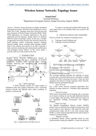 IJSRD - International Journal for Scientific Research & Development| Vol. 1, Issue 3, 2013 | ISSN (online): 2321-0613
All rights reserved by www.ijsrd.com 476
Wireless Sensor Network: Topology Issues
Komal Patel1
1
Assistant Professor
1
Department of Computer Science, Ganpat University, Gujarat, INDIA
Abstract-- Wireless Sensor Networks are highly distributed
self-organized systems. WSN have been deployed in various
fields. Now a day, Topology issues have received more and
more attentions in Wireless Sensor Networks (WSN). While
WSN applications are normally optimized by the given
underlying network topology, another trend is to optimize
WSN by means of topology control. In this area, a number
of approaches have been invested, like network connectivity
based topology control, cooperating schemes, topology
directed routing, sensor coverage based topology control.
Most of the schemes have proven to be able to provide a
better network monitoring and communication performance
with prolonged system lifetime. In this survey paper, I
provide a full view of the studies in this area.
I. INTRODUCTION
Wireless Sensor Networks (WSNs) have become an
emerging technology that has a wide range of potential
applications including traffic control, object tracking,
scientific observing and forecasting, and environment
monitoring etc.
.
Fig. 1: WSN Topologies
A WSN normally consists of a large number of
distributed nodes that organize themselves into a multi-hop
wireless network and typically these nodes coordinate to
perform a common task.
Fig. 2: Aspects need to be taken care of
To achieve a lasting and scalable WSN design, the
some aspects have to be carefully taken into account in the
design stage.
II. TOPOLOGY ISSUES, THE TAXONOMY
There are mainly two categories of topology issues.
1) Topology Control Problems and,
2) Topology Awareness Problems
Fig. 3: A Taxonomy of topology issues in WSNs
Topology Control ProblemsA.
It can be further divided into two categories:
Sensor Coverage Topology1)
The coverage topology describes the topology of sensor
coverage and is concerned about how to maximize a reliable
sensing area while consuming less power. There are three
categories into Sensor Coverage Topology: Static Network,
Mobile Network and Hybrid Network.
 Static Network:
For a static sensor network, proposed approaches have
different coverage objectives. I introduce these approaches
separately.
 Partial Coverage:
WSN system functioning time by keeping only a necessary
set of sensors working in case the node deployment density
is much higher than necessary. PEAS protocol consists of
two algorithms: Probing Environment and Adaptive
Sleeping.
 Single Coverage:
The Optimal Geographical Density Control (OGDC)
protocol tries to minimize the overlap of sensing areas of all
sensor nodes for cases when Rc ≥ 2Rs where Rc is the node
communication range and Rs is the node sensing range.
OGDC is a fully localized algorithm but the node location is
needed as a pre-knowledge.
 Multiple Coverage:
A distributed density control algorithm based on time
synchronization among the neighbors. A node can decide its
Low-
quality
communic
ations
Data
processing
Energy
conservatio
n
Limited
bandwidth
Operation
in hostile
environme
nts
Scalability
Unstructured
and time-
varying
network
topology
 