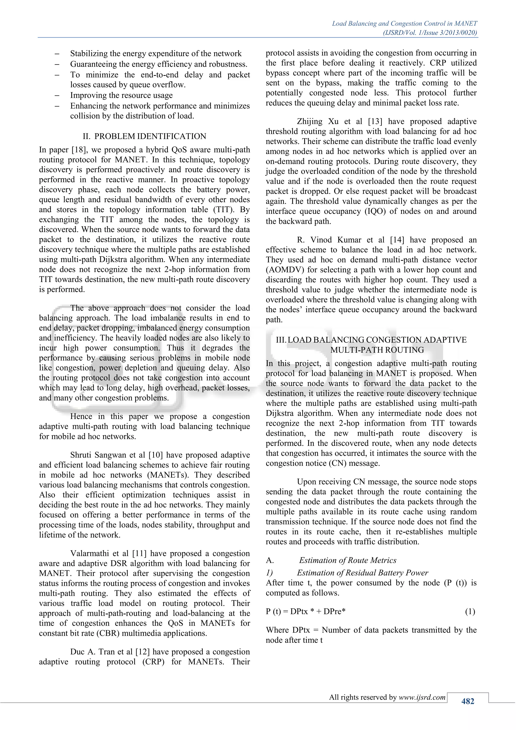 Load Balancing and Congestion Control in MANET
(IJSRD/Vol. 1/Issue 3/2013/0020)
All rights reserved by www.ijsrd.com
482
 Stabilizing the energy expenditure of the network
 Guaranteeing the energy efficiency and robustness.
 To minimize the end-to-end delay and packet
losses caused by queue overflow.
 Improving the resource usage
 Enhancing the network performance and minimizes
collision by the distribution of load.
PROBLEM IDENTIFICATIONII.
In paper [18], we proposed a hybrid QoS aware multi-path
routing protocol for MANET. In this technique, topology
discovery is performed proactively and route discovery is
performed in the reactive manner. In proactive topology
discovery phase, each node collects the battery power,
queue length and residual bandwidth of every other nodes
and stores in the topology information table (TIT). By
exchanging the TIT among the nodes, the topology is
discovered. When the source node wants to forward the data
packet to the destination, it utilizes the reactive route
discovery technique where the multiple paths are established
using multi-path Dijkstra algorithm. When any intermediate
node does not recognize the next 2-hop information from
TIT towards destination, the new multi-path route discovery
is performed.
The above approach does not consider the load
balancing approach. The load imbalance results in end to
end delay, packet dropping, imbalanced energy consumption
and inefficiency. The heavily loaded nodes are also likely to
incur high power consumption. Thus it degrades the
performance by causing serious problems in mobile node
like congestion, power depletion and queuing delay. Also
the routing protocol does not take congestion into account
which may lead to long delay, high overhead, packet losses,
and many other congestion problems.
Hence in this paper we propose a congestion
adaptive multi-path routing with load balancing technique
for mobile ad hoc networks.
Shruti Sangwan et al [10] have proposed adaptive
and efficient load balancing schemes to achieve fair routing
in mobile ad hoc networks (MANETs). They described
various load balancing mechanisms that controls congestion.
Also their efficient optimization techniques assist in
deciding the best route in the ad hoc networks. They mainly
focused on offering a better performance in terms of the
processing time of the loads, nodes stability, throughput and
lifetime of the network.
Valarmathi et al [11] have proposed a congestion
aware and adaptive DSR algorithm with load balancing for
MANET. Their protocol after supervising the congestion
status informs the routing process of congestion and invokes
multi-path routing. They also estimated the effects of
various traffic load model on routing protocol. Their
approach of multi-path-routing and load-balancing at the
time of congestion enhances the QoS in MANETs for
constant bit rate (CBR) multimedia applications.
Duc A. Tran et al [12] have proposed a congestion
adaptive routing protocol (CRP) for MANETs. Their
protocol assists in avoiding the congestion from occurring in
the first place before dealing it reactively. CRP utilized
bypass concept where part of the incoming traffic will be
sent on the bypass, making the traffic coming to the
potentially congested node less. This protocol further
reduces the queuing delay and minimal packet loss rate.
Zhijing Xu et al [13] have proposed adaptive
threshold routing algorithm with load balancing for ad hoc
networks. Their scheme can distribute the traffic load evenly
among nodes in ad hoc networks which is applied over an
on-demand routing protocols. During route discovery, they
judge the overloaded condition of the node by the threshold
value and if the node is overloaded then the route request
packet is dropped. Or else request packet will be broadcast
again. The threshold value dynamically changes as per the
interface queue occupancy (IQO) of nodes on and around
the backward path.
R. Vinod Kumar et al [14] have proposed an
effective scheme to balance the load in ad hoc network.
They used ad hoc on demand multi-path distance vector
(AOMDV) for selecting a path with a lower hop count and
discarding the routes with higher hop count. They used a
threshold value to judge whether the intermediate node is
overloaded where the threshold value is changing along with
the nodes’ interface queue occupancy around the backward
path.
LOAD BALANCING CONGESTION ADAPTIVEIII.
MULTI-PATH ROUTING
In this project, a congestion adaptive multi-path routing
protocol for load balancing in MANET is proposed. When
the source node wants to forward the data packet to the
destination, it utilizes the reactive route discovery technique
where the multiple paths are established using multi-path
Dijkstra algorithm. When any intermediate node does not
recognize the next 2-hop information from TIT towards
destination, the new multi-path route discovery is
performed. In the discovered route, when any node detects
that congestion has occurred, it intimates the source with the
congestion notice (CN) message.
Upon receiving CN message, the source node stops
sending the data packet through the route containing the
congested node and distributes the data packets through the
multiple paths available in its route cache using random
transmission technique. If the source node does not find the
routes in its route cache, then it re-establishes multiple
routes and proceeds with traffic distribution.
Estimation of Route MetricsA.
Estimation of Residual Battery Power1)
After time t, the power consumed by the node (P (t)) is
computed as follows.
P (t) = DPtx * + DPre* (1)
Where DPtx = Number of data packets transmitted by the
node after time t
 