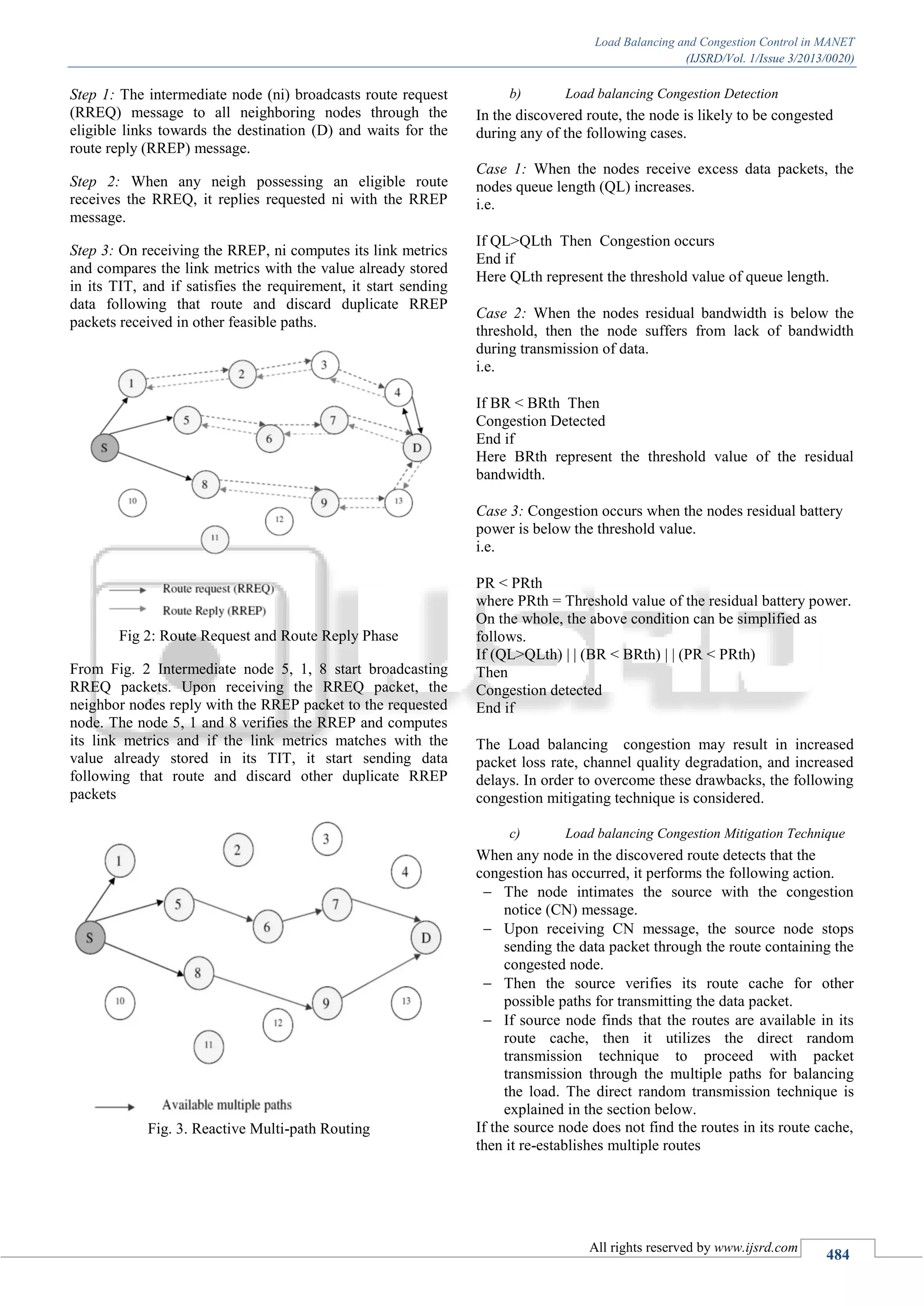 Load Balancing and Congestion Control in MANET
(IJSRD/Vol. 1/Issue 3/2013/0020)
All rights reserved by www.ijsrd.com
484
Step 1: The intermediate node (ni) broadcasts route request
(RREQ) message to all neighboring nodes through the
eligible links towards the destination (D) and waits for the
route reply (RREP) message.
Step 2: When any neigh possessing an eligible route
receives the RREQ, it replies requested ni with the RREP
message.
Step 3: On receiving the RREP, ni computes its link metrics
and compares the link metrics with the value already stored
in its TIT, and if satisfies the requirement, it start sending
data following that route and discard duplicate RREP
packets received in other feasible paths.
Fig 2: Route Request and Route Reply Phase
From Fig. 2 Intermediate node 5, 1, 8 start broadcasting
RREQ packets. Upon receiving the RREQ packet, the
neighbor nodes reply with the RREP packet to the requested
node. The node 5, 1 and 8 verifies the RREP and computes
its link metrics and if the link metrics matches with the
value already stored in its TIT, it start sending data
following that route and discard other duplicate RREP
packets
Fig. 3. Reactive Multi-path Routing
b) Load balancing Congestion Detection
In the discovered route, the node is likely to be congested
during any of the following cases.
Case 1: When the nodes receive excess data packets, the
nodes queue length (QL) increases.
i.e.
If QL>QLth Then Congestion occurs
End if
Here QLth represent the threshold value of queue length.
Case 2: When the nodes residual bandwidth is below the
threshold, then the node suffers from lack of bandwidth
during transmission of data.
i.e.
If BR < BRth Then
Congestion Detected
End if
Here BRth represent the threshold value of the residual
bandwidth.
Case 3: Congestion occurs when the nodes residual battery
power is below the threshold value.
i.e.
PR < PRth
where PRth = Threshold value of the residual battery power.
On the whole, the above condition can be simplified as
follows.
If (QL>QLth) | | (BR < BRth) | | (PR < PRth)
Then
Congestion detected
End if
The Load balancing congestion may result in increased
packet loss rate, channel quality degradation, and increased
delays. In order to overcome these drawbacks, the following
congestion mitigating technique is considered.
c) Load balancing Congestion Mitigation Technique
When any node in the discovered route detects that the
congestion has occurred, it performs the following action.
 The node intimates the source with the congestion
notice (CN) message.
 Upon receiving CN message, the source node stops
sending the data packet through the route containing the
congested node.
 Then the source verifies its route cache for other
possible paths for transmitting the data packet.
 If source node finds that the routes are available in its
route cache, then it utilizes the direct random
transmission technique to proceed with packet
transmission through the multiple paths for balancing
the load. The direct random transmission technique is
explained in the section below.
If the source node does not find the routes in its route cache,
then it re-establishes multiple routes
 