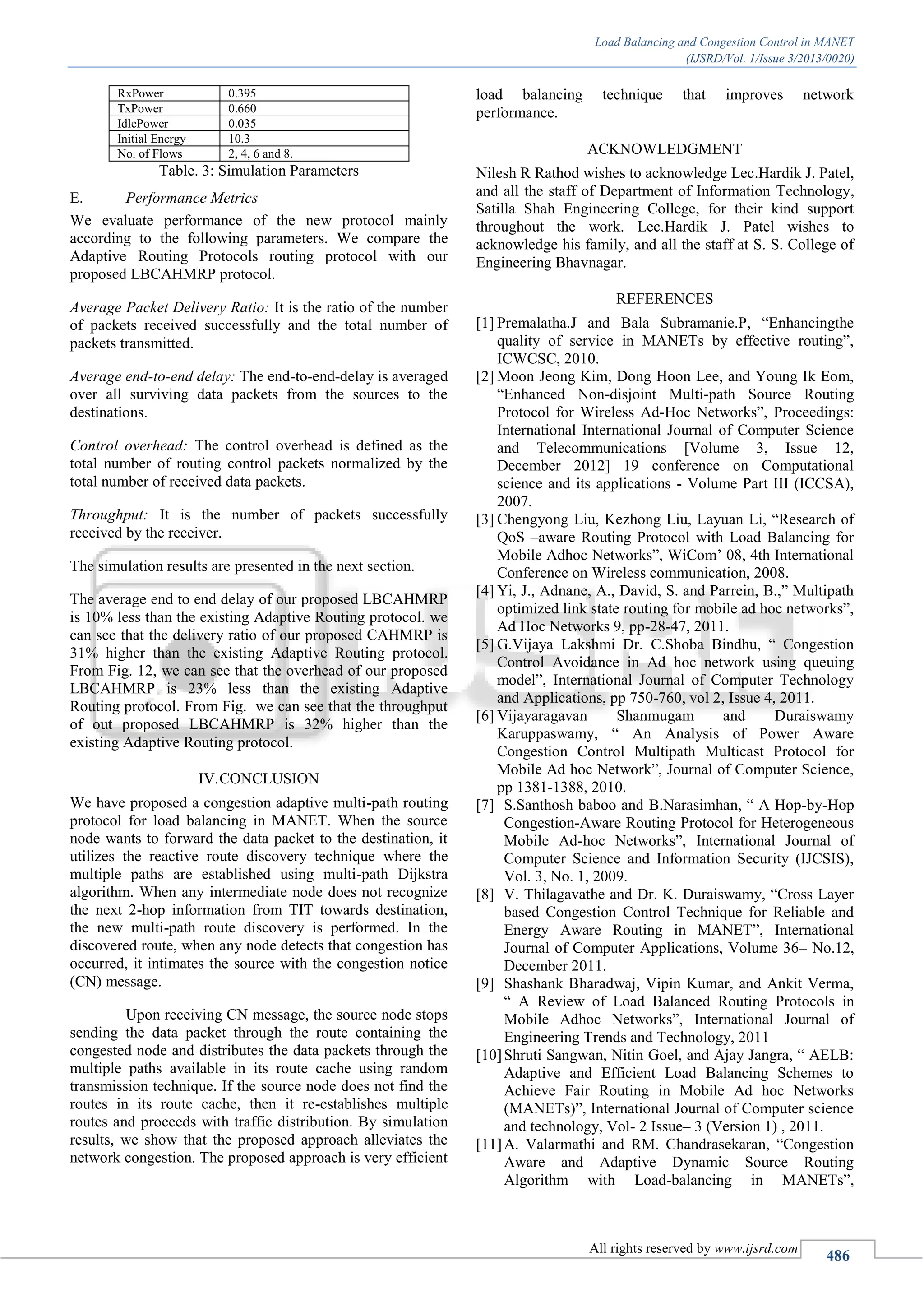 Load Balancing and Congestion Control in MANET
(IJSRD/Vol. 1/Issue 3/2013/0020)
All rights reserved by www.ijsrd.com
486
RxPower 0.395
TxPower 0.660
IdlePower 0.035
Initial Energy 10.3
No. of Flows 2, 4, 6 and 8.
Table. 3: Simulation Parameters
Performance MetricsE.
We evaluate performance of the new protocol mainly
according to the following parameters. We compare the
Adaptive Routing Protocols routing protocol with our
proposed LBCAHMRP protocol.
Average Packet Delivery Ratio: It is the ratio of the number
of packets received successfully and the total number of
packets transmitted.
Average end-to-end delay: The end-to-end-delay is averaged
over all surviving data packets from the sources to the
destinations.
Control overhead: The control overhead is defined as the
total number of routing control packets normalized by the
total number of received data packets.
Throughput: It is the number of packets successfully
received by the receiver.
The simulation results are presented in the next section.
The average end to end delay of our proposed LBCAHMRP
is 10% less than the existing Adaptive Routing protocol. we
can see that the delivery ratio of our proposed CAHMRP is
31% higher than the existing Adaptive Routing protocol.
From Fig. 12, we can see that the overhead of our proposed
LBCAHMRP is 23% less than the existing Adaptive
Routing protocol. From Fig. we can see that the throughput
of out proposed LBCAHMRP is 32% higher than the
existing Adaptive Routing protocol.
CONCLUSIONIV.
We have proposed a congestion adaptive multi-path routing
protocol for load balancing in MANET. When the source
node wants to forward the data packet to the destination, it
utilizes the reactive route discovery technique where the
multiple paths are established using multi-path Dijkstra
algorithm. When any intermediate node does not recognize
the next 2-hop information from TIT towards destination,
the new multi-path route discovery is performed. In the
discovered route, when any node detects that congestion has
occurred, it intimates the source with the congestion notice
(CN) message.
Upon receiving CN message, the source node stops
sending the data packet through the route containing the
congested node and distributes the data packets through the
multiple paths available in its route cache using random
transmission technique. If the source node does not find the
routes in its route cache, then it re-establishes multiple
routes and proceeds with traffic distribution. By simulation
results, we show that the proposed approach alleviates the
network congestion. The proposed approach is very efficient
load balancing technique that improves network
performance.
ACKNOWLEDGMENT
Nilesh R Rathod wishes to acknowledge Lec.Hardik J. Patel,
and all the staff of Department of Information Technology,
Satilla Shah Engineering College, for their kind support
throughout the work. Lec.Hardik J. Patel wishes to
acknowledge his family, and all the staff at S. S. College of
Engineering Bhavnagar.
REFERENCES
[1] Premalatha.J and Bala Subramanie.P, “Enhancingthe
quality of service in MANETs by effective routing”,
ICWCSC, 2010.
[2] Moon Jeong Kim, Dong Hoon Lee, and Young Ik Eom,
“Enhanced Non-disjoint Multi-path Source Routing
Protocol for Wireless Ad-Hoc Networks”, Proceedings:
International International Journal of Computer Science
and Telecommunications [Volume 3, Issue 12,
December 2012] 19 conference on Computational
science and its applications - Volume Part III (ICCSA),
2007.
[3] Chengyong Liu, Kezhong Liu, Layuan Li, “Research of
QoS –aware Routing Protocol with Load Balancing for
Mobile Adhoc Networks”, WiCom’ 08, 4th International
Conference on Wireless communication, 2008.
[4] Yi, J., Adnane, A., David, S. and Parrein, B.,” Multipath
optimized link state routing for mobile ad hoc networks”,
Ad Hoc Networks 9, pp-28-47, 2011.
[5] G.Vijaya Lakshmi Dr. C.Shoba Bindhu, “ Congestion
Control Avoidance in Ad hoc network using queuing
model”, International Journal of Computer Technology
and Applications, pp 750-760, vol 2, Issue 4, 2011.
[6] Vijayaragavan Shanmugam and Duraiswamy
Karuppaswamy, “ An Analysis of Power Aware
Congestion Control Multipath Multicast Protocol for
Mobile Ad hoc Network”, Journal of Computer Science,
pp 1381-1388, 2010.
[7] S.Santhosh baboo and B.Narasimhan, “ A Hop-by-Hop
Congestion-Aware Routing Protocol for Heterogeneous
Mobile Ad-hoc Networks”, International Journal of
Computer Science and Information Security (IJCSIS),
Vol. 3, No. 1, 2009.
[8] V. Thilagavathe and Dr. K. Duraiswamy, “Cross Layer
based Congestion Control Technique for Reliable and
Energy Aware Routing in MANET”, International
Journal of Computer Applications, Volume 36– No.12,
December 2011.
[9] Shashank Bharadwaj, Vipin Kumar, and Ankit Verma,
“ A Review of Load Balanced Routing Protocols in
Mobile Adhoc Networks”, International Journal of
Engineering Trends and Technology, 2011
[10]Shruti Sangwan, Nitin Goel, and Ajay Jangra, “ AELB:
Adaptive and Efficient Load Balancing Schemes to
Achieve Fair Routing in Mobile Ad hoc Networks
(MANETs)”, International Journal of Computer science
and technology, Vol- 2 Issue– 3 (Version 1) , 2011.
[11]A. Valarmathi and RM. Chandrasekaran, “Congestion
Aware and Adaptive Dynamic Source Routing
Algorithm with Load-balancing in MANETs”,
 