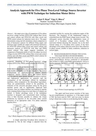 IJSRD - International Journal for Scientific Research & Development| Vol. 1, Issue 3, 2013 | ISSN (online): 2321-0613
All rights reserved by www.ijsrd.com 488
Analysis Approach for Five Phase Two-Level Voltage Source Inverter
with PWM Technique for Induction Motor Drive
Ankur P. Desai1
Vijay G. Bhuva2
1
Student 2
Assitant Professor
1,2
Shantilal Shah Engineering College, Bhavnagar, Gujarat, India
Abstract— this paper gives idea of comparison of five phase
two-level voltage inverter (FPTLVSI) without filter circuit
and control scheme and FPTLVSI with filter circuit and
PWM control scheme for induction motor drive. The paper
demonstrates using mat lab simulations about comparison in
term of harmonics analysis for different firing angles and
find best angle suitable for output with minimum harmonics
for FPTLVSI without filter circuit and control scheme and
harmonics analysis of FPTLVSI with filter and PWM
control scheme. This paper suggests simulation of
comparison of harmonics point of view five phase two-level
voltage inverter (FPTLVSI) without filter circuit and control
scheme and with filter circuit and PWM control scheme for
induction motor drive.
Keywords: Modelling of five phase two-level voltage
inverter (FPTLVSI), PWM control scheme for FPTLVSI
I. INTRODUCTION
RESEARCH interest in the area of multiphase machines has
been steadily increasing over the past decade [1].The newest
developments are application-driven (marine electric
propulsion, electric vehicles (EVs) and hybrid electric
vehicles (HEVs), more electric aircraft, locomotive traction,
and high-power applications in general) and the
consequence of the advantages offered by multiphase
machines, when compared to the three-phase equivalents.
These are predominantly related to the possibility of
reduction of the converter per-phase rating for the given
machine power and to significantly improved fault
tolerance, since an n-phase machine can continue to operate
with a rotating field as long as no more than (n-3) phases are
faulted. A further advantage exists if the multiphase
machine is designed with concentrated stator windings,
since it then becomes possible to enhance the torque
production by injection of the low-order stator current
harmonics of an appropriate order. Five phase induction
machine drive.
Fig.1: Block diagram of five phase induction motor drive
A simple open-loop five-phase drive structure is
elaborated in. The dc link voltage is adjusted from the
controlled rectifier by varying the conduction angles of the
thyristors. The frequency of the fundamental output is
controlled from the IGBT based voltage source inverter. The
subsequent section describes the implantation issues of
control of a five-phase voltage source inverter. The
motivation behind choosing this structure lies in the fault
tolerant nature of a five-phase drive system. It has been
advantage of five phase induction motor drive like reduction
in phase current, reliable in faulty conditions, reduction in
current ripple.
II. BLOCK DIAGRAM FIVE PHASE TWO LEVEL
VOLTAGE SOURCE INVERTER MODEL
As shown in fig.2 each switch in the circuit consists of two
power semiconductor devices connected in anti-parallel.
One of these is a fully controllable semiconductor, such as a
bipolar transistor, MOSFET, or IGBT, while the second is a
diode.
Fig. 2: Power Circuit topology of a FPTLVSI
The upper and lower power switches of the same
leg are complimentary in operation, i.e. if the upper switch
is ‘ON’ the lower must be ‘OFF,’ and vice-versa. As shown
in fig.3, Dead time is done to avoid shorting the DC supply.
Fig. 3: Illustration for dead time
 