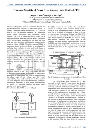 IJSRD - International Journal for Scientific Research & Development| Vol. 1, Issue 3, 2013 | ISSN (online): 2321-0613
All rights reserved by www.ijsrd.com 506
Transient Stability of Power System using Facts Device-UPFC
Tapan G. Patel1
Jaydeep B. Sarvaiya2
1
M. E. [Electrical] Student 2
Assistant Professor
1, 2
Department of Electrical Engineering
1, 2
Shantilal Shah Engineering College, Bhavnagar, Gujarat, India
Abstract— This paper is based on Occurrence of a fault in a
power system causes transients. To stabilize the system, The
Flexible Alternating Current Transmission (FACTS) devices
such as UPFC are becoming important in suppressing
power system oscillations and improving system
damping. The UPFC is a solid-state device, which can be
used to control the active and reactive power.. By using a
UPFC the oscillation introduced by the faults, the rotor
angle and speed deviations can be damped out quickly than
a system without a UPFC. The effectiveness of UPFC in
suppressing power system oscillation is investigated by
analyzing their oscillation in rotor angle and change in
speed occurred in the two machine system considered in
this work. A proportional integral (PI) controller has been
employed for the UPFC. It is also shown that a UPFC can
control independently the real and reactive power flow in a
transmission line. A MATLAB simulation has been carried
out to demonstrate the performance of the UPFC in
achieving transient stability of the two-machine five-bus
system.
I. INTRODUCTION
The UPFC is the most versatile of the FACTS devices.
The main function of the UPFC is to control the flow
of real and reactive power by injection of a voltage in
series with the transmission line. Both the magnitude and
the phase angle of the voltage can be varied
independently. Real and reactive power flow control
can allow for power flow in prescribed routes, loading of
transmission lines closer to their thermal limits and can
be utilized for improving transient and small signal
stability of the power system.
The schematic of the UPFC is shown in Fig. 1
Fig. 1: Schematic diagram of UPFC
The UPFC consists of two branches. The series branch
consists of a voltage source converter, which injects a
voltage in series through a transformer. The inverter at the
input end of the UPFC is connected in shunt to the AC
power system and the inverter at the input end of the UPFC
is connected in series with the AC transmission circuit.
Since the series branch of the UPFC can inject a voltage
with variable magnitude and phase angle it can
exchange real power with the transmission line. However
the UPFC as a whole cannot supply or absorb real power in
steady state (except for the power drawn to compensate
for the losses) unless it has a power source at its DC
terminals.
II. PRINCIPLE OF OPERATION OF UPFC
Fig. 2: Basic circuit arrangement of the Unified Power Flow
Controller
The Unified Power Flow Controller (UPFC) was
proposed' for real turn-off time control and dynamic
compensation of ac transmission systems, providing the
necessary functional flexibility required to solve many of
the problems facing the utility industry. The Unified Power
Flow Controller consists of two switching converters,
which in the implementations considered are voltage
sourced inverters using gate thyristors valves, as
illustrated in Fig. These inverters, labeled "Inverter1" and
"Inverter 2" in the figure, are operated from a common dc
link provided by a dc storage capacitor. This arrangement
functions as an ideal auto ac power converter in which the
real power can freely flow in either direction between the
ac terminals of the two inverters and each inverter can
independently generate (or absorb) reactive power at its
own ac output terminal since the series branch of the UPFC
can inject a voltage with variable magnitude and phase
angle it can exchange real power with the transmission line.
However a UPFC as a whole cannot supply or absorb real
power in steady state (except for the power drawn to
compensate for the losses). Unless it has a power source at
its DC terminals. Thus the shunt branch is required to
Transmission Line
Shunt Transformer
VSC2 VSC1
Control
 